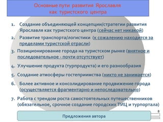Основные пути развития Ярославля
как туристского центра
1. Создание объединяющей концепции/стратегии развития
Ярославля как туристского центра (сейчас нет никакой)
2. Развитие транспорта/логистики (к сожалению находится за
пределами туристской отрасли)
3. Позиционирование города на туристском рынке (внятное и
последовательное - почти отсутствует)
4. Улучшение продукта (турпродукта) и его разнообразия
5. Создание атмосферы гостеприимства (никто не занимается)
6. Более активное и консолидирование продвижение города
(осуществляется фрагментарно и непоследовательно)
7. Работа с трендом роста самостоятельных путешественников
(обязательное, срочное создание городских ТИЦ и турпортала)
Предложения автора
8
 