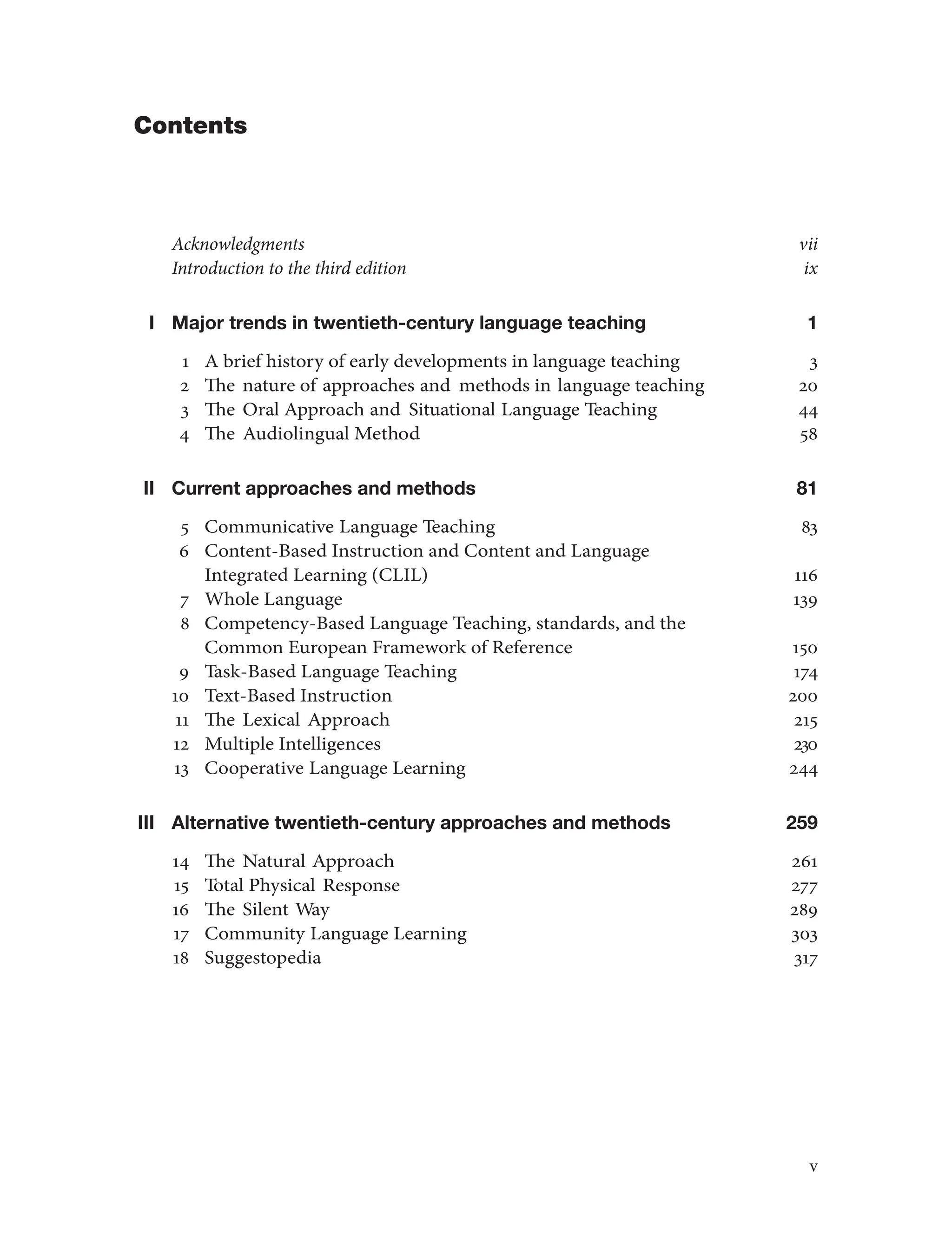Contents
Acknowledgments vii
Introduction to the third edition ix
I Major trends in twentieth-century language teaching 1
1 A brief history of early developments in language teaching 3
2 The nature of approaches and methods in language teaching 20
3 The Oral Approach and Situational Language Teaching 44
4 The Audiolingual Method 58
II Current approaches and methods 81
5 Communicative Language Teaching 83
6 Content-Based Instruction and Content and Language
Integrated Learning (CLIL) 116
7 Whole Language 139
8 Competency-Based Language Teaching, standards, and the
Common European Framework of Reference 150
9 Task-Based Language Teaching 174
10 Text-Based Instruction 200
11 The Lexical Approach 215
12 Multiple Intelligences 230
13 Cooperative Language Learning 244
III Alternative twentieth-century approaches and methods 259
14 The Natural Approach 261
15 Total Physical Response 277
16 The Silent Way 289
17 Community Language Learning 303
18 Suggestopedia 317
v
 