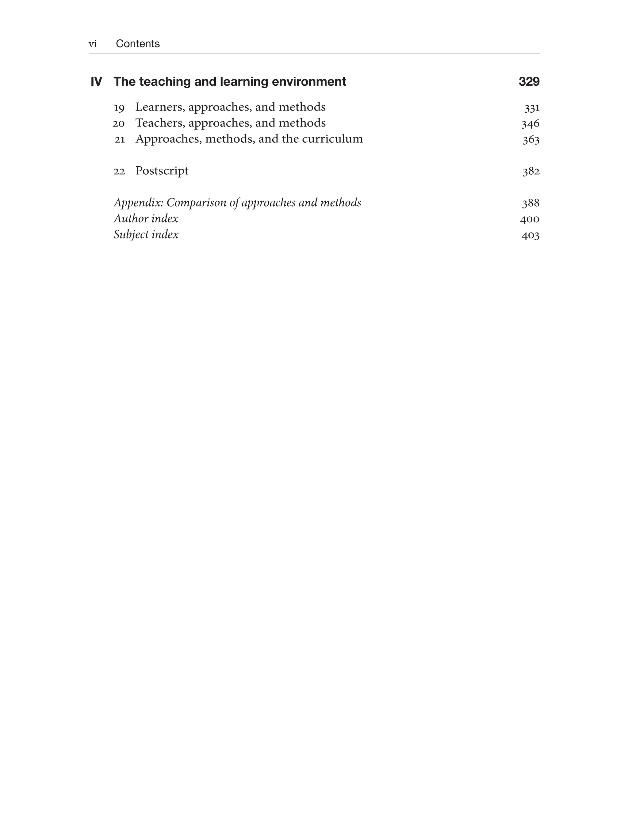 vi Contents
IV The teaching and learning environment 329
19 Learners, approaches, and methods 331
20 Teachers, approaches, and methods 346
21 Approaches, methods, and the curriculum 363
22 Postscript 382
Appendix: Comparison of approaches and methods 388
Author index 400
Subject index 403
 