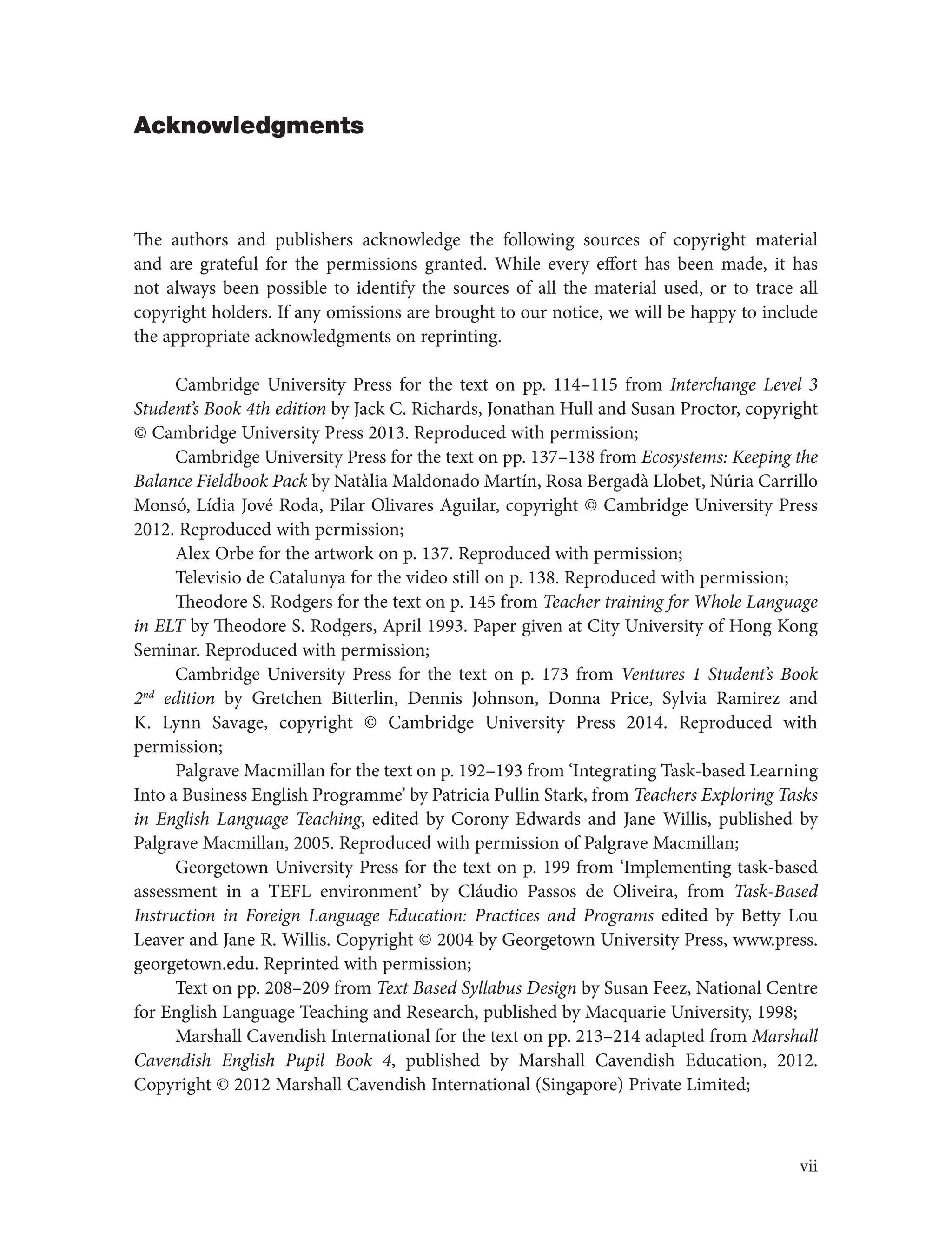 Acknowledgments
The authors and publishers acknowledge the following sources of copyright material
and are grateful for the permissions granted. While every effort has been made, it has
not always been possible to identify the sources of all the material used, or to trace all
copyright holders. If any omissions are brought to our notice, we will be happy to include
the appropriate acknowledgments on reprinting.
Cambridge University Press for the text on pp. 114–115 from Interchange Level 3
Student’s Book 4th edition by Jack C. Richards, Jonathan Hull and Susan Proctor, copyright
© Cambridge University Press 2013. Reproduced with permission;
Cambridge University Press for the text on pp. 137–138 from Ecosystems: Keeping the
Balance Fieldbook Pack by Natàlia Maldonado Martín, Rosa Bergadà Llobet, Núria Carrillo
Monsó, Lídia Jové Roda, Pilar Olivares Aguilar, copyright © Cambridge University Press
2012. Reproduced with permission;
Alex Orbe for the artwork on p. 137. Reproduced with permission;
Televisio de Catalunya for the video still on p. 138. Reproduced with permission;
Theodore S. Rodgers for the text on p. 145 from Teacher training for Whole Language
in ELT by Theodore S. Rodgers, April 1993. Paper given at City University of Hong Kong
Seminar. Reproduced with permission;
Cambridge University Press for the text on p. 173 from Ventures 1 Student’s Book
2nd
edition by Gretchen Bitterlin, Dennis Johnson, Donna Price, Sylvia Ramirez and
K. Lynn Savage, copyright © Cambridge University Press 2014. Reproduced with
permission;
Palgrave Macmillan for the text on p. 192–193 from ‘Integrating Task-based Learning
Into a Business English Programme’ by Patricia Pullin Stark, from Teachers Exploring Tasks
in English Language Teaching, edited by Corony Edwards and Jane Willis, published by
Palgrave Macmillan, 2005. Reproduced with permission of Palgrave Macmillan;
Georgetown University Press for the text on p. 199 from ‘Implementing task-based
assessment in a TEFL environment’ by Cláudio Passos de Oliveira, from Task-Based
Instruction in Foreign Language Education: Practices and Programs edited by Betty Lou
Leaver and Jane R. Willis. Copyright © 2004 by Georgetown University Press, www.press.
georgetown.edu. Reprinted with permission;
Text on pp. 208–209 from Text Based Syllabus Design by Susan Feez, National Centre
for English Language Teaching and Research, published by Macquarie University, 1998;
Marshall Cavendish International for the text on pp. 213–214 adapted from Marshall
Cavendish English Pupil Book 4, published by Marshall Cavendish Education, 2012.
Copyright © 2012 Marshall Cavendish International (Singapore) Private Limited;
vii
 