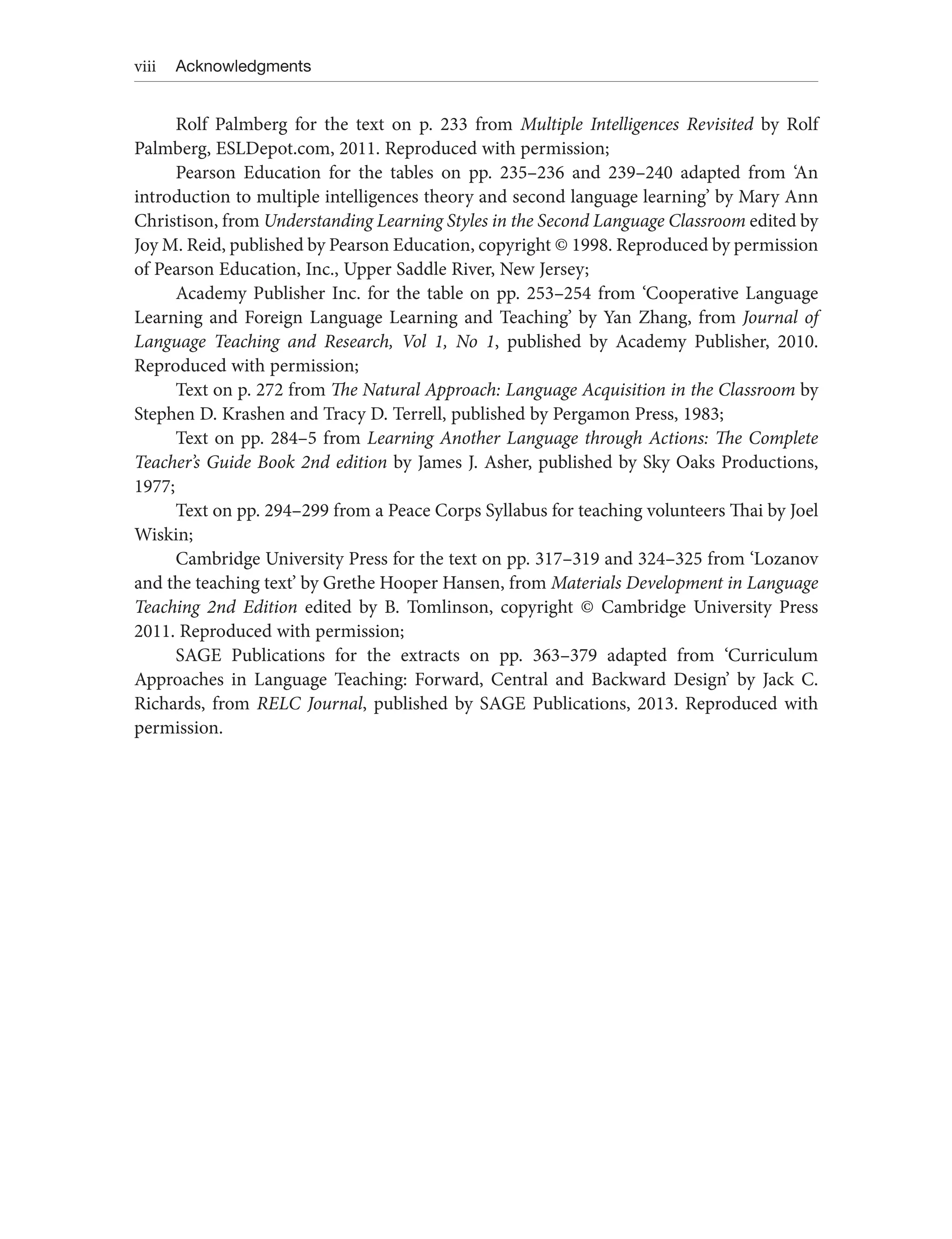 viii Acknowledgments
Rolf Palmberg for the text on p. 233 from Multiple Intelligences Revisited by Rolf
Palmberg, ESLDepot.com, 2011. Reproduced with permission;
Pearson Education for the tables on pp. 235–236 and 239–240 adapted from ‘An
introduction to multiple intelligences theory and second language learning’ by Mary Ann
Christison, from Understanding Learning Styles in the Second Language Classroom edited by
Joy M. Reid, published by Pearson Education, copyright © 1998. Reproduced by permission
of Pearson Education, Inc., Upper Saddle River, New Jersey;
Academy Publisher Inc. for the table on pp. 253–254 from ‘Cooperative Language
Learning and Foreign Language Learning and Teaching’ by Yan Zhang, from Journal of
Language Teaching and Research, Vol 1, No 1, published by Academy Publisher, 2010.
Reproduced with permission;
Text on p. 272 from The Natural Approach: Language Acquisition in the Classroom by
Stephen D. Krashen and Tracy D. Terrell, published by Pergamon Press, 1983;
Text on pp. 284–5 from Learning Another Language through Actions: The Complete
Teacher’s Guide Book 2nd edition by James J. Asher, published by Sky Oaks Productions,
1977;
Text on pp. 294–299 from a Peace Corps Syllabus for teaching volunteers Thai by Joel
Wiskin;
Cambridge University Press for the text on pp. 317–319 and 324–325 from ‘Lozanov
and the teaching text’ by Grethe Hooper Hansen, from Materials Development in Language
Teaching 2nd Edition edited by B. Tomlinson, copyright © Cambridge University Press
2011. Reproduced with permission;
SAGE Publications for the extracts on pp. 363–379 adapted from ‘Curriculum
Approaches in Language Teaching: Forward, Central and Backward Design’ by Jack C.
Richards, from RELC Journal, published by SAGE Publications, 2013. Reproduced with
permission.
 