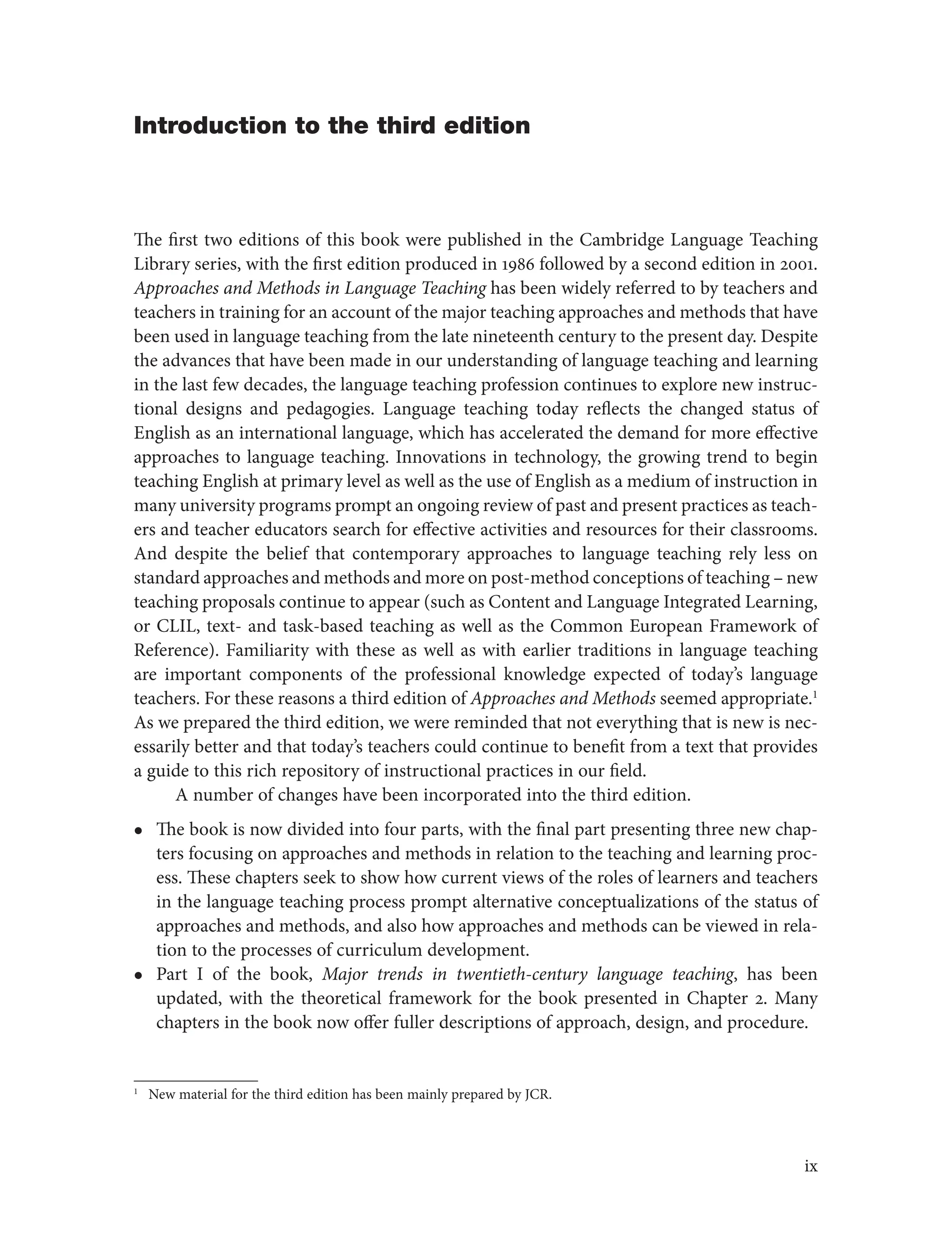 Introduction to the third edition
The first two editions of this book were published in the Cambridge Language Teaching
Library series, with the first edition produced in 1986 followed by a second edition in 2001.
Approaches and Methods in Language Teaching has been widely referred to by teachers and
teachers in training for an account of the major teaching approaches and methods that have
been used in language teaching from the late nineteenth century to the present day. Despite
the advances that have been made in our understanding of language teaching and learning
in the last few decades, the language teaching profession continues to explore new instruc-
tional designs and pedagogies. Language teaching today reflects the changed status of
English as an international language, which has accelerated the demand for more effective
approaches to language teaching. Innovations in technology, the growing trend to begin
teaching English at primary level as well as the use of English as a medium of instruction in
many university programs prompt an ongoing review of past and present practices as teach-
ers and teacher educators search for effective activities and resources for their classrooms.
And despite the belief that contemporary approaches to language teaching rely less on
standard approaches and methods and more on post-method conceptions of teaching – new
teaching proposals continue to appear (such as Content and Language Integrated Learning,
or CLIL, text- and task-based teaching as well as the Common European Framework of
Reference). Familiarity with these as well as with earlier traditions in language teaching
are important components of the professional knowledge expected of today’s language
teachers. For these reasons a third edition of Approaches and Methods seemed appropriate.1
As we prepared the third edition, we were reminded that not everything that is new is nec-
essarily better and that today’s teachers could continue to benefit from a text that provides
a guide to this rich repository of instructional practices in our field.
A number of changes have been incorporated into the third edition.
l
l The book is now divided into four parts, with the final part presenting three new chap-
ters focusing on approaches and methods in relation to the teaching and learning proc-
ess. These chapters seek to show how current views of the roles of learners and teachers
in the language teaching process prompt alternative conceptualizations of the status of
approaches and methods, and also how approaches and methods can be viewed in rela-
tion to the processes of curriculum development.
l
l Part I of the book, Major trends in twentieth-century language teaching, has been
updated, with the theoretical framework for the book presented in Chapter 2. Many
chapters in the book now offer fuller descriptions of approach, design, and procedure.
1
New material for the third edition has been mainly prepared by JCR.
ix
 