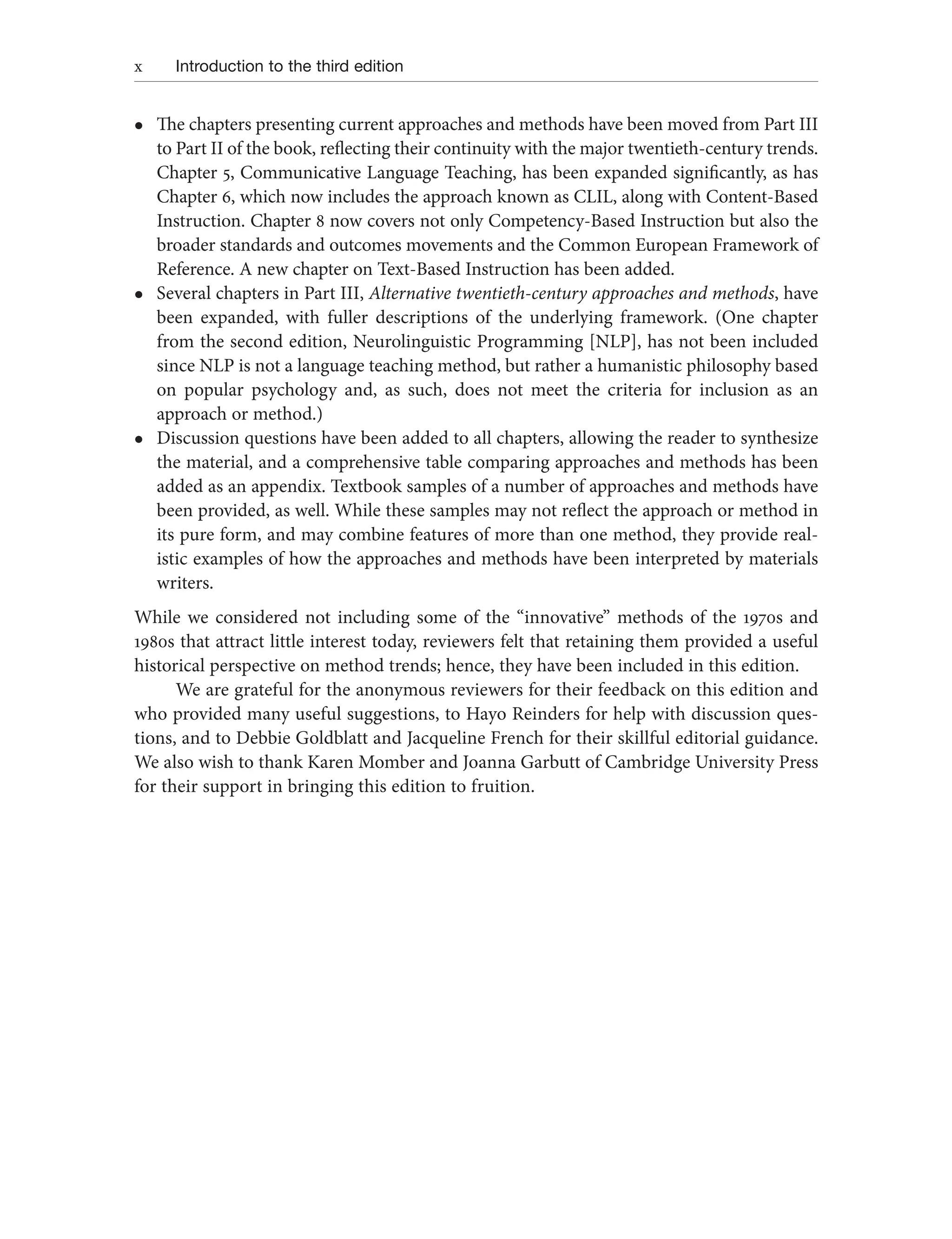 x Introduction to the third edition
l
l The chapters presenting current approaches and methods have been moved from Part III
to Part II of the book, reflecting their continuity with the major twentieth-century trends.
Chapter 5, Communicative Language Teaching, has been expanded significantly, as has
Chapter 6, which now includes the approach known as CLIL, along with Content-Based
Instruction. Chapter 8 now covers not only Competency-Based Instruction but also the
broader standards and outcomes movements and the Common European Framework of
Reference. A new chapter on Text-Based Instruction has been added.
l
l Several chapters in Part III, Alternative twentieth-century approaches and methods, have
been expanded, with fuller descriptions of the underlying framework. (One chapter
from the second edition, Neurolinguistic Programming [NLP], has not been included
since NLP is not a language teaching method, but rather a humanistic philosophy based
on popular psychology and, as such, does not meet the criteria for inclusion as an
approach or method.)
l
l Discussion questions have been added to all chapters, allowing the reader to synthesize
the material, and a comprehensive table comparing approaches and methods has been
added as an appendix. Textbook samples of a number of approaches and methods have
been provided, as well. While these samples may not reflect the approach or method in
its pure form, and may combine features of more than one method, they provide real-
istic examples of how the approaches and methods have been interpreted by materials
writers.
While we considered not including some of the “innovative” methods of the 1970s and
1980s that attract little interest today, reviewers felt that retaining them provided a useful
historical perspective on method trends; hence, they have been included in this edition.
We are grateful for the anonymous reviewers for their feedback on this edition and
who provided many useful suggestions, to Hayo Reinders for help with discussion ques-
tions, and to Debbie Goldblatt and Jacqueline French for their skillful editorial guidance.
We also wish to thank Karen Momber and Joanna Garbutt of Cambridge University Press
for their support in bringing this edition to fruition.
 
