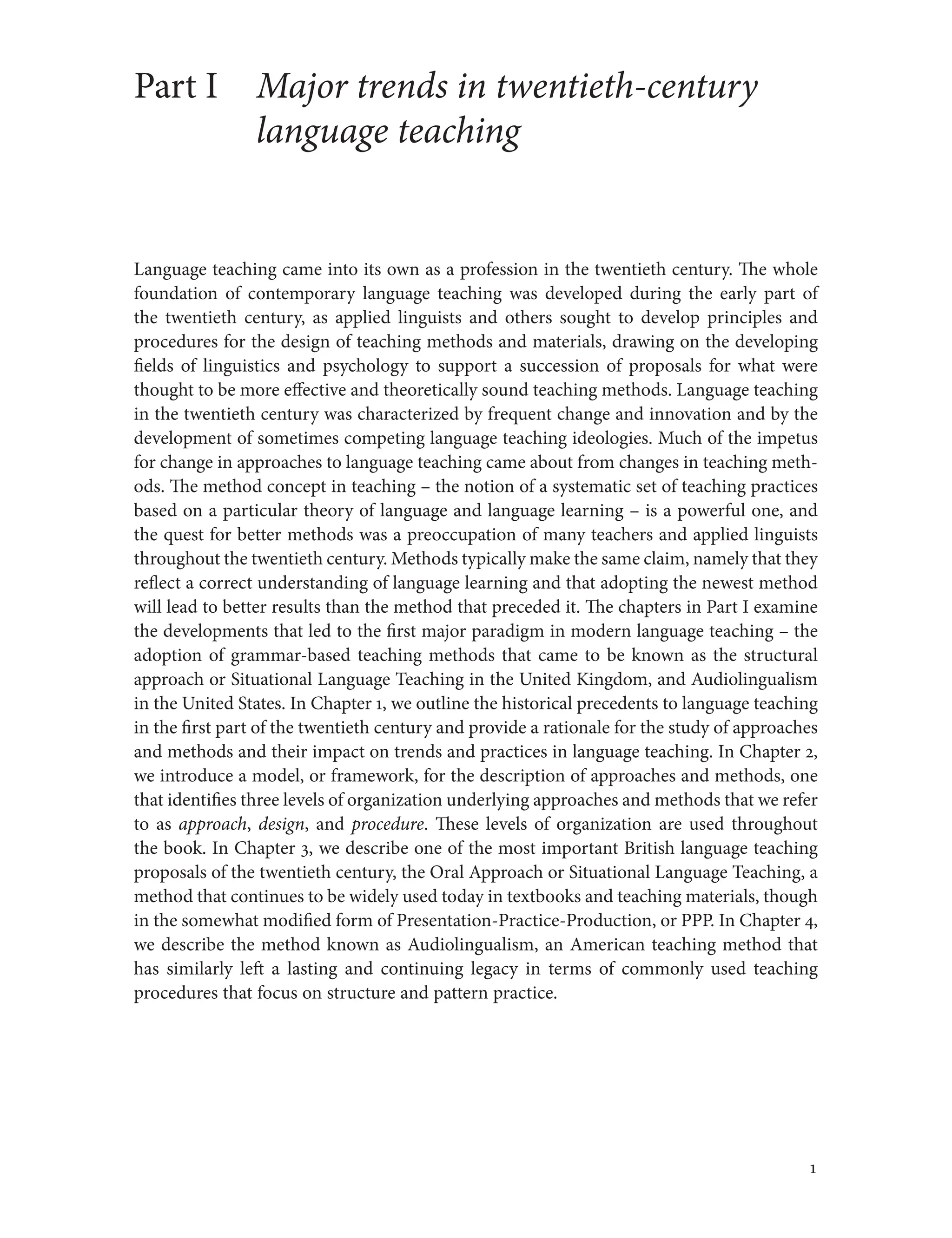 1
Part I Major trends in twentieth-century
language teaching
Language teaching came into its own as a profession in the twentieth century. The whole
foundation of contemporary language teaching was developed during the early part of
the twentieth century, as applied linguists and others sought to develop principles and
procedures for the design of teaching methods and materials, drawing on the developing
fields of linguistics and psychology to support a succession of proposals for what were
thought to be more effective and theoretically sound teaching methods. Language teaching
in the twentieth century was characterized by frequent change and innovation and by the
development of sometimes competing language teaching ideologies. Much of the impetus
for change in approaches to language teaching came about from changes in teaching meth-
ods. The method concept in teaching – the notion of a systematic set of teaching practices
based on a particular theory of language and language learning – is a powerful one, and
the quest for better methods was a preoccupation of many teachers and applied linguists
throughout the twentieth century. Methods typically make the same claim, namely that they
reflect a correct understanding of language learning and that adopting the newest method
will lead to better results than the method that preceded it. The chapters in Part I examine
the developments that led to the first major paradigm in modern language teaching – the
adoption of grammar-based teaching methods that came to be known as the structural
approach or Situational Language Teaching in the United Kingdom, and Audiolingualism
in the United States. In Chapter 1, we outline the historical precedents to language teaching
in the first part of the twentieth century and provide a rationale for the study of approaches
and methods and their impact on trends and practices in language teaching. In Chapter 2,
we introduce a model, or framework, for the description of approaches and methods, one
that identifies three levels of organization underlying approaches and methods that we refer
to as approach, design, and procedure. These levels of organization are used throughout
the book. In Chapter 3, we describe one of the most important British language teaching
proposals of the twentieth century, the Oral Approach or Situational Language Teaching, a
method that continues to be widely used today in textbooks and teaching materials, though
in the somewhat modified form of Presentation-Practice-Production, or PPP. In Chapter 4,
we describe the method known as Audiolingualism, an American teaching method that
has similarly left a lasting and continuing legacy in terms of commonly used teaching
procedures that focus on structure and pattern practice.
1
 