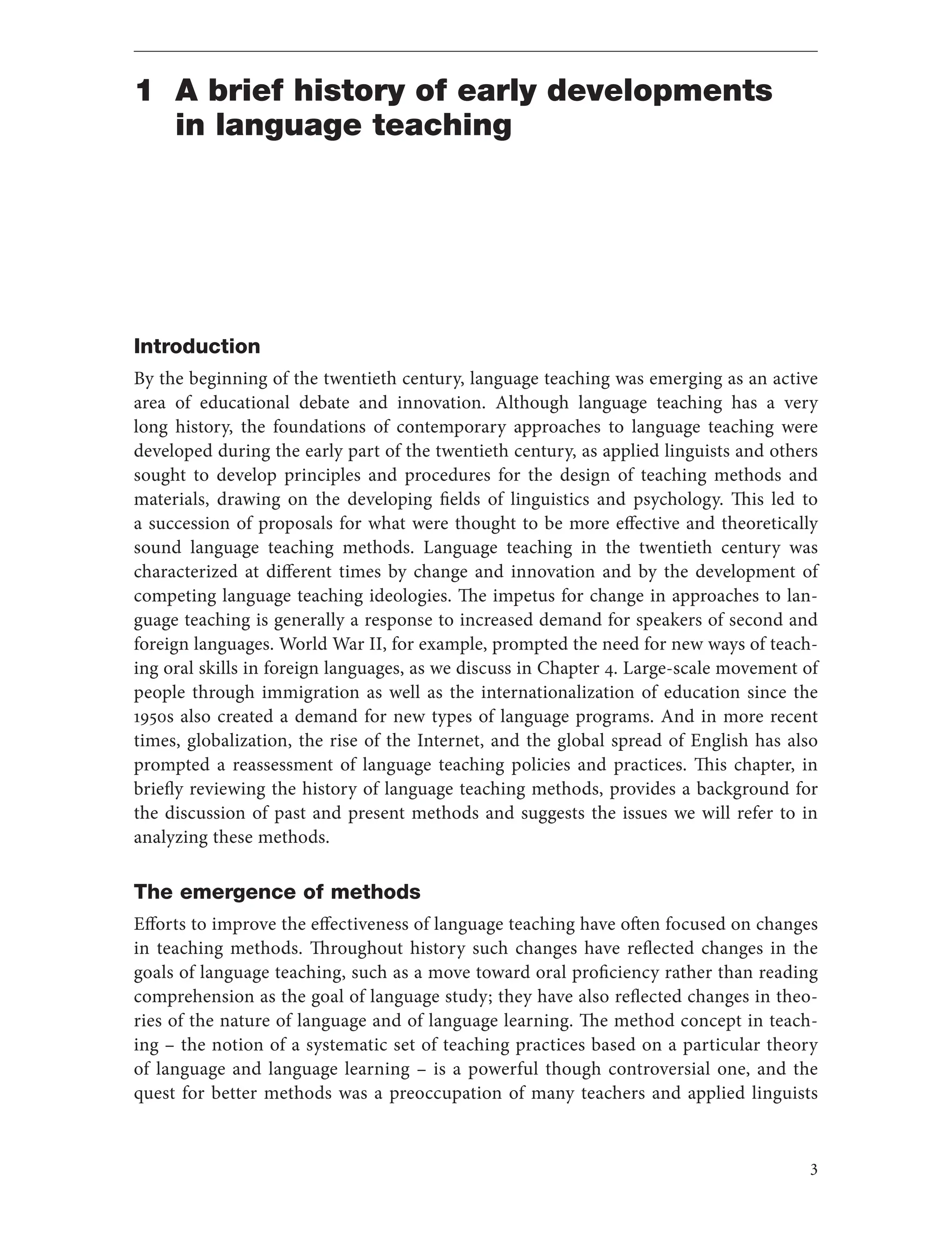3
1 A brief history of early developments
in language teaching
Introduction
By the beginning of the twentieth century, language teaching was emerging as an active
area of educational debate and innovation. Although language teaching has a very
long history, the foundations of contemporary approaches to language teaching were
developed during the early part of the twentieth century, as applied linguists and others
sought to develop principles and procedures for the design of teaching methods and
materials, drawing on the developing fields of linguistics and psychology. This led to
a succession of proposals for what were thought to be more effective and theoretically
sound language teaching methods. Language teaching in the twentieth century was
characterized at different times by change and innovation and by the development of
competing language teaching ideologies. The impetus for change in approaches to lan-
guage teaching is generally a response to increased demand for speakers of second and
foreign languages. World War II, for example, prompted the need for new ways of teach-
ing oral skills in foreign languages, as we discuss in Chapter 4. Large-scale movement of
people through immigration as well as the internationalization of education since the
1950s also created a demand for new types of language programs. And in more recent
times, globalization, the rise of the Internet, and the global spread of English has also
prompted a reassessment of language teaching policies and practices. This chapter, in
briefly reviewing the history of language teaching methods, provides a background for
the discussion of past and present methods and suggests the issues we will refer to in
analyzing these methods.
The emergence of methods
Efforts to improve the effectiveness of language teaching have often focused on changes
in teaching methods. Throughout history such changes have reflected changes in the
goals of language teaching, such as a move toward oral proficiency rather than reading
comprehension as the goal of language study; they have also reflected changes in theo-
ries of the nature of language and of language learning. The method concept in teach-
ing – the notion of a systematic set of teaching practices based on a particular theory
of language and language learning – is a powerful though controversial one, and the
quest for better methods was a preoccupation of many teachers and applied linguists
 
