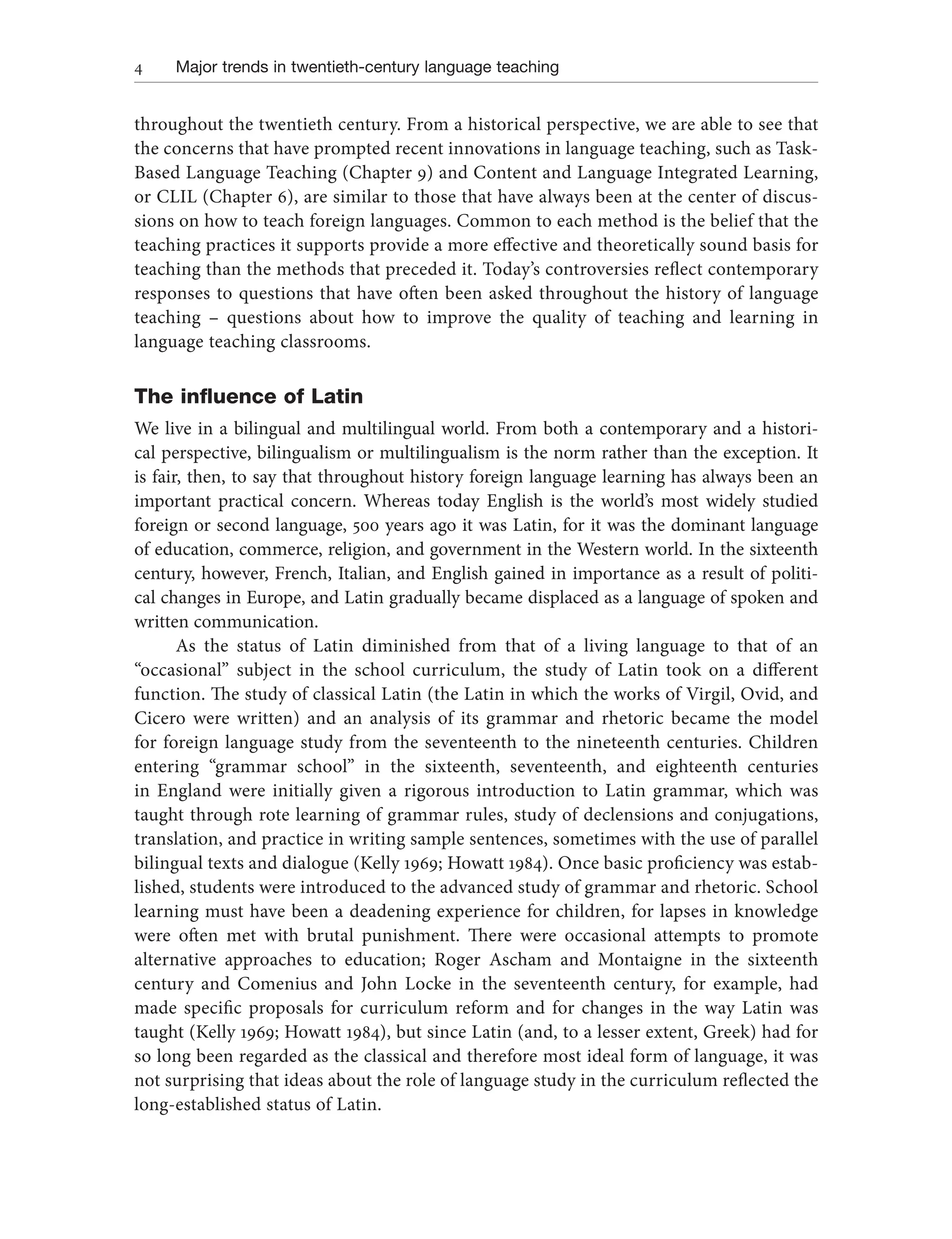 4 Major trends in twentieth-century language teaching
throughout the twentieth century. From a historical perspective, we are able to see that
the concerns that have prompted recent innovations in language teaching, such as Task-
Based Language Teaching (Chapter 9) and Content and Language Integrated Learning,
or CLIL (Chapter 6), are similar to those that have always been at the center of discus-
sions on how to teach foreign languages. Common to each method is the belief that the
teaching practices it supports provide a more effective and theoretically sound basis for
teaching than the methods that preceded it. Today’s controversies reflect contemporary
responses to questions that have often been asked throughout the history of language
teaching – questions about how to improve the quality of teaching and learning in
language teaching classrooms.
The influence of Latin
We live in a bilingual and multilingual world. From both a contemporary and a histori-
cal perspective, bilingualism or multilingualism is the norm rather than the exception. It
is fair, then, to say that throughout history foreign language learning has always been an
important practical concern. Whereas today English is the world’s most widely studied
foreign or second language, 500 years ago it was Latin, for it was the dominant language
of education, commerce, religion, and government in the Western world. In the sixteenth
century, however, French, Italian, and English gained in importance as a result of politi-
cal changes in Europe, and Latin gradually became displaced as a language of spoken and
written communication.
As the status of Latin diminished from that of a living language to that of an
“occasional” subject in the school curriculum, the study of Latin took on a different
function. The study of classical Latin (the Latin in which the works of Virgil, Ovid, and
Cicero were written) and an analysis of its grammar and rhetoric became the model
for foreign language study from the seventeenth to the nineteenth centuries. Children
entering “grammar school” in the sixteenth, seventeenth, and eighteenth centuries
in England were initially given a rigorous introduction to Latin grammar, which was
taught through rote learning of grammar rules, study of declensions and conjugations,
translation, and practice in writing sample sentences, sometimes with the use of parallel
bilingual texts and dialogue (Kelly 1969; Howatt 1984). Once basic proficiency was estab-
lished, students were introduced to the advanced study of grammar and rhetoric. School
learning must have been a deadening experience for children, for lapses in knowledge
were often met with brutal punishment. There were occasional attempts to promote
alternative approaches to education; Roger Ascham and Montaigne in the sixteenth
century and Comenius and John Locke in the seventeenth century, for example, had
made specific proposals for curriculum reform and for changes in the way Latin was
taught (Kelly 1969; Howatt 1984), but since Latin (and, to a lesser extent, Greek) had for
so long been regarded as the classical and therefore most ideal form of language, it was
not surprising that ideas about the role of language study in the curriculum reflected the
long-established status of Latin.
 
