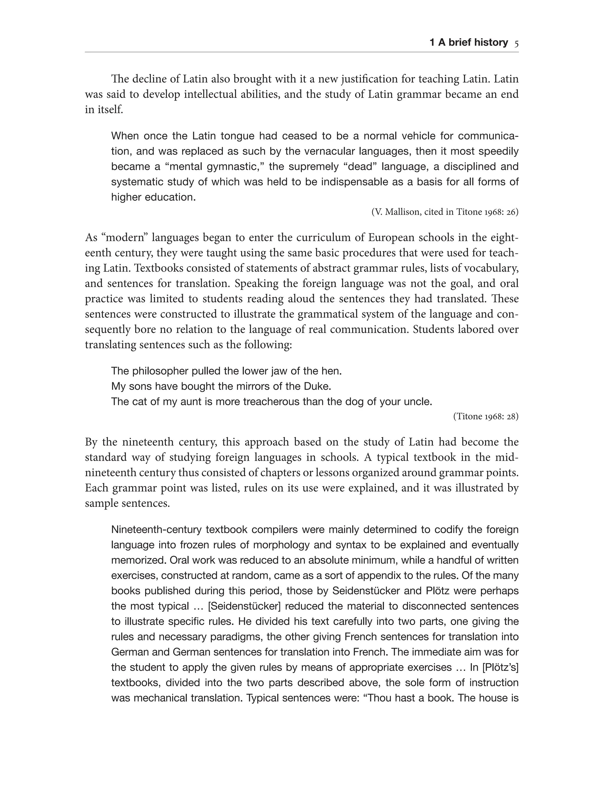 1 A brief history 5
The decline of Latin also brought with it a new justification for teaching Latin. Latin
was said to develop intellectual abilities, and the study of Latin grammar became an end
in itself.
When once the Latin tongue had ceased to be a normal vehicle for communica-
tion, and was replaced as such by the vernacular languages, then it most speedily
became a “mental gymnastic,” the supremely “dead” language, a disciplined and
systematic study of which was held to be indispensable as a basis for all forms of
higher education.
(V. Mallison, cited in Titone 1968: 26)
As “modern” languages began to enter the curriculum of European schools in the eight-
eenth century, they were taught using the same basic procedures that were used for teach-
ing Latin. Textbooks consisted of statements of abstract grammar rules, lists of vocabulary,
and sentences for translation. Speaking the foreign language was not the goal, and oral
practice was limited to students reading aloud the sentences they had translated. These
sentences were constructed to illustrate the grammatical system of the language and con-
sequently bore no relation to the language of real communication. Students labored over
translating sentences such as the following:
The philosopher pulled the lower jaw of the hen.
My sons have bought the mirrors of the Duke.
The cat of my aunt is more treacherous than the dog of your uncle.
(Titone 1968: 28)
By the nineteenth century, this approach based on the study of Latin had become the
standard way of studying foreign languages in schools. A typical textbook in the mid-
nineteenth century thus consisted of chapters or lessons organized around grammar points.
Each grammar point was listed, rules on its use were explained, and it was illustrated by
sample sentences.
Nineteenth-century textbook compilers were mainly determined to codify the foreign
language into frozen rules of morphology and syntax to be explained and eventually
memorized. Oral work was reduced to an absolute minimum, while a handful of written
exercises, constructed at random, came as a sort of appendix to the rules. Of the many
books published during this period, those by Seidenstücker and Plötz were perhaps
the most typical … [Seidenstücker] reduced the material to disconnected sentences
to illustrate specific rules. He divided his text carefully into two parts, one giving the
rules and necessary paradigms, the other giving French sentences for translation into
German and German sentences for translation into French. The immediate aim was for
the student to apply the given rules by means of appropriate exercises … In [Plötz’s]
textbooks, divided into the two parts described above, the sole form of instruction
was mechanical translation. Typical sentences were: “Thou hast a book. The house is
 