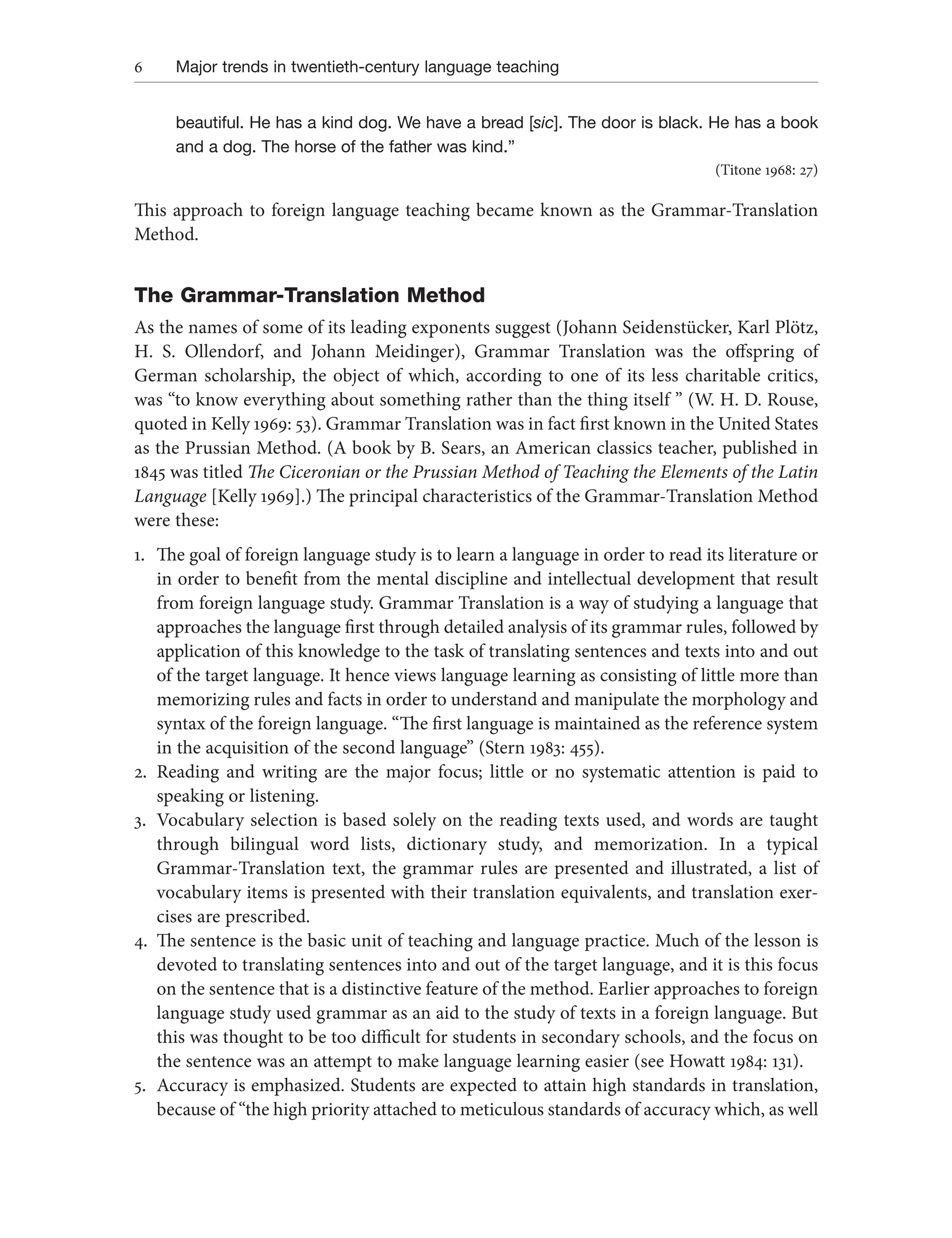 6 Major trends in twentieth-century language teaching
beautiful. He has a kind dog. We have a bread [sic]. The door is black. He has a book
and a dog. The horse of the father was kind.”
(Titone 1968: 27)
This approach to foreign language teaching became known as the Grammar-Translation
Method.
The Grammar-Translation Method
As the names of some of its leading exponents suggest (Johann Seidenstücker, Karl Plötz,
H. S. Ollendorf, and Johann Meidinger), Grammar Translation was the offspring of
German scholarship, the object of which, according to one of its less charitable critics,
was “to know everything about something rather than the thing itself ” (W. H. D. Rouse,
quoted in Kelly 1969: 53). Grammar Translation was in fact first known in the United States
as the Prussian Method. (A book by B. Sears, an American classics teacher, published in
1845 was titled The Ciceronian or the Prussian Method of Teaching the Elements of the Latin
Language [Kelly 1969].) The principal characteristics of the Grammar-Translation Method
were these:
1. The goal of foreign language study is to learn a language in order to read its literature or
in order to benefit from the mental discipline and intellectual development that result
from foreign language study. Grammar Translation is a way of studying a language that
approaches the language first through detailed analysis of its grammar rules, followed by
application of this knowledge to the task of translating sentences and texts into and out
of the target language. It hence views language learning as consisting of little more than
memorizing rules and facts in order to understand and manipulate the morphology and
syntax of the foreign language. “The first language is maintained as the reference system
in the acquisition of the second language” (Stern 1983: 455).
2. Reading and writing are the major focus; little or no systematic attention is paid to
speaking or listening.
3. Vocabulary selection is based solely on the reading texts used, and words are taught
through bilingual word lists, dictionary study, and memorization. In a typical
Grammar-Translation text, the grammar rules are presented and illustrated, a list of
vocabulary items is presented with their translation equivalents, and translation exer-
cises are prescribed.
4. The sentence is the basic unit of teaching and language practice. Much of the lesson is
devoted to translating sentences into and out of the target language, and it is this focus
on the sentence that is a distinctive feature of the method. Earlier approaches to foreign
language study used grammar as an aid to the study of texts in a foreign language. But
this was thought to be too difficult for students in secondary schools, and the focus on
the sentence was an attempt to make language learning easier (see Howatt 1984: 131).
5. Accuracy is emphasized. Students are expected to attain high standards in translation,
because of “the high priority attached to meticulous standards of accuracy which, as well
 