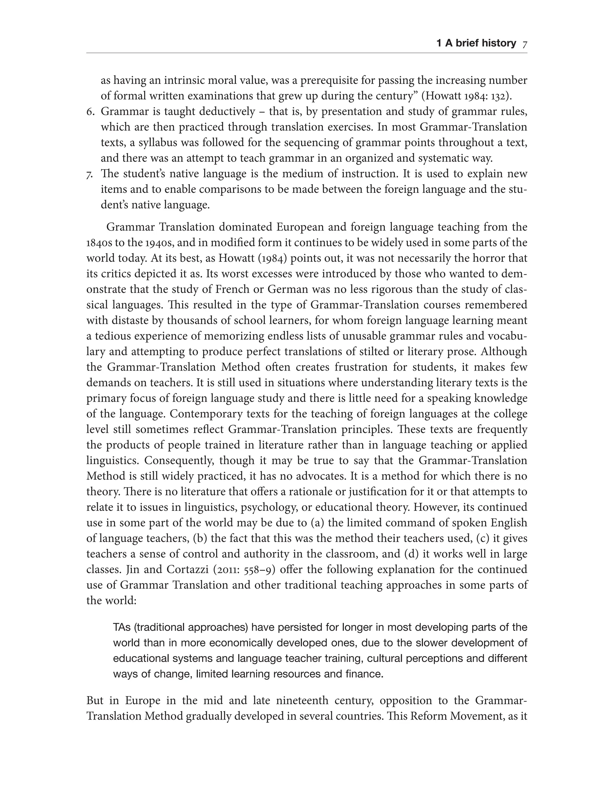1 A brief history 7
as having an intrinsic moral value, was a prerequisite for passing the increasing number
of formal written examinations that grew up during the century” (Howatt 1984: 132).
6. Grammar is taught deductively – that is, by presentation and study of grammar rules,
which are then practiced through translation exercises. In most Grammar-Translation
texts, a syllabus was followed for the sequencing of grammar points throughout a text,
and there was an attempt to teach grammar in an organized and systematic way.
7. The student’s native language is the medium of instruction. It is used to explain new
items and to enable comparisons to be made between the foreign language and the stu-
dent’s native language.
Grammar Translation dominated European and foreign language teaching from the
1840s to the 1940s, and in modified form it continues to be widely used in some parts of the
world today. At its best, as Howatt (1984) points out, it was not necessarily the horror that
its critics depicted it as. Its worst excesses were introduced by those who wanted to dem-
onstrate that the study of French or German was no less rigorous than the study of clas-
sical languages. This resulted in the type of Grammar-Translation courses remembered
with distaste by thousands of school learners, for whom foreign language learning meant
a tedious experience of memorizing endless lists of unusable grammar rules and vocabu-
lary and attempting to produce perfect translations of stilted or literary prose. Although
the Grammar-Translation Method often creates frustration for students, it makes few
demands on teachers. It is still used in situations where understanding literary texts is the
primary focus of foreign language study and there is little need for a speaking knowledge
of the language. Contemporary texts for the teaching of foreign languages at the college
level still sometimes reflect Grammar-Translation principles. These texts are frequently
the products of people trained in literature rather than in language teaching or applied
linguistics. Consequently, though it may be true to say that the Grammar-Translation
Method is still widely practiced, it has no advocates. It is a method for which there is no
theory. There is no literature that offers a rationale or justification for it or that attempts to
relate it to issues in linguistics, psychology, or educational theory. However, its continued
use in some part of the world may be due to (a) the limited command of spoken English
of language teachers, (b) the fact that this was the method their teachers used, (c) it gives
teachers a sense of control and authority in the classroom, and (d) it works well in large
classes. Jin and Cortazzi (2011: 558–9) offer the following explanation for the continued
use of Grammar Translation and other traditional teaching approaches in some parts of
the world:
TAs (traditional approaches) have persisted for longer in most developing parts of the
world than in more economically developed ones, due to the slower development of
educational systems and language teacher training, cultural perceptions and different
ways of change, limited learning resources and finance.
But in Europe in the mid and late nineteenth century, opposition to the Grammar-
Translation Method gradually developed in several countries. This Reform Movement, as it
 