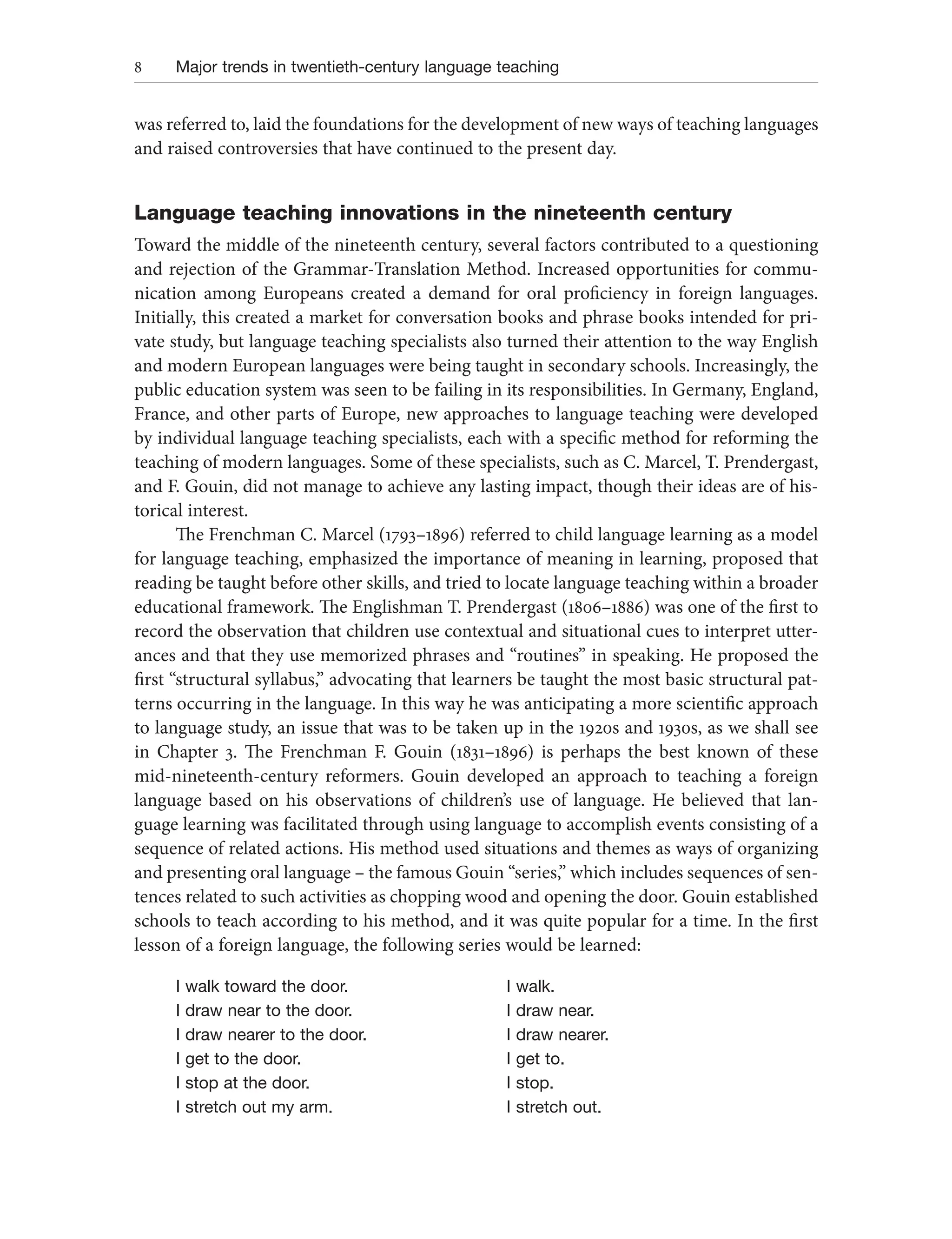 8 Major trends in twentieth-century language teaching
was referred to, laid the foundations for the development of new ways of teaching languages
and raised controversies that have continued to the present day.
Language teaching innovations in the nineteenth century
Toward the middle of the nineteenth century, several factors contributed to a questioning
and rejection of the Grammar-Translation Method. Increased opportunities for commu-
nication among Europeans created a demand for oral proficiency in foreign languages.
Initially, this created a market for conversation books and phrase books intended for pri-
vate study, but language teaching specialists also turned their attention to the way English
and modern European languages were being taught in secondary schools. Increasingly, the
public education system was seen to be failing in its responsibilities. In Germany, England,
France, and other parts of Europe, new approaches to language teaching were developed
by individual language teaching specialists, each with a specific method for reforming the
teaching of modern languages. Some of these specialists, such as C. Marcel, T. Prendergast,
and F. Gouin, did not manage to achieve any lasting impact, though their ideas are of his-
torical interest.
The Frenchman C. Marcel (1793–1896) referred to child language learning as a model
for language teaching, emphasized the importance of meaning in learning, proposed that
reading be taught before other skills, and tried to locate language teaching within a broader
educational framework. The Englishman T. Prendergast (1806–1886) was one of the first to
record the observation that children use contextual and situational cues to interpret utter-
ances and that they use memorized phrases and “routines” in speaking. He proposed the
first “structural syllabus,” advocating that learners be taught the most basic structural pat-
terns occurring in the language. In this way he was anticipating a more scientific approach
to language study, an issue that was to be taken up in the 1920s and 1930s, as we shall see
in Chapter 3. The Frenchman F. Gouin (1831–1896) is perhaps the best known of these
mid-nineteenth-century reformers. Gouin developed an approach to teaching a foreign
language based on his observations of children’s use of language. He believed that lan-
guage learning was facilitated through using language to accomplish events consisting of a
sequence of related actions. His method used situations and themes as ways of organizing
and presenting oral language – the famous Gouin “series,” which includes sequences of sen-
tences related to such activities as chopping wood and opening the door. Gouin established
schools to teach according to his method, and it was quite popular for a time. In the first
lesson of a foreign language, the following series would be learned:
I walk toward the door. I walk.
I draw near to the door. I draw near.
I draw nearer to the door. I draw nearer.
I get to the door. I get to.
I stop at the door. I stop.
I stretch out my arm. I stretch out.
 