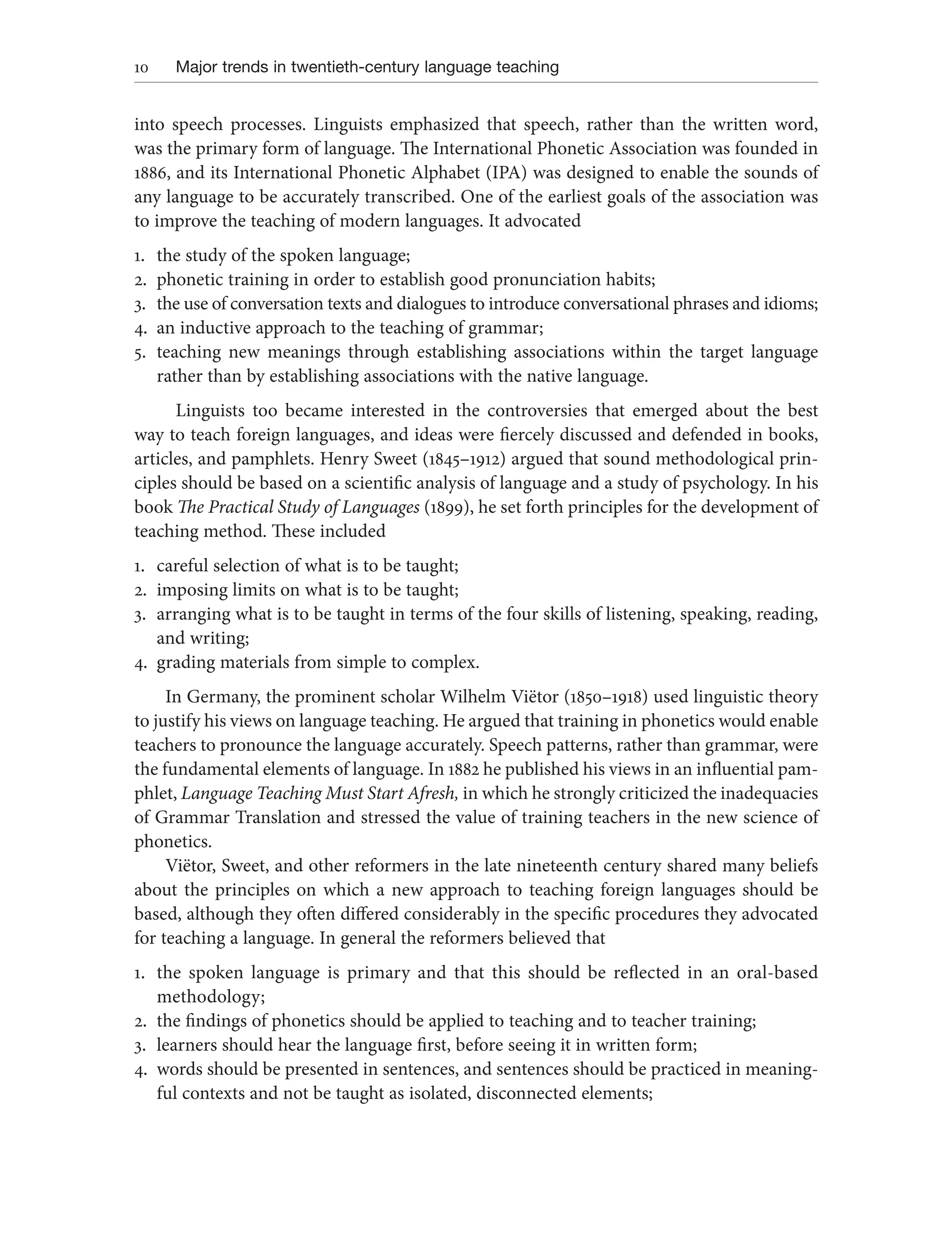 10 Major trends in twentieth-century language teaching
into speech processes. Linguists emphasized that speech, rather than the written word,
was the primary form of language. The International Phonetic Association was founded in
1886, and its International Phonetic Alphabet (IPA) was designed to enable the sounds of
any language to be accurately transcribed. One of the earliest goals of the association was
to improve the teaching of modern languages. It advocated
1. the study of the spoken language;
2. phonetic training in order to establish good pronunciation habits;
3. the use of conversation texts and dialogues to introduce conversational phrases and idioms;
4. an inductive approach to the teaching of grammar;
5. teaching new meanings through establishing associations within the target language
rather than by establishing associations with the native language.
Linguists too became interested in the controversies that emerged about the best
way to teach foreign languages, and ideas were fiercely discussed and defended in books,
articles, and pamphlets. Henry Sweet (1845–1912) argued that sound methodological prin-
ciples should be based on a scientific analysis of language and a study of psychology. In his
book The Practical Study of Languages (1899), he set forth principles for the development of
teaching method. These included
1. careful selection of what is to be taught;
2. imposing limits on what is to be taught;
3. arranging what is to be taught in terms of the four skills of listening, speaking, reading,
and writing;
4. grading materials from simple to complex.
In Germany, the prominent scholar Wilhelm Viëtor (1850–1918) used linguistic theory
to justify his views on language teaching. He argued that training in phonetics would enable
teachers to pronounce the language accurately. Speech patterns, rather than grammar, were
the fundamental elements of language. In 1882 he published his views in an influential pam-
phlet, Language Teaching Must Start Afresh, in which he strongly criticized the inadequacies
of Grammar Translation and stressed the value of training teachers in the new science of
phonetics.
Viëtor, Sweet, and other reformers in the late nineteenth century shared many beliefs
about the principles on which a new approach to teaching foreign languages should be
based, although they often differed considerably in the specific procedures they advocated
for teaching a language. In general the reformers believed that
1. the spoken language is primary and that this should be reflected in an oral-based
methodology;
2. the findings of phonetics should be applied to teaching and to teacher training;
3. learners should hear the language first, before seeing it in written form;
4. words should be presented in sentences, and sentences should be practiced in meaning-
ful contexts and not be taught as isolated, disconnected elements;
 