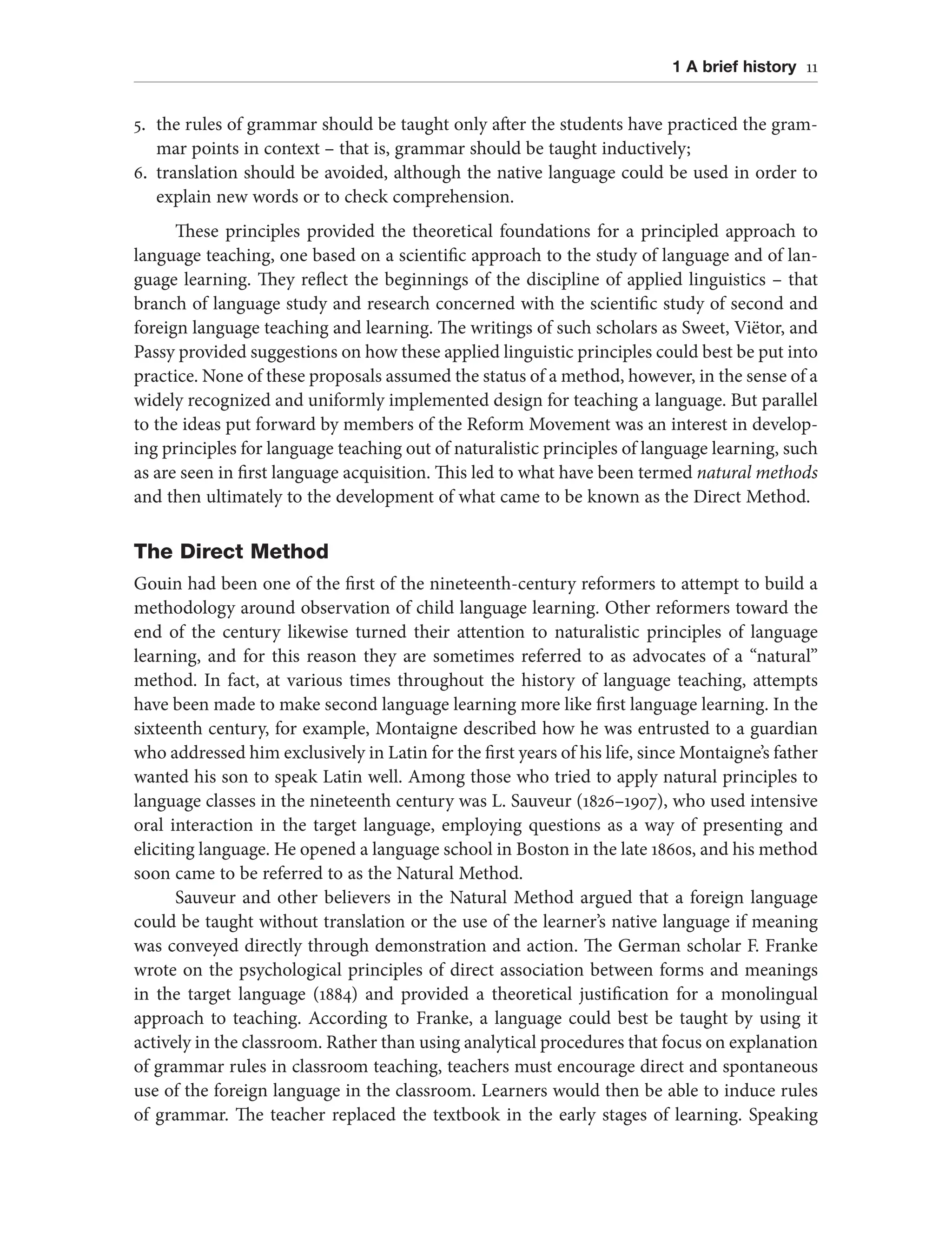 1 A brief history 11
5. the rules of grammar should be taught only after the students have practiced the gram-
mar points in context – that is, grammar should be taught inductively;
6. translation should be avoided, although the native language could be used in order to
explain new words or to check comprehension.
These principles provided the theoretical foundations for a principled approach to
language teaching, one based on a scientific approach to the study of language and of lan-
guage learning. They reflect the beginnings of the discipline of applied linguistics – that
branch of language study and research concerned with the scientific study of second and
foreign language teaching and learning. The writings of such scholars as Sweet, Viëtor, and
Passy provided suggestions on how these applied linguistic principles could best be put into
practice. None of these proposals assumed the status of a method, however, in the sense of a
widely recognized and uniformly implemented design for teaching a language. But parallel
to the ideas put forward by members of the Reform Movement was an interest in develop-
ing principles for language teaching out of naturalistic principles of language learning, such
as are seen in first language acquisition. This led to what have been termed natural methods
and then ultimately to the development of what came to be known as the Direct Method.
The Direct Method
Gouin had been one of the first of the nineteenth-century reformers to attempt to build a
methodology around observation of child language learning. Other reformers toward the
end of the century likewise turned their attention to naturalistic principles of language
learning, and for this reason they are sometimes referred to as advocates of a “natural”
method. In fact, at various times throughout the history of language teaching, attempts
have been made to make second language learning more like first language learning. In the
sixteenth century, for example, Montaigne described how he was entrusted to a guardian
who addressed him exclusively in Latin for the first years of his life, since Montaigne’s father
wanted his son to speak Latin well. Among those who tried to apply natural principles to
language classes in the nineteenth century was L. Sauveur (1826–1907), who used intensive
oral interaction in the target language, employing questions as a way of presenting and
eliciting language. He opened a language school in Boston in the late 1860s, and his method
soon came to be referred to as the Natural Method.
Sauveur and other believers in the Natural Method argued that a foreign language
could be taught without translation or the use of the learner’s native language if meaning
was conveyed directly through demonstration and action. The German scholar F. Franke
wrote on the psychological principles of direct association between forms and meanings
in the target language (1884) and provided a theoretical justification for a monolingual
approach to teaching. According to Franke, a language could best be taught by using it
actively in the classroom. Rather than using analytical procedures that focus on explanation
of grammar rules in classroom teaching, teachers must encourage direct and spontaneous
use of the foreign language in the classroom. Learners would then be able to induce rules
of grammar. The teacher replaced the textbook in the early stages of learning. Speaking
 