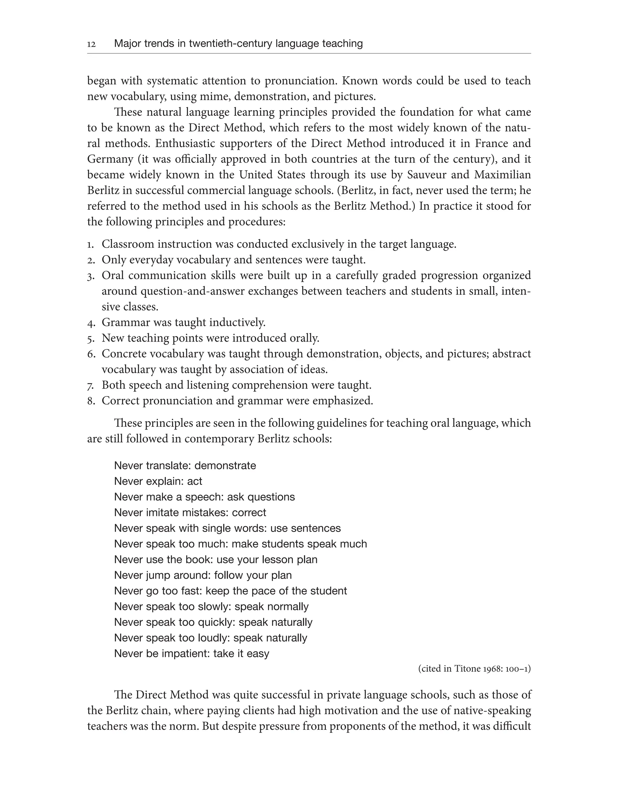 12 Major trends in twentieth-century language teaching
began with systematic attention to pronunciation. Known words could be used to teach
new vocabulary, using mime, demonstration, and pictures.
These natural language learning principles provided the foundation for what came
to be known as the Direct Method, which refers to the most widely known of the natu-
ral methods. Enthusiastic supporters of the Direct Method introduced it in France and
Germany (it was officially approved in both countries at the turn of the century), and it
became widely known in the United States through its use by Sauveur and Maximilian
Berlitz in successful commercial language schools. (Berlitz, in fact, never used the term; he
referred to the method used in his schools as the Berlitz Method.) In practice it stood for
the following principles and procedures:
1. Classroom instruction was conducted exclusively in the target language.
2. Only everyday vocabulary and sentences were taught.
3. Oral communication skills were built up in a carefully graded progression organized
around question-and-answer exchanges between teachers and students in small, inten-
sive classes.
4. Grammar was taught inductively.
5. New teaching points were introduced orally.
6. Concrete vocabulary was taught through demonstration, objects, and pictures; abstract
vocabulary was taught by association of ideas.
7. Both speech and listening comprehension were taught.
8. Correct pronunciation and grammar were emphasized.
These principles are seen in the following guidelines for teaching oral language, which
are still followed in contemporary Berlitz schools:
Never translate: demonstrate
Never explain: act
Never make a speech: ask questions
Never imitate mistakes: correct
Never speak with single words: use sentences
Never speak too much: make students speak much
Never use the book: use your lesson plan
Never jump around: follow your plan
Never go too fast: keep the pace of the student
Never speak too slowly: speak normally
Never speak too quickly: speak naturally
Never speak too loudly: speak naturally
Never be impatient: take it easy
(cited in Titone 1968: 100–1)
The Direct Method was quite successful in private language schools, such as those of
the Berlitz chain, where paying clients had high motivation and the use of native-speaking
teachers was the norm. But despite pressure from proponents of the method, it was difficult
 