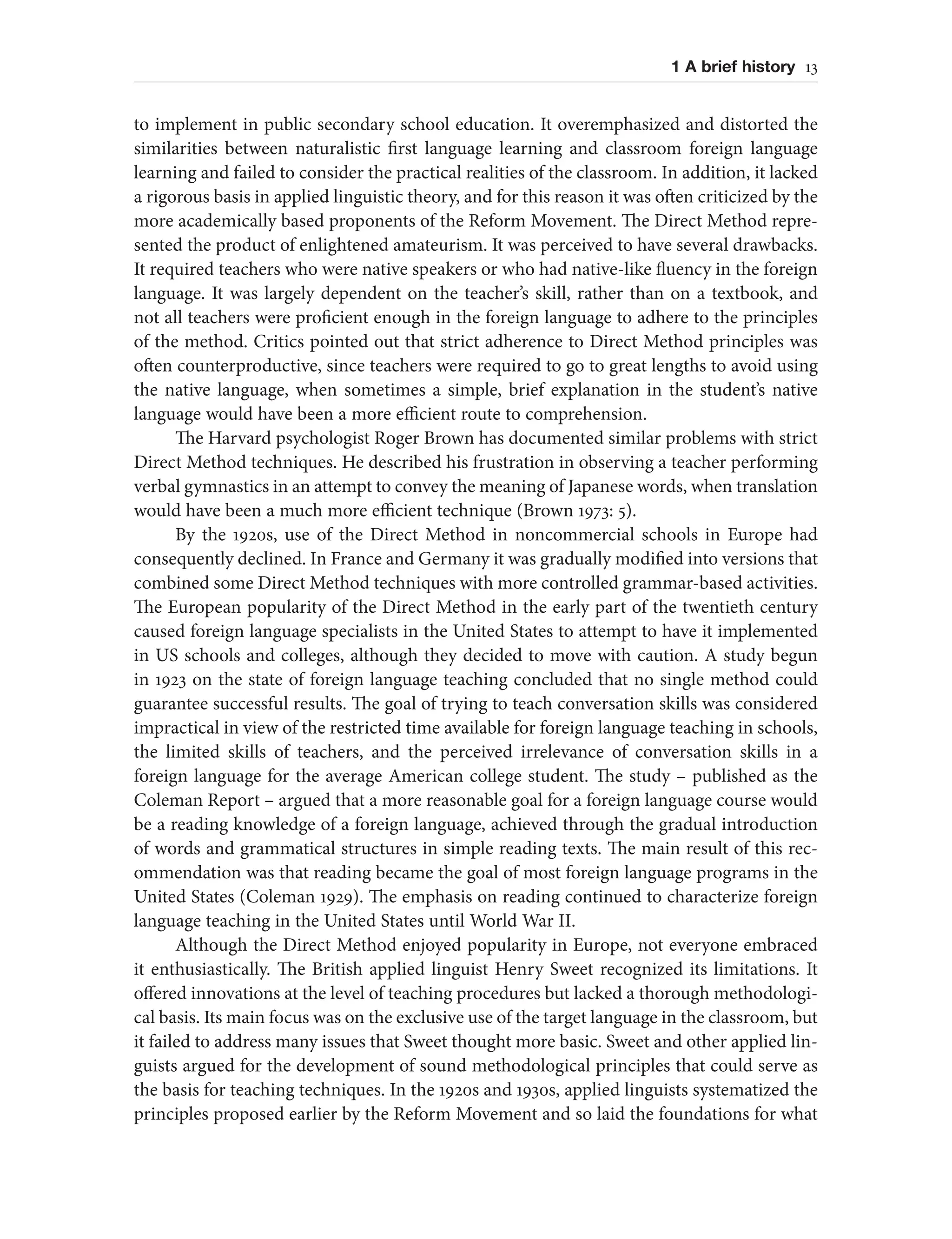 1 A brief history 13
to implement in public secondary school education. It overemphasized and distorted the
similarities between naturalistic first language learning and classroom foreign language
learning and failed to consider the practical realities of the classroom. In addition, it lacked
a rigorous basis in applied linguistic theory, and for this reason it was often criticized by the
more academically based proponents of the Reform Movement. The Direct Method repre-
sented the product of enlightened amateurism. It was perceived to have several drawbacks.
It required teachers who were native speakers or who had native-like fluency in the foreign
language. It was largely dependent on the teacher’s skill, rather than on a textbook, and
not all teachers were proficient enough in the foreign language to adhere to the principles
of the method. Critics pointed out that strict adherence to Direct Method principles was
often counterproductive, since teachers were required to go to great lengths to avoid using
the native language, when sometimes a simple, brief explanation in the student’s native
language would have been a more efficient route to comprehension.
The Harvard psychologist Roger Brown has documented similar problems with strict
Direct Method techniques. He described his frustration in observing a teacher performing
verbal gymnastics in an attempt to convey the meaning of Japanese words, when translation
would have been a much more efficient technique (Brown 1973: 5).
By the 1920s, use of the Direct Method in noncommercial schools in Europe had
consequently declined. In France and Germany it was gradually modified into versions that
combined some Direct Method techniques with more controlled grammar-based activities.
The European popularity of the Direct Method in the early part of the twentieth century
caused foreign language specialists in the United States to attempt to have it implemented
in US schools and colleges, although they decided to move with caution. A study begun
in 1923 on the state of foreign language teaching concluded that no single method could
guarantee successful results. The goal of trying to teach conversation skills was considered
impractical in view of the restricted time available for foreign language teaching in schools,
the limited skills of teachers, and the perceived irrelevance of conversation skills in a
foreign language for the average American college student. The study – published as the
Coleman Report – argued that a more reasonable goal for a foreign language course would
be a reading knowledge of a foreign language, achieved through the gradual introduction
of words and grammatical structures in simple reading texts. The main result of this rec-
ommendation was that reading became the goal of most foreign language programs in the
United States (Coleman 1929). The emphasis on reading continued to characterize foreign
language teaching in the United States until World War II.
Although the Direct Method enjoyed popularity in Europe, not everyone embraced
it enthusiastically. The British applied linguist Henry Sweet recognized its limitations. It
offered innovations at the level of teaching procedures but lacked a thorough methodologi-
cal basis. Its main focus was on the exclusive use of the target language in the classroom, but
it failed to address many issues that Sweet thought more basic. Sweet and other applied lin-
guists argued for the development of sound methodological principles that could serve as
the basis for teaching techniques. In the 1920s and 1930s, applied linguists systematized the
principles proposed earlier by the Reform Movement and so laid the foundations for what
 