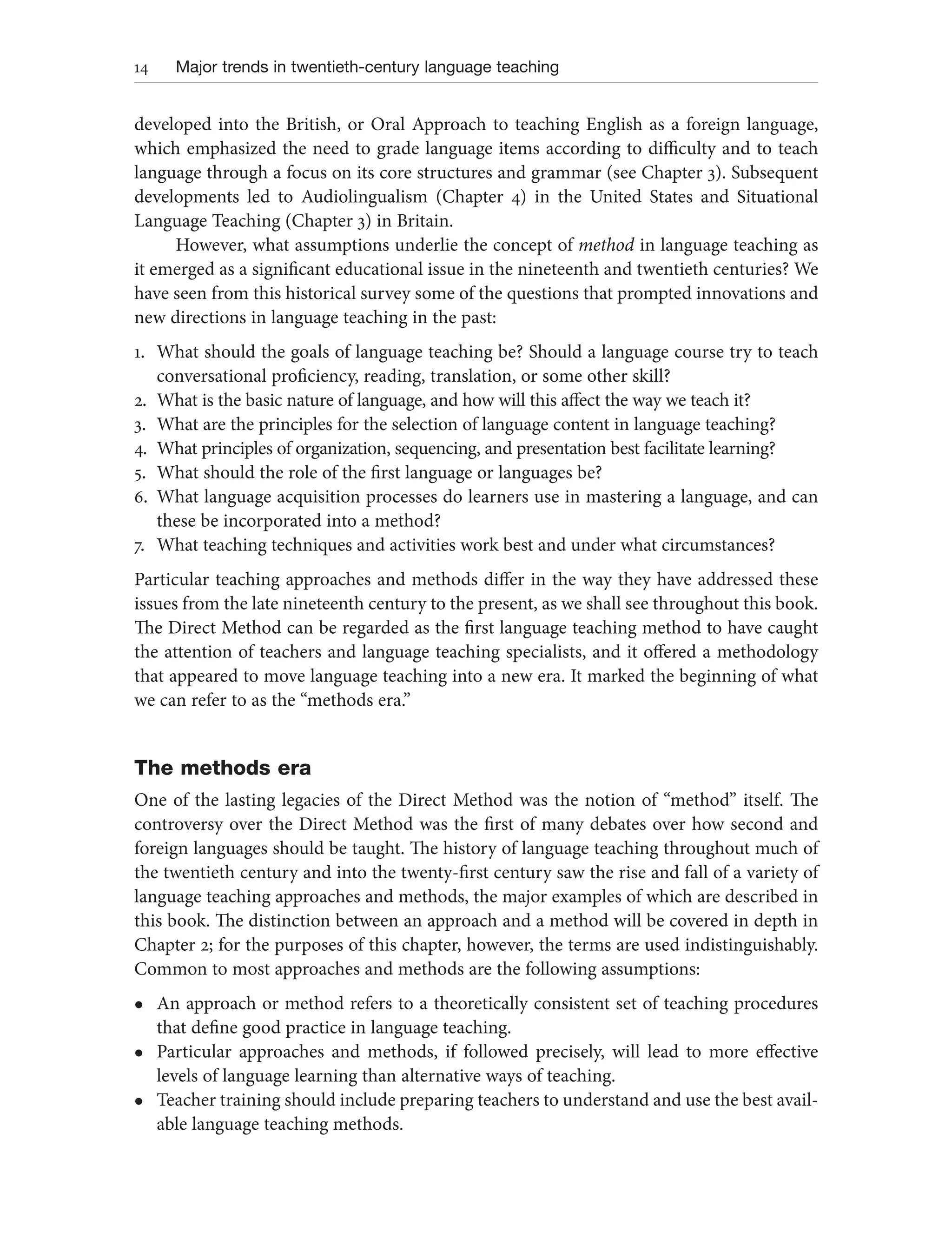 14 Major trends in twentieth-century language teaching
developed into the British, or Oral Approach to teaching English as a foreign language,
which emphasized the need to grade language items according to difficulty and to teach
language through a focus on its core structures and grammar (see Chapter 3). Subsequent
developments led to Audiolingualism (Chapter 4) in the United States and Situational
Language Teaching (Chapter 3) in Britain.
However, what assumptions underlie the concept of method in language teaching as
it emerged as a significant educational issue in the nineteenth and twentieth centuries? We
have seen from this historical survey some of the questions that prompted innovations and
new directions in language teaching in the past:
1. What should the goals of language teaching be? Should a language course try to teach
conversational proficiency, reading, translation, or some other skill?
2. What is the basic nature of language, and how will this affect the way we teach it?
3. What are the principles for the selection of language content in language teaching?
4. What principles of organization, sequencing, and presentation best facilitate learning?
5. What should the role of the first language or languages be?
6. What language acquisition processes do learners use in mastering a language, and can
these be incorporated into a method?
7. What teaching techniques and activities work best and under what circumstances?
Particular teaching approaches and methods differ in the way they have addressed these
issues from the late nineteenth century to the present, as we shall see throughout this book.
The Direct Method can be regarded as the first language teaching method to have caught
the attention of teachers and language teaching specialists, and it offered a methodology
that appeared to move language teaching into a new era. It marked the beginning of what
we can refer to as the “methods era.”
The methods era
One of the lasting legacies of the Direct Method was the notion of “method” itself. The
controversy over the Direct Method was the first of many debates over how second and
foreign languages should be taught. The history of language teaching throughout much of
the twentieth century and into the twenty-first century saw the rise and fall of a variety of
language teaching approaches and methods, the major examples of which are described in
this book. The distinction between an approach and a method will be covered in depth in
Chapter 2; for the purposes of this chapter, however, the terms are used indistinguishably.
Common to most approaches and methods are the following assumptions:
l An approach or method refers to a theoretically consistent set of teaching procedures
that define good practice in language teaching.
l Particular approaches and methods, if followed precisely, will lead to more effective
levels of language learning than alternative ways of teaching.
l Teacher training should include preparing teachers to understand and use the best avail-
able language teaching methods.
 