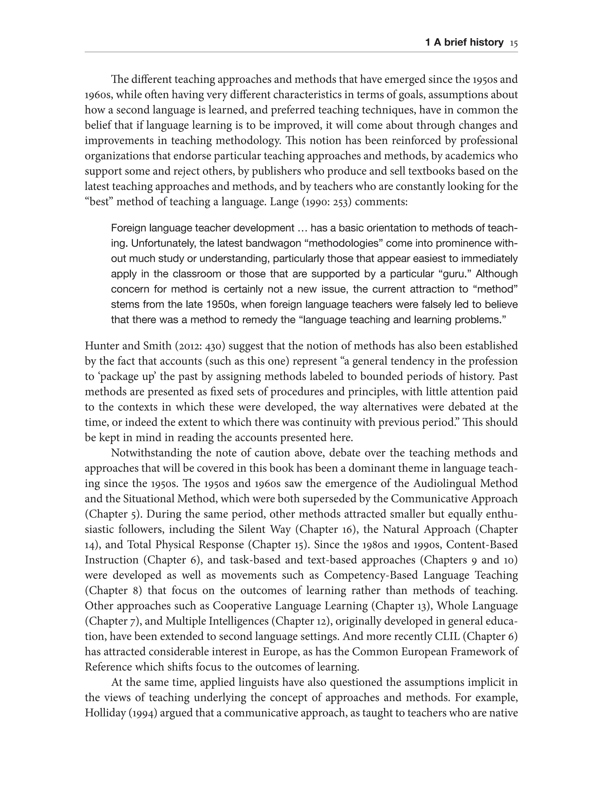 1 A brief history 15
The different teaching approaches and methods that have emerged since the 1950s and
1960s, while often having very different characteristics in terms of goals, assumptions about
how a second language is learned, and preferred teaching techniques, have in common the
belief that if language learning is to be improved, it will come about through changes and
improvements in teaching methodology. This notion has been reinforced by professional
organizations that endorse particular teaching approaches and methods, by academics who
support some and reject others, by publishers who produce and sell textbooks based on the
latest teaching approaches and methods, and by teachers who are constantly looking for the
“best” method of teaching a language. Lange (1990: 253) comments:
Foreign language teacher development … has a basic orientation to methods of teach-
ing. Unfortunately, the latest bandwagon “methodologies” come into prominence with-
out much study or understanding, particularly those that appear easiest to immediately
apply in the classroom or those that are supported by a particular “guru.” Although
concern for method is certainly not a new issue, the current attraction to “method”
stems from the late 1950s, when foreign language teachers were falsely led to believe
that there was a method to remedy the “language teaching and learning problems.”
Hunter and Smith (2012: 430) suggest that the notion of methods has also been established
by the fact that accounts (such as this one) represent “a general tendency in the profession
to ‘package up’ the past by assigning methods labeled to bounded periods of history. Past
methods are presented as fixed sets of procedures and principles, with little attention paid
to the contexts in which these were developed, the way alternatives were debated at the
time, or indeed the extent to which there was continuity with previous period.” This should
be kept in mind in reading the accounts presented here.
Notwithstanding the note of caution above, debate over the teaching methods and
approaches that will be covered in this book has been a dominant theme in language teach-
ing since the 1950s. The 1950s and 1960s saw the emergence of the Audiolingual Method
and the Situational Method, which were both superseded by the Communicative Approach
(Chapter 5). During the same period, other methods attracted smaller but equally enthu-
siastic followers, including the Silent Way (Chapter 16), the Natural Approach (Chapter
14), and Total Physical Response (Chapter 15). Since the 1980s and 1990s, Content-Based
Instruction (Chapter 6), and task-based and text-based approaches (Chapters 9 and 10)
were developed as well as movements such as Competency-Based Language Teaching
(Chapter 8) that focus on the outcomes of learning rather than methods of teaching.
Other approaches such as Cooperative Language Learning (Chapter 13), Whole Language
(Chapter 7), and Multiple Intelligences (Chapter 12), originally developed in general educa-
tion, have been extended to second language settings. And more recently CLIL (Chapter 6)
has attracted considerable interest in Europe, as has the Common European Framework of
Reference which shifts focus to the outcomes of learning.
At the same time, applied linguists have also questioned the assumptions implicit in
the views of teaching underlying the concept of approaches and methods. For example,
Holliday (1994) argued that a communicative approach, as taught to teachers who are native
 