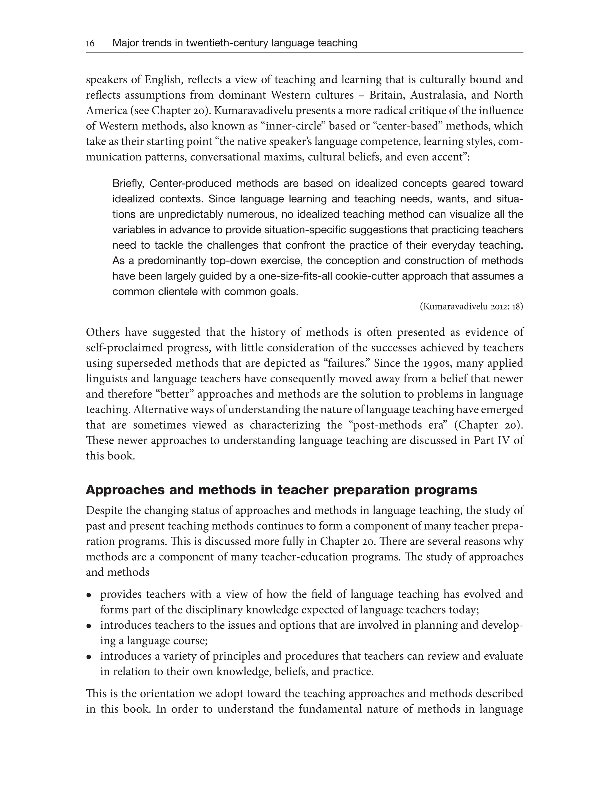 16 Major trends in twentieth-century language teaching
speakers of English, reflects a view of teaching and learning that is culturally bound and
reflects assumptions from dominant Western cultures – Britain, Australasia, and North
America (see Chapter 20). Kumaravadivelu presents a more radical critique of the influence
of Western methods, also known as “inner-circle” based or “center-based” methods, which
take as their starting point “the native speaker’s language competence, learning styles, com-
munication patterns, conversational maxims, cultural beliefs, and even accent”:
Briefly, Center-produced methods are based on idealized concepts geared toward
idealized contexts. Since language learning and teaching needs, wants, and situa-
tions are unpredictably numerous, no idealized teaching method can visualize all the
variables in advance to provide situation-specific suggestions that practicing teachers
need to tackle the challenges that confront the practice of their everyday teaching.
As a predominantly top-down exercise, the conception and construction of methods
have been largely guided by a one-size-fits-all cookie-cutter approach that assumes a
common clientele with common goals.
(Kumaravadivelu 2012: 18)
Others have suggested that the history of methods is often presented as evidence of
self-proclaimed progress, with little consideration of the successes achieved by teachers
using superseded methods that are depicted as “failures.” Since the 1990s, many applied
linguists and language teachers have consequently moved away from a belief that newer
and therefore “better” approaches and methods are the solution to problems in language
teaching. Alternative ways of understanding the nature of language teaching have emerged
that are sometimes viewed as characterizing the “post-methods era” (Chapter 20).
These newer approaches to understanding language teaching are discussed in Part IV of
this book.
Approaches and methods in teacher preparation programs
Despite the changing status of approaches and methods in language teaching, the study of
past and present teaching methods continues to form a component of many teacher prepa-
ration programs. This is discussed more fully in Chapter 20. There are several reasons why
methods are a component of many teacher-education programs. The study of approaches
and methods
l provides teachers with a view of how the field of language teaching has evolved and
forms part of the disciplinary knowledge expected of language teachers today;
l introduces teachers to the issues and options that are involved in planning and develop-
ing a language course;
l introduces a variety of principles and procedures that teachers can review and evaluate
in relation to their own knowledge, beliefs, and practice.
This is the orientation we adopt toward the teaching approaches and methods described
in this book. In order to understand the fundamental nature of methods in language
 