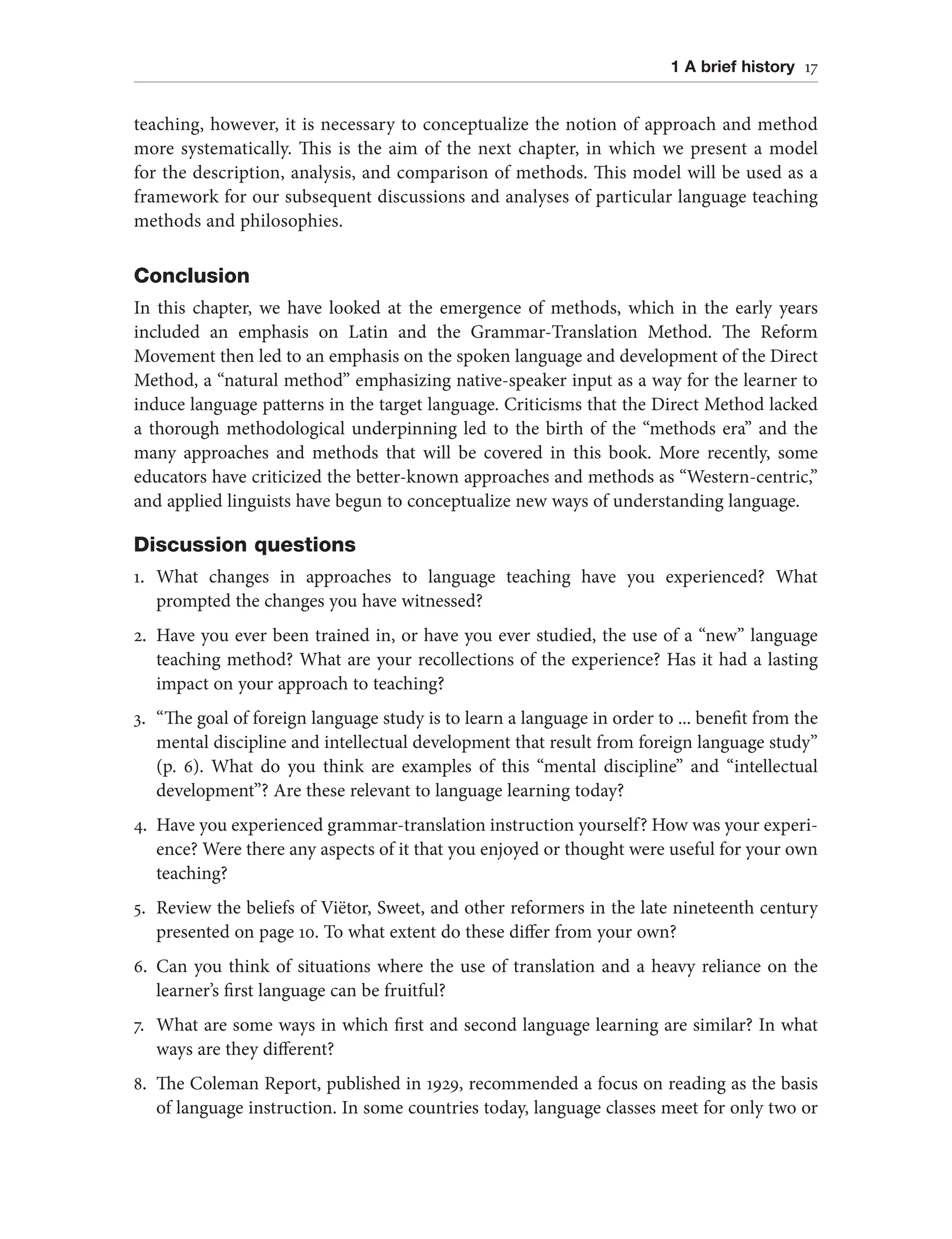 1 A brief history 17
teaching, however, it is necessary to conceptualize the notion of approach and method
more systematically. This is the aim of the next chapter, in which we present a model
for the description, analysis, and comparison of methods. This model will be used as a
framework for our subsequent discussions and analyses of particular language teaching
methods and philosophies.
Conclusion
In this chapter, we have looked at the emergence of methods, which in the early years
included an emphasis on Latin and the Grammar-Translation Method. The Reform
Movement then led to an emphasis on the spoken language and development of the Direct
Method, a “natural method” emphasizing native-speaker input as a way for the learner to
induce language patterns in the target language. Criticisms that the Direct Method lacked
a thorough methodological underpinning led to the birth of the “methods era” and the
many approaches and methods that will be covered in this book. More recently, some
educators have criticized the better-known approaches and methods as “Western-centric,”
and applied linguists have begun to conceptualize new ways of understanding language.
Discussion questions
1. What changes in approaches to language teaching have you experienced? What
prompted the changes you have witnessed?
2. Have you ever been trained in, or have you ever studied, the use of a “new” language
teaching method? What are your recollections of the experience? Has it had a lasting
impact on your approach to teaching?
3. “The goal of foreign language study is to learn a language in order to ... benefit from the
mental discipline and intellectual development that result from foreign language study”
(p. 6). What do you think are examples of this “mental discipline” and “intellectual
development”? Are these relevant to language learning today?
4. Have you experienced grammar-translation instruction yourself? How was your experi-
ence? Were there any aspects of it that you enjoyed or thought were useful for your own
teaching?
5. Review the beliefs of Viëtor, Sweet, and other reformers in the late nineteenth century
presented on page 10. To what extent do these differ from your own?
6. Can you think of situations where the use of translation and a heavy reliance on the
learner’s first language can be fruitful?
7. What are some ways in which first and second language learning are similar? In what
ways are they different?
8. The Coleman Report, published in 1929, recommended a focus on reading as the basis
of language instruction. In some countries today, language classes meet for only two or
 