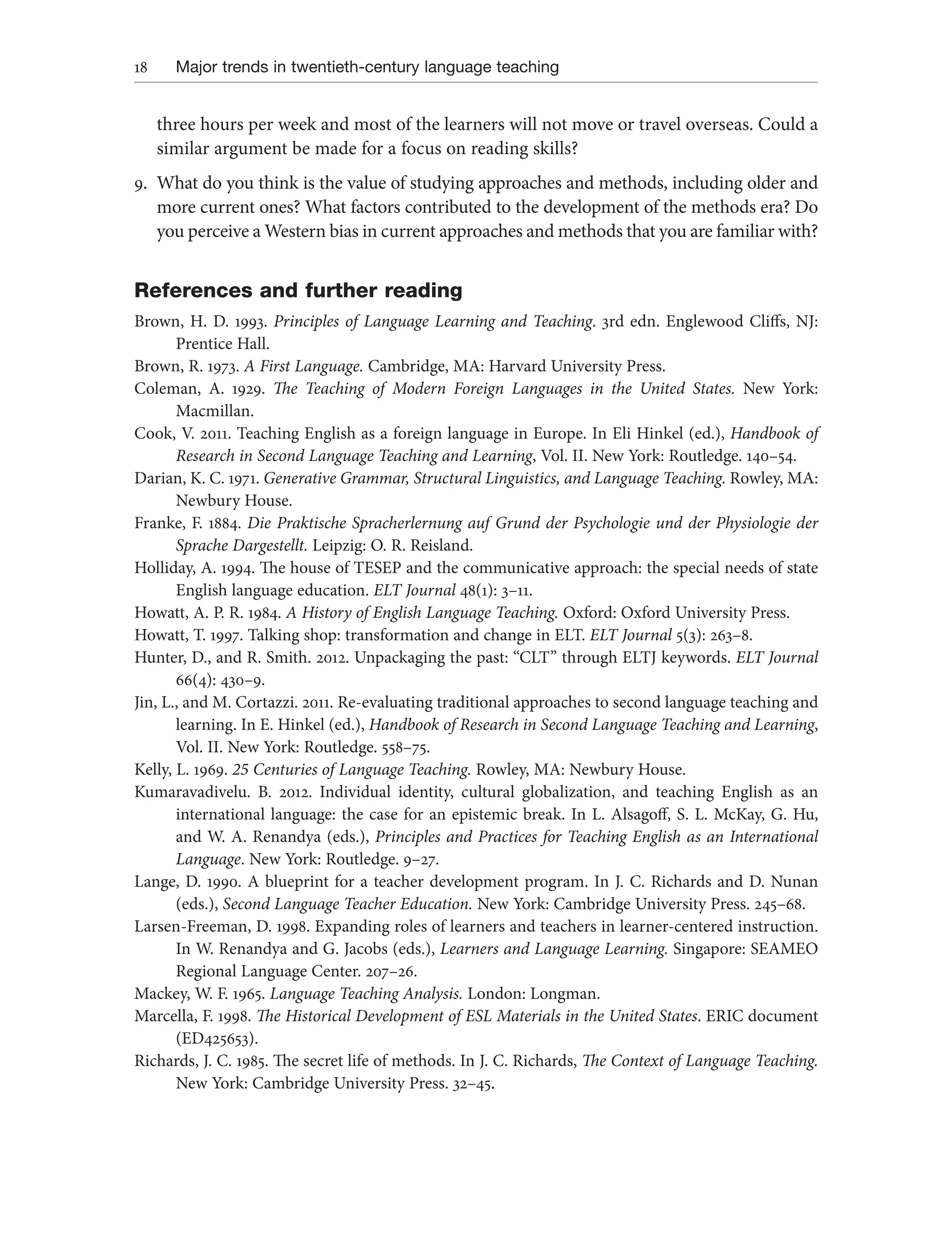 18 Major trends in twentieth-century language teaching
three hours per week and most of the learners will not move or travel overseas. Could a
similar argument be made for a focus on reading skills?
9. What do you think is the value of studying approaches and methods, including older and
more current ones? What factors contributed to the development of the methods era? Do
you perceive a Western bias in current approaches and methods that you are familiar with?
References and further reading
Brown, H. D. 1993. Principles of Language Learning and Teaching. 3rd edn. Englewood Cliffs, NJ:
Prentice Hall.
Brown, R. 1973. A First Language. Cambridge, MA: Harvard University Press.
Coleman, A. 1929. The Teaching of Modern Foreign Languages in the United States. New York:
Macmillan.
Cook, V. 2011. Teaching English as a foreign language in Europe. In Eli Hinkel (ed.), Handbook of
Research in Second Language Teaching and Learning, Vol. II. New York: Routledge. 140–54.
Darian, K. C. 1971. Generative Grammar, Structural Linguistics, and Language Teaching. Rowley, MA:
Newbury House.
Franke, F. 1884. Die Praktische Spracherlernung auf Grund der Psychologie und der Physiologie der
Sprache Dargestellt. Leipzig: O. R. Reisland.
Holliday, A. 1994. The house of TESEP and the communicative approach: the special needs of state
English language education. ELT Journal 48(1): 3–11.
Howatt, A. P. R. 1984. A History of English Language Teaching. Oxford: Oxford University Press.
Howatt, T. 1997. Talking shop: transformation and change in ELT. ELT Journal 5(3): 263–8.
Hunter, D., and R. Smith. 2012. Unpackaging the past: “CLT” through ELTJ keywords. ELT Journal
66(4): 430–9.
Jin, L., and M. Cortazzi. 2011. Re-evaluating traditional approaches to second language teaching and
learning. In E. Hinkel (ed.), Handbook of Research in Second Language Teaching and Learning,
Vol. II. New York: Routledge. 558–75.
Kelly, L. 1969. 25 Centuries of Language Teaching. Rowley, MA: Newbury House.
Kumaravadivelu. B. 2012. Individual identity, cultural globalization, and teaching English as an
international language: the case for an epistemic break. In L. Alsagoff, S. L. McKay, G. Hu,
and W. A. Renandya (eds.), Principles and Practices for Teaching English as an International
Language. New York: Routledge. 9–27.
Lange, D. 1990. A blueprint for a teacher development program. In J. C. Richards and D. Nunan
(eds.), Second Language Teacher Education. New York: Cambridge University Press. 245–68.
Larsen-Freeman, D. 1998. Expanding roles of learners and teachers in learner-centered instruction.
In W. Renandya and G. Jacobs (eds.), Learners and Language Learning. Singapore: SEAMEO
Regional Language Center. 207–26.
Mackey, W. F. 1965. Language Teaching Analysis. London: Longman.
Marcella, F. 1998. The Historical Development of ESL Materials in the United States. ERIC document
(ED425653).
Richards, J. C. 1985. The secret life of methods. In J. C. Richards, The Context of Language Teaching.
New York: Cambridge University Press. 32–45.
 