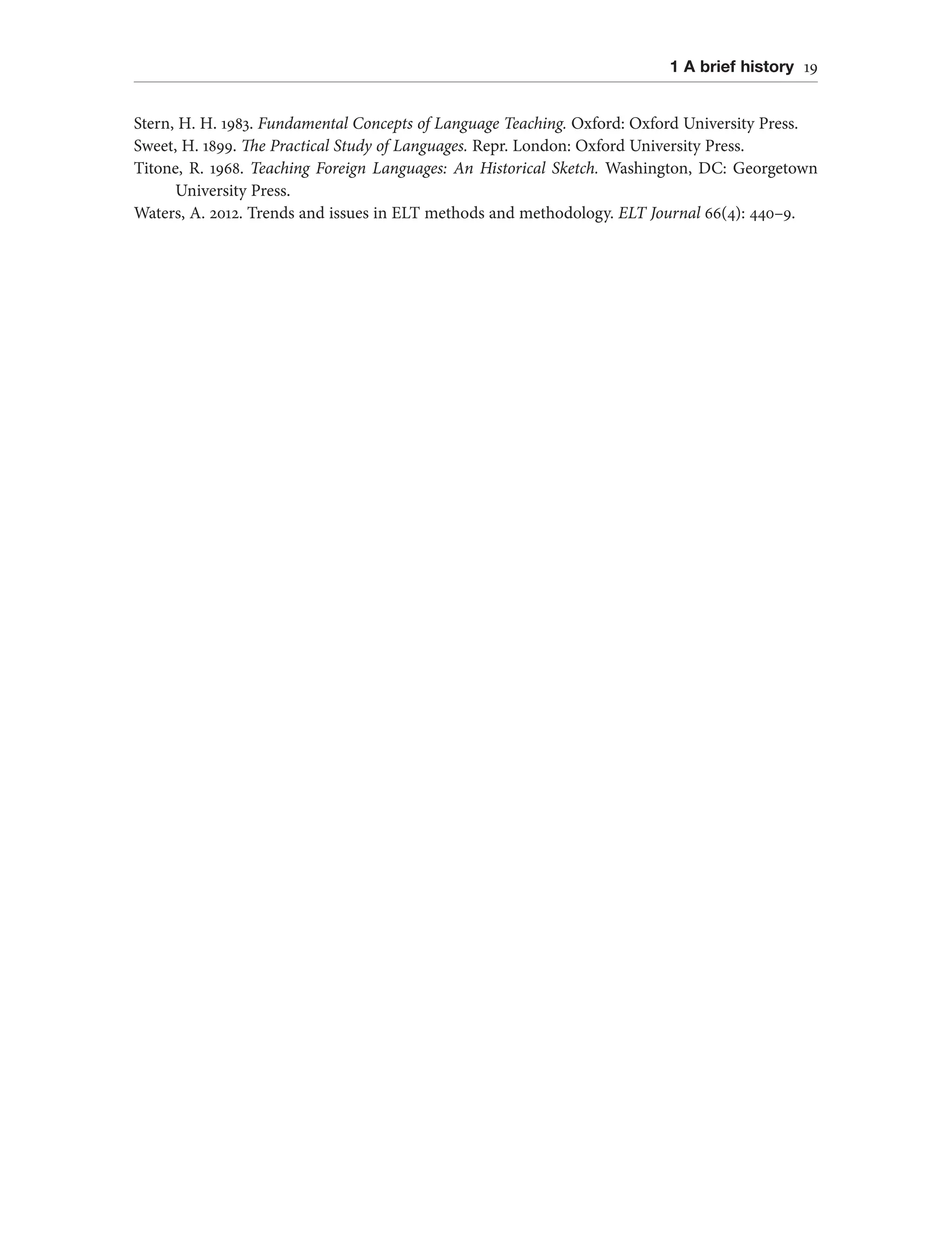 1 A brief history 19
Stern, H. H. 1983. Fundamental Concepts of Language Teaching. Oxford: Oxford University Press.
Sweet, H. 1899. The Practical Study of Languages. Repr. London: Oxford University Press.
Titone, R. 1968. Teaching Foreign Languages: An Historical Sketch. Washington, DC: Georgetown
University Press.
Waters, A. 2012. Trends and issues in ELT methods and methodology. ELT Journal 66(4): 440–9.
 