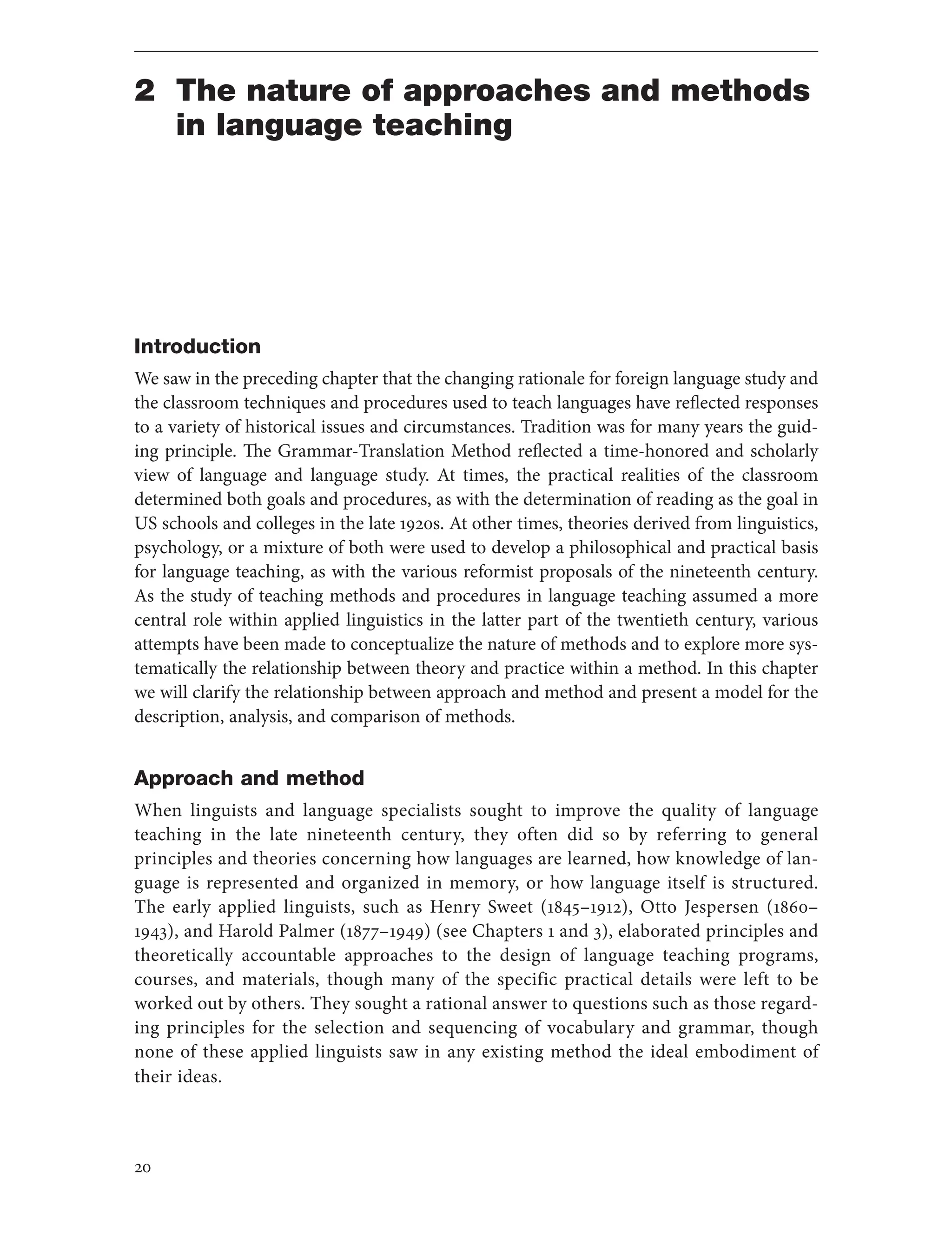 20
2 The nature of approaches and methods
in language teaching
Introduction
We saw in the preceding chapter that the changing rationale for foreign language study and
the classroom techniques and procedures used to teach languages have reflected responses
to a variety of historical issues and circumstances. Tradition was for many years the guid-
ing principle. The Grammar-Translation Method reflected a time-honored and scholarly
view of language and language study. At times, the practical realities of the classroom
determined both goals and procedures, as with the determination of reading as the goal in
US schools and colleges in the late 1920s. At other times, theories derived from linguistics,
psychology, or a mixture of both were used to develop a philosophical and practical basis
for language teaching, as with the various reformist proposals of the nineteenth century.
As the study of teaching methods and procedures in language teaching assumed a more
central role within applied linguistics in the latter part of the twentieth century, various
attempts have been made to conceptualize the nature of methods and to explore more sys-
tematically the relationship between theory and practice within a method. In this chapter
we will clarify the relationship between approach and method and present a model for the
description, analysis, and comparison of methods.
Approach and method
When linguists and language specialists sought to improve the quality of language
teaching in the late nineteenth century, they often did so by referring to general
principles and theories concerning how languages are learned, how knowledge of lan-
guage is represented and organized in memory, or how language itself is structured.
The early applied linguists, such as Henry Sweet (1845–1912), Otto Jespersen (1860–
1943), and Harold Palmer (1877–1949) (see Chapters 1 and 3), elaborated principles and
theoretically accountable approaches to the design of language teaching programs,
courses, and materials, though many of the specific practical details were left to be
worked out by others. They sought a rational answer to questions such as those regard-
ing principles for the selection and sequencing of vocabulary and grammar, though
none of these applied linguists saw in any existing method the ideal embodiment of
their ideas.
 