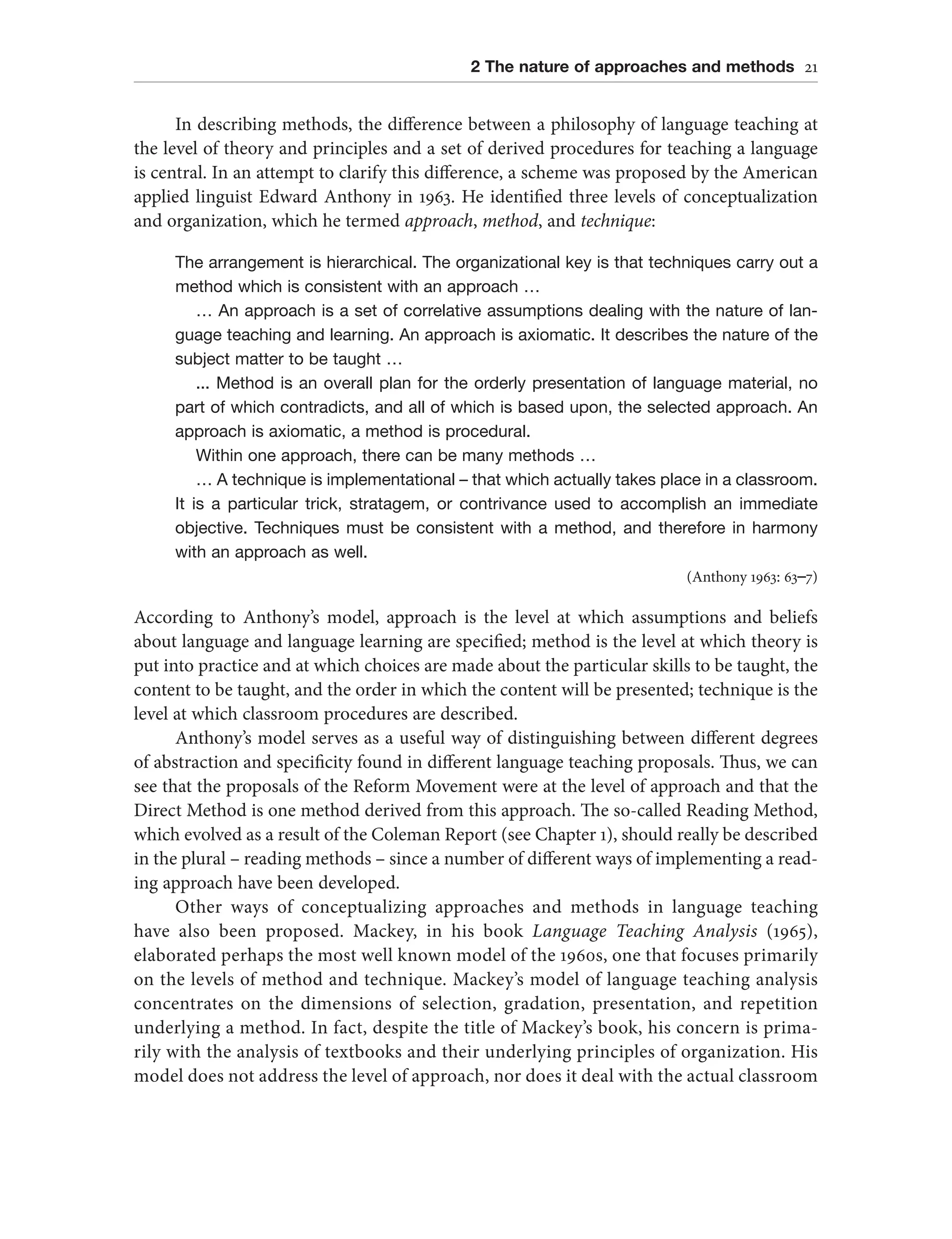 2 The nature of approaches and methods 21
In describing methods, the difference between a philosophy of language teaching at
the level of theory and principles and a set of derived procedures for teaching a language
is central. In an attempt to clarify this difference, a scheme was proposed by the American
applied linguist Edward Anthony in 1963. He identified three levels of conceptualization
and organization, which he termed approach, method, and technique:
The arrangement is hierarchical. The organizational key is that techniques carry out a
method which is consistent with an approach …
… An approach is a set of correlative assumptions dealing with the nature of lan-
guage teaching and learning. An approach is axiomatic. It describes the nature of the
subject matter to be taught …
... Method is an overall plan for the orderly presentation of language material, no
part of which contradicts, and all of which is based upon, the selected approach. An
approach is axiomatic, a method is procedural.
Within one approach, there can be many methods …
… A technique is implementational – that which actually takes place in a classroom.
It is a particular trick, stratagem, or contrivance used to accomplish an immediate
objective. Techniques must be consistent with a method, and therefore in harmony
with an approach as well.
(Anthony 1963: 63–7)
According to Anthony’s model, approach is the level at which assumptions and beliefs
about language and language learning are specified; method is the level at which theory is
put into practice and at which choices are made about the particular skills to be taught, the
content to be taught, and the order in which the content will be presented; technique is the
level at which classroom procedures are described.
Anthony’s model serves as a useful way of distinguishing between different degrees
of abstraction and specificity found in different language teaching proposals. Thus, we can
see that the proposals of the Reform Movement were at the level of approach and that the
Direct Method is one method derived from this approach. The so-called Reading Method,
which evolved as a result of the Coleman Report (see Chapter 1), should really be described
in the plural – reading methods – since a number of different ways of implementing a read-
ing approach have been developed.
Other ways of conceptualizing approaches and methods in language teaching
have also been proposed. Mackey, in his book Language Teaching Analysis (1965),
elaborated perhaps the most well known model of the 1960s, one that focuses primarily
on the levels of method and technique. Mackey’s model of language teaching analysis
concentrates on the dimensions of selection, gradation, presentation, and repetition
underlying a method. In fact, despite the title of Mackey’s book, his concern is prima-
rily with the analysis of textbooks and their underlying principles of organization. His
model does not address the level of approach, nor does it deal with the actual classroom
 