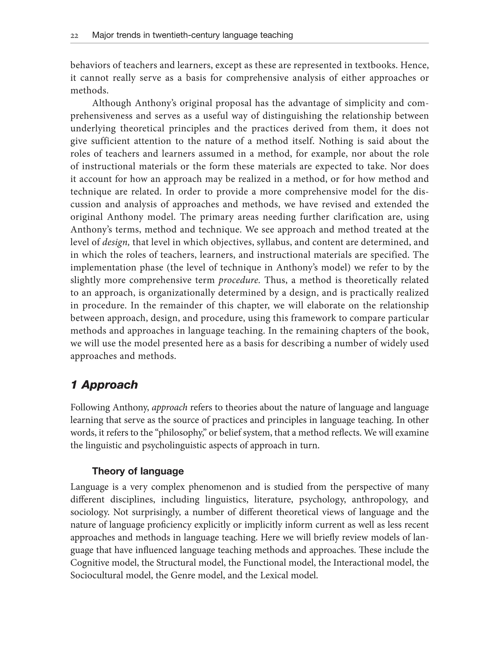 22 Major trends in twentieth-century language teaching
behaviors of teachers and learners, except as these are represented in textbooks. Hence,
it cannot really serve as a basis for comprehensive analysis of either approaches or
methods.
Although Anthony’s original proposal has the advantage of simplicity and com-
prehensiveness and serves as a useful way of distinguishing the relationship between
underlying theoretical principles and the practices derived from them, it does not
give sufficient attention to the nature of a method itself. Nothing is said about the
roles of teachers and learners assumed in a method, for example, nor about the role
of instructional materials or the form these materials are expected to take. Nor does
it account for how an approach may be realized in a method, or for how method and
technique are related. In order to provide a more comprehensive model for the dis-
cussion and analysis of approaches and methods, we have revised and extended the
original Anthony model. The primary areas needing further clarification are, using
Anthony’s terms, method and technique. We see approach and method treated at the
level of design, that level in which objectives, syllabus, and content are determined, and
in which the roles of teachers, learners, and instructional materials are specified. The
implementation phase (the level of technique in Anthony’s model) we refer to by the
slightly more comprehensive term procedure. Thus, a method is theoretically related
to an approach, is organizationally determined by a design, and is practically realized
in procedure. In the remainder of this chapter, we will elaborate on the relationship
between approach, design, and procedure, using this framework to compare particular
methods and approaches in language teaching. In the remaining chapters of the book,
we will use the model presented here as a basis for describing a number of widely used
approaches and methods.
1 Approach
Following Anthony, approach refers to theories about the nature of language and language
learning that serve as the source of practices and principles in language teaching. In other
words, it refers to the “philosophy,” or belief system, that a method reflects. We will examine
the linguistic and psycholinguistic aspects of approach in turn.
Theory of language
Language is a very complex phenomenon and is studied from the perspective of many
different disciplines, including linguistics, literature, psychology, anthropology, and
sociology. Not surprisingly, a number of different theoretical views of language and the
nature of language proficiency explicitly or implicitly inform current as well as less recent
approaches and methods in language teaching. Here we will briefly review models of lan-
guage that have influenced language teaching methods and approaches. These include the
Cognitive model, the Structural model, the Functional model, the Interactional model, the
Sociocultural model, the Genre model, and the Lexical model.
 