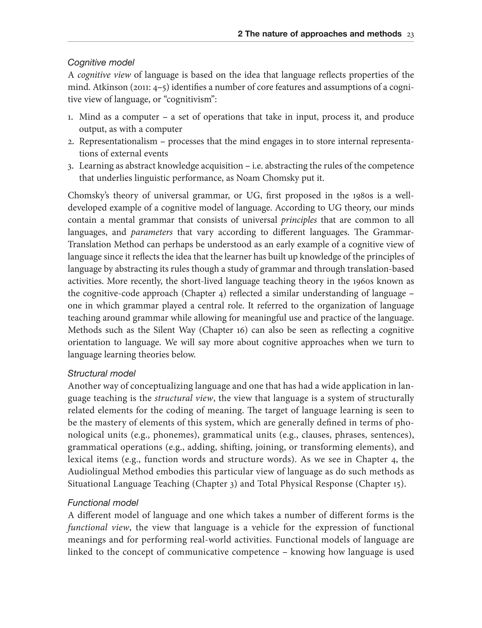 2 The nature of approaches and methods 23
Cognitive model
A cognitive view of language is based on the idea that language reflects properties of the
mind. Atkinson (2011: 4–5) identifies a number of core features and assumptions of a cogni-
tive view of language, or “cognitivism”:
1. Mind as a computer – a set of operations that take in input, process it, and produce
output, as with a computer
2. Representationalism – processes that the mind engages in to store internal representa-
tions of external events
3. Learning as abstract knowledge acquisition – i.e. abstracting the rules of the competence
that underlies linguistic performance, as Noam Chomsky put it.
Chomsky’s theory of universal grammar, or UG, first proposed in the 1980s is a well-
developed example of a cognitive model of language. According to UG theory, our minds
contain a mental grammar that consists of universal principles that are common to all
languages, and parameters that vary according to different languages. The Grammar-
Translation Method can perhaps be understood as an early example of a cognitive view of
language since it reflects the idea that the learner has built up knowledge of the principles of
language by abstracting its rules though a study of grammar and through translation-based
activities. More recently, the short-lived language teaching theory in the 1960s known as
the cognitive-code approach (Chapter 4) reflected a similar understanding of language –
one in which grammar played a central role. It referred to the organization of language
teaching around grammar while allowing for meaningful use and practice of the language.
Methods such as the Silent Way (Chapter 16) can also be seen as reflecting a cognitive
orientation to language. We will say more about cognitive approaches when we turn to
language learning theories below.
Structural model
Another way of conceptualizing language and one that has had a wide application in lan-
guage teaching is the structural view, the view that language is a system of structurally
related elements for the coding of meaning. The target of language learning is seen to
be the mastery of elements of this system, which are generally defined in terms of pho-
nological units (e.g., phonemes), grammatical units (e.g., clauses, phrases, sentences),
grammatical operations (e.g., adding, shifting, joining, or transforming elements), and
lexical items (e.g., function words and structure words). As we see in Chapter 4, the
Audiolingual Method embodies this particular view of language as do such methods as
Situational Language Teaching (Chapter 3) and Total Physical Response (Chapter 15).
Functional model
A different model of language and one which takes a number of different forms is the
functional view, the view that language is a vehicle for the expression of functional
meanings and for performing real-world activities. Functional models of language are
linked to the concept of communicative competence – knowing how language is used
 