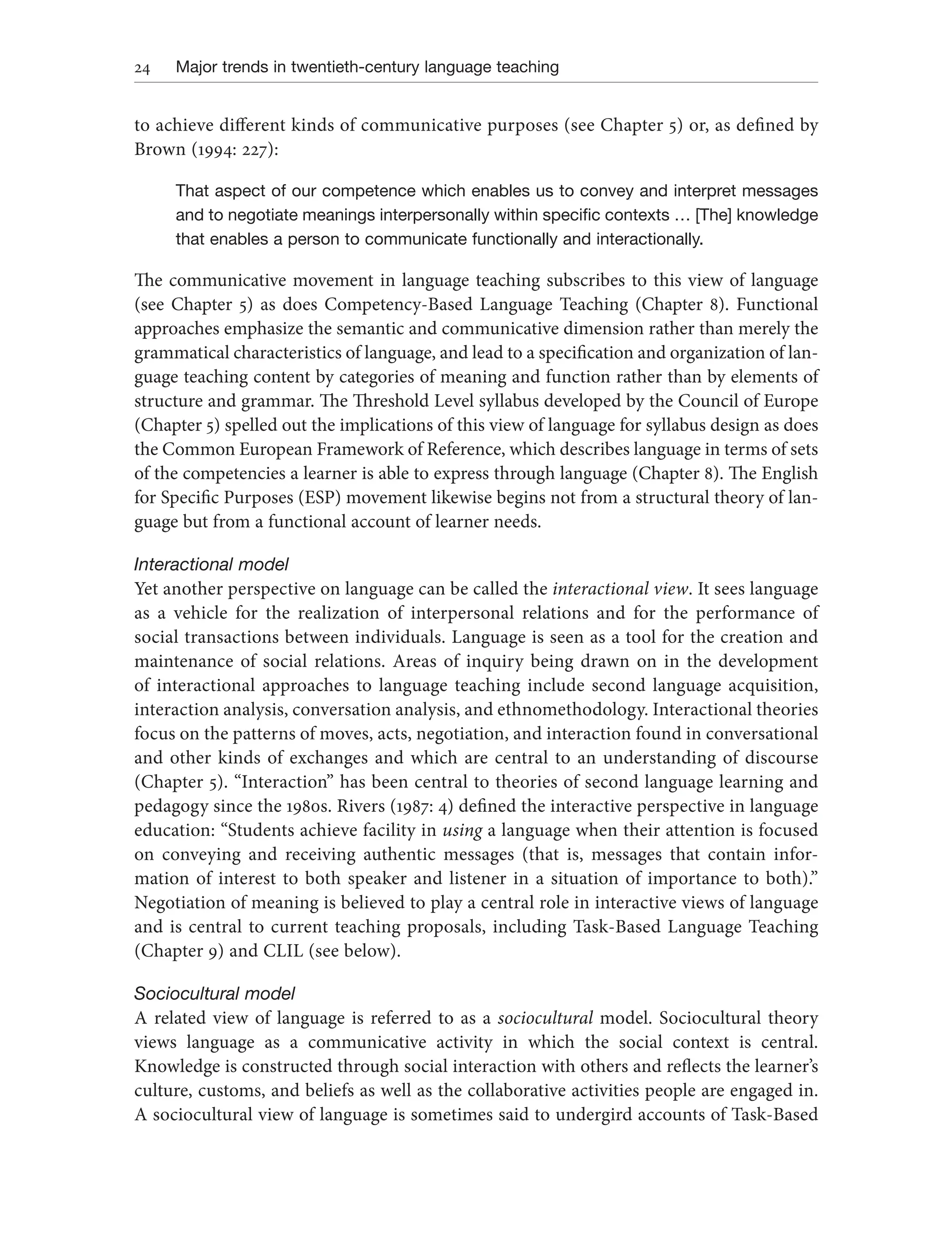 24 Major trends in twentieth-century language teaching
to achieve different kinds of communicative purposes (see Chapter 5) or, as defined by
Brown (1994: 227):
That aspect of our competence which enables us to convey and interpret messages
and to negotiate meanings interpersonally within specific contexts … [The] knowledge
that enables a person to communicate functionally and interactionally.
The communicative movement in language teaching subscribes to this view of language
(see Chapter 5) as does Competency-Based Language Teaching (Chapter 8). Functional
approaches emphasize the semantic and communicative dimension rather than merely the
grammatical characteristics of language, and lead to a specification and organization of lan-
guage teaching content by categories of meaning and function rather than by elements of
structure and grammar. The Threshold Level syllabus developed by the Council of Europe
(Chapter 5) spelled out the implications of this view of language for syllabus design as does
the Common European Framework of Reference, which describes language in terms of sets
of the competencies a learner is able to express through language (Chapter 8). The English
for Specific Purposes (ESP) movement likewise begins not from a structural theory of lan-
guage but from a functional account of learner needs.
Interactional model
Yet another perspective on language can be called the interactional view. It sees language
as a vehicle for the realization of interpersonal relations and for the performance of
social transactions between individuals. Language is seen as a tool for the creation and
maintenance of social relations. Areas of inquiry being drawn on in the development
of interactional approaches to language teaching include second language acquisition,
interaction analysis, conversation analysis, and ethnomethodology. Interactional theories
focus on the patterns of moves, acts, negotiation, and interaction found in conversational
and other kinds of exchanges and which are central to an understanding of discourse
(Chapter 5). “Interaction” has been central to theories of second language learning and
pedagogy since the 1980s. Rivers (1987: 4) defined the interactive perspective in language
education: “Students achieve facility in using a language when their attention is focused
on conveying and receiving authentic messages (that is, messages that contain infor-
mation of interest to both speaker and listener in a situation of importance to both).”
Negotiation of meaning is believed to play a central role in interactive views of language
and is central to current teaching proposals, including Task-Based Language Teaching
(Chapter 9) and CLIL (see below).
Sociocultural model
A related view of language is referred to as a sociocultural model. Sociocultural theory
views language as a communicative activity in which the social context is central.
Knowledge is constructed through social interaction with others and reflects the learner’s
culture, customs, and beliefs as well as the collaborative activities people are engaged in.
A sociocultural view of language is sometimes said to undergird accounts of Task-Based
 