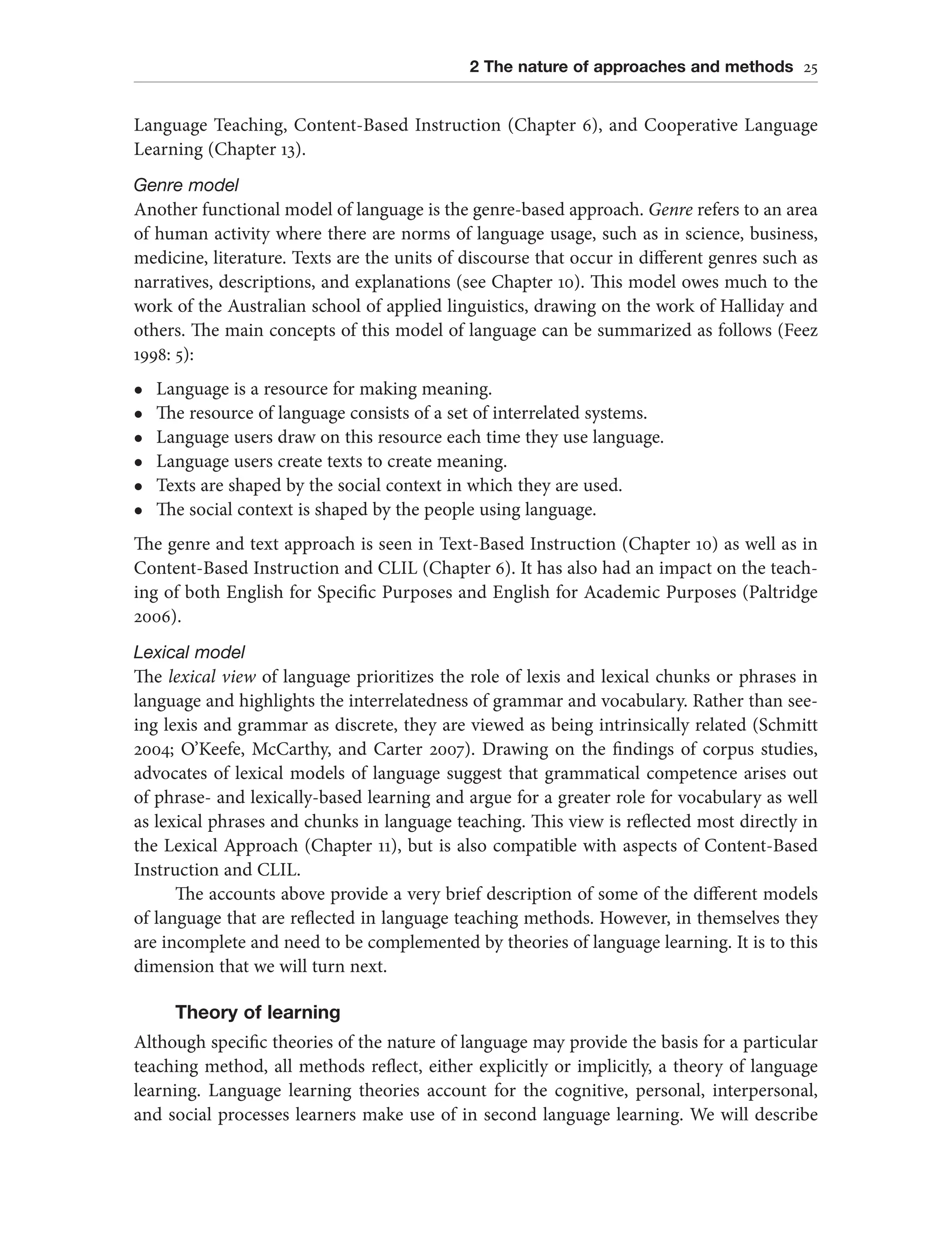 2 The nature of approaches and methods 25
Language Teaching, Content-Based Instruction (Chapter 6), and Cooperative Language
Learning (Chapter 13).
Genre model
Another functional model of language is the genre-based approach. Genre refers to an area
of human activity where there are norms of language usage, such as in science, business,
medicine, literature. Texts are the units of discourse that occur in different genres such as
narratives, descriptions, and explanations (see Chapter 10). This model owes much to the
work of the Australian school of applied linguistics, drawing on the work of Halliday and
others. The main concepts of this model of language can be summarized as follows (Feez
1998: 5):
l Language is a resource for making meaning.
l The resource of language consists of a set of interrelated systems.
l Language users draw on this resource each time they use language.
l Language users create texts to create meaning.
l Texts are shaped by the social context in which they are used.
l The social context is shaped by the people using language.
The genre and text approach is seen in Text-Based Instruction (Chapter 10) as well as in
Content-Based Instruction and CLIL (Chapter 6). It has also had an impact on the teach-
ing of both English for Specific Purposes and English for Academic Purposes (Paltridge
2006).
Lexical model
The lexical view of language prioritizes the role of lexis and lexical chunks or phrases in
language and highlights the interrelatedness of grammar and vocabulary. Rather than see-
ing lexis and grammar as discrete, they are viewed as being intrinsically related (Schmitt
2004; O’Keefe, McCarthy, and Carter 2007). Drawing on the findings of corpus studies,
advocates of lexical models of language suggest that grammatical competence arises out
of phrase- and lexically-based learning and argue for a greater role for vocabulary as well
as lexical phrases and chunks in language teaching. This view is reflected most directly in
the Lexical Approach (Chapter 11), but is also compatible with aspects of Content-Based
Instruction and CLIL.
The accounts above provide a very brief description of some of the different models
of language that are reflected in language teaching methods. However, in themselves they
are incomplete and need to be complemented by theories of language learning. It is to this
dimension that we will turn next.
Theory of learning
Although specific theories of the nature of language may provide the basis for a particular
teaching method, all methods reflect, either explicitly or implicitly, a theory of language
learning. Language learning theories account for the cognitive, personal, interpersonal,
and social processes learners make use of in second language learning. We will describe
 
