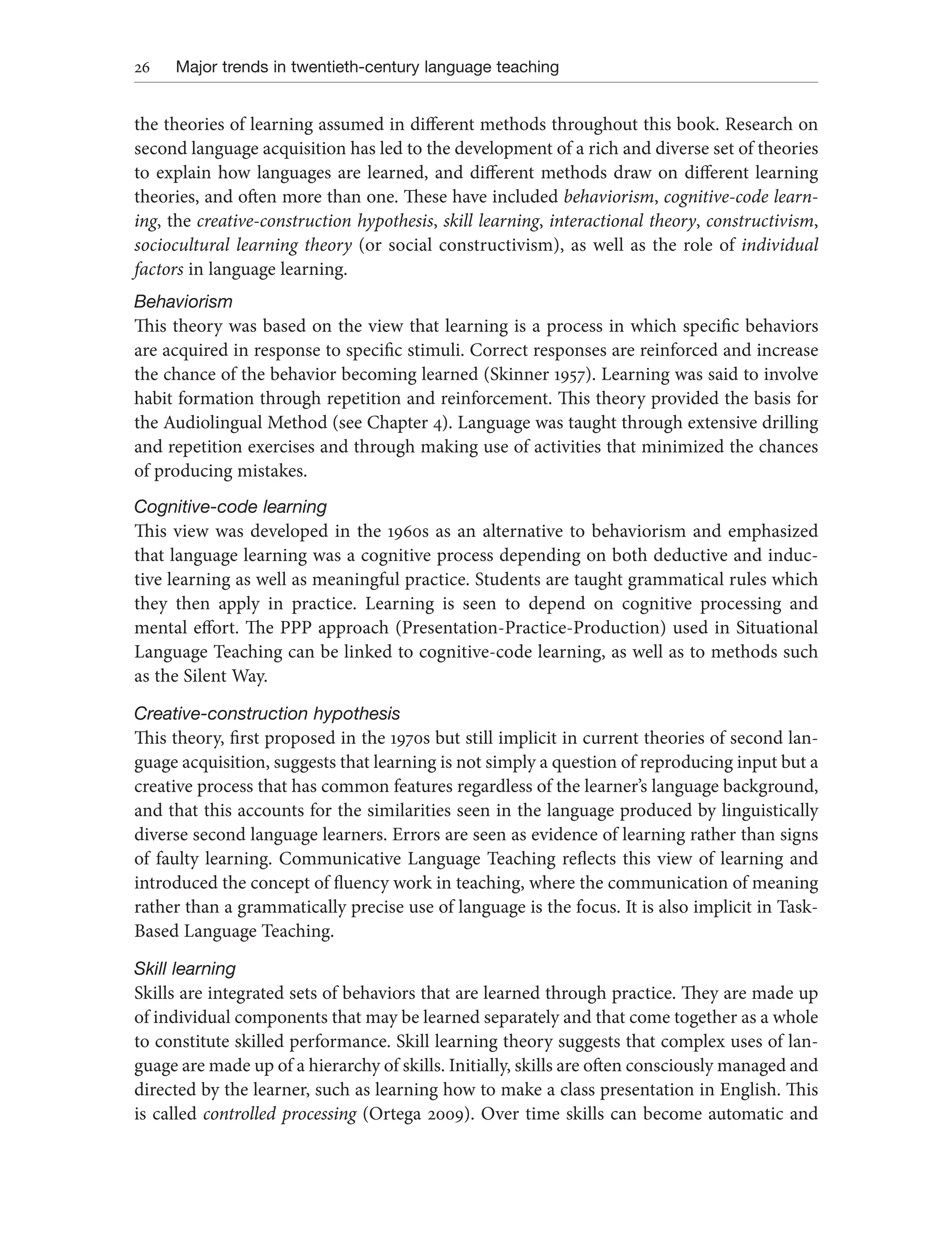 26 Major trends in twentieth-century language teaching
the theories of learning assumed in different methods throughout this book. Research on
second language acquisition has led to the development of a rich and diverse set of theories
to explain how languages are learned, and different methods draw on different learning
theories, and often more than one. These have included behaviorism, cognitive-code learn-
ing, the creative-construction hypothesis, skill learning, interactional theory, constructivism,
sociocultural learning theory (or social constructivism), as well as the role of individual
factors in language learning.
Behaviorism
This theory was based on the view that learning is a process in which specific behaviors
are acquired in response to specific stimuli. Correct responses are reinforced and increase
the chance of the behavior becoming learned (Skinner 1957). Learning was said to involve
habit formation through repetition and reinforcement. This theory provided the basis for
the Audiolingual Method (see Chapter 4). Language was taught through extensive drilling
and repetition exercises and through making use of activities that minimized the chances
of producing mistakes.
Cognitive-code learning
This view was developed in the 1960s as an alternative to behaviorism and emphasized
that language learning was a cognitive process depending on both deductive and induc-
tive learning as well as meaningful practice. Students are taught grammatical rules which
they then apply in practice. Learning is seen to depend on cognitive processing and
mental effort. The PPP approach (Presentation-Practice-Production) used in Situational
Language Teaching can be linked to cognitive-code learning, as well as to methods such
as the Silent Way.
Creative-construction hypothesis
This theory, first proposed in the 1970s but still implicit in current theories of second lan-
guage acquisition, suggests that learning is not simply a question of reproducing input but a
creative process that has common features regardless of the learner’s language background,
and that this accounts for the similarities seen in the language produced by linguistically
diverse second language learners. Errors are seen as evidence of learning rather than signs
of faulty learning. Communicative Language Teaching reflects this view of learning and
introduced the concept of fluency work in teaching, where the communication of meaning
rather than a grammatically precise use of language is the focus. It is also implicit in Task-
Based Language Teaching.
Skill learning
Skills are integrated sets of behaviors that are learned through practice. They are made up
of individual components that may be learned separately and that come together as a whole
to constitute skilled performance. Skill learning theory suggests that complex uses of lan-
guage are made up of a hierarchy of skills. Initially, skills are often consciously managed and
directed by the learner, such as learning how to make a class presentation in English. This
is called controlled processing (Ortega 2009). Over time skills can become automatic and
 