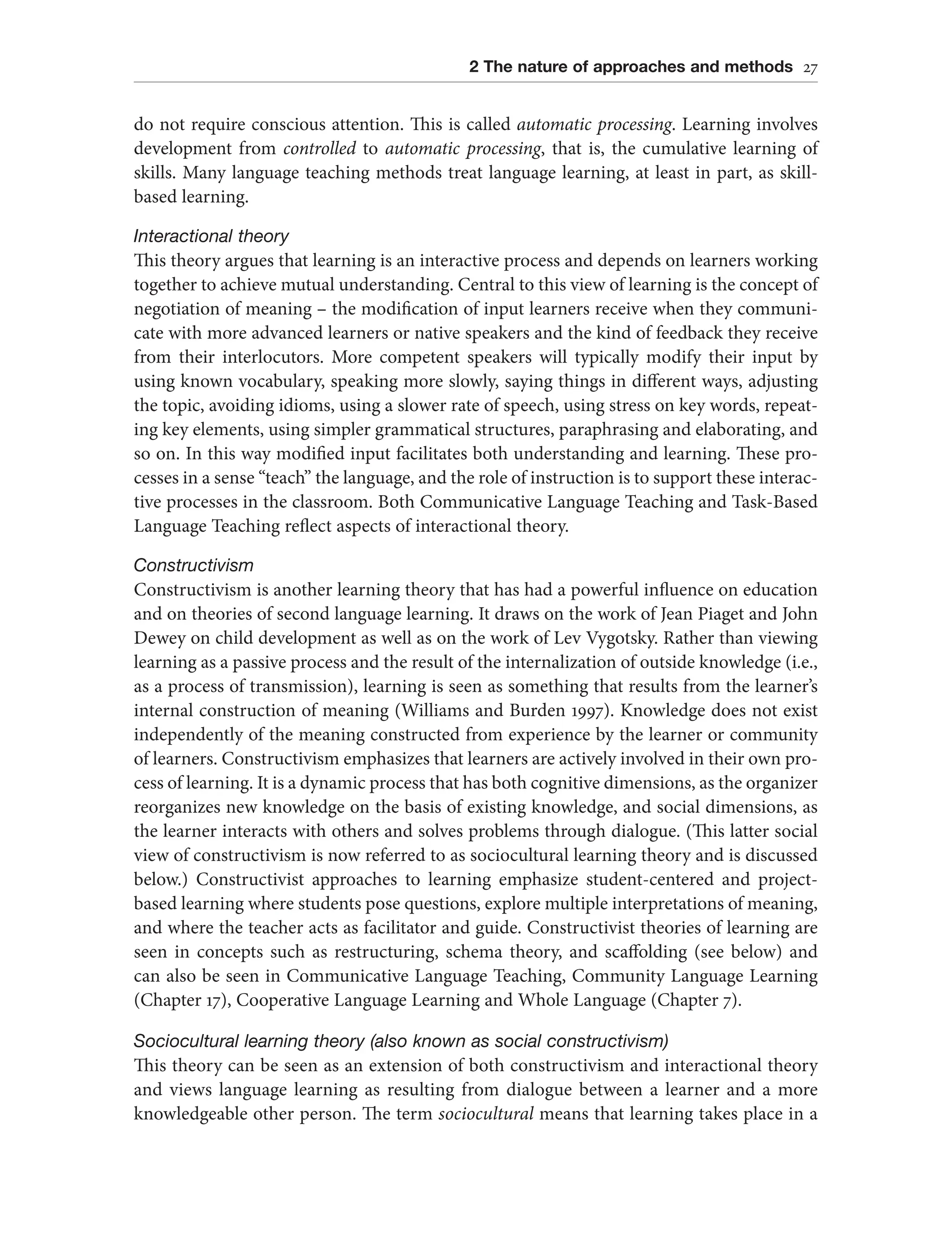 2 The nature of approaches and methods 27
do not require conscious attention. This is called automatic processing. Learning involves
development from controlled to automatic processing, that is, the cumulative learning of
skills. Many language teaching methods treat language learning, at least in part, as skill-
based learning.
Interactional theory
This theory argues that learning is an interactive process and depends on learners working
together to achieve mutual understanding. Central to this view of learning is the concept of
negotiation of meaning – the modification of input learners receive when they communi-
cate with more advanced learners or native speakers and the kind of feedback they receive
from their interlocutors. More competent speakers will typically modify their input by
using known vocabulary, speaking more slowly, saying things in different ways, adjusting
the topic, avoiding idioms, using a slower rate of speech, using stress on key words, repeat-
ing key elements, using simpler grammatical structures, paraphrasing and elaborating, and
so on. In this way modified input facilitates both understanding and learning. These pro-
cesses in a sense “teach” the language, and the role of instruction is to support these interac-
tive processes in the classroom. Both Communicative Language Teaching and Task-Based
Language Teaching reflect aspects of interactional theory.
Constructivism
Constructivism is another learning theory that has had a powerful influence on education
and on theories of second language learning. It draws on the work of Jean Piaget and John
Dewey on child development as well as on the work of Lev Vygotsky. Rather than viewing
learning as a passive process and the result of the internalization of outside knowledge (i.e.,
as a process of transmission), learning is seen as something that results from the learner’s
internal construction of meaning (Williams and Burden 1997). Knowledge does not exist
independently of the meaning constructed from experience by the learner or community
of learners. Constructivism emphasizes that learners are actively involved in their own pro-
cess of learning. It is a dynamic process that has both cognitive dimensions, as the organizer
reorganizes new knowledge on the basis of existing knowledge, and social dimensions, as
the learner interacts with others and solves problems through dialogue. (This latter social
view of constructivism is now referred to as sociocultural learning theory and is discussed
below.) Constructivist approaches to learning emphasize student-centered and project-
based learning where students pose questions, explore multiple interpretations of meaning,
and where the teacher acts as facilitator and guide. Constructivist theories of learning are
seen in concepts such as restructuring, schema theory, and scaffolding (see below) and
can also be seen in Communicative Language Teaching, Community Language Learning
(Chapter 17), Cooperative Language Learning and Whole Language (Chapter 7).
Sociocultural learning theory (also known as social constructivism)
This theory can be seen as an extension of both constructivism and interactional theory
and views language learning as resulting from dialogue between a learner and a more
knowledgeable other person. The term sociocultural means that learning takes place in a
 