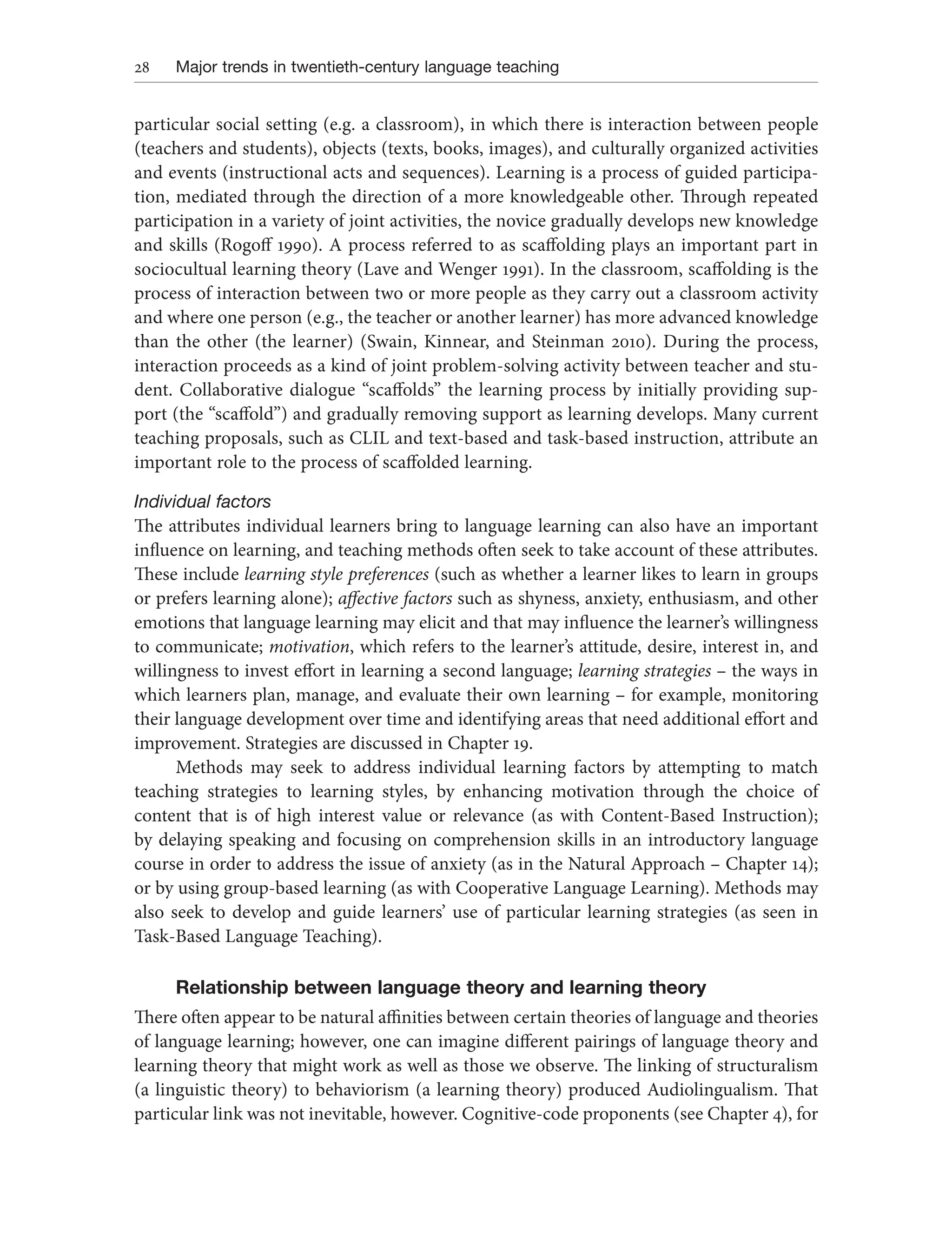28 Major trends in twentieth-century language teaching
particular social setting (e.g. a classroom), in which there is interaction between people
(teachers and students), objects (texts, books, images), and culturally organized activities
and events (instructional acts and sequences). Learning is a process of guided participa-
tion, mediated through the direction of a more knowledgeable other. Through repeated
participation in a variety of joint activities, the novice gradually develops new knowledge
and skills (Rogoff 1990). A process referred to as scaffolding plays an important part in
sociocultual learning theory (Lave and Wenger 1991). In the classroom, scaffolding is the
process of interaction between two or more people as they carry out a classroom activity
and where one person (e.g., the teacher or another learner) has more advanced knowledge
than the other (the learner) (Swain, Kinnear, and Steinman 2010). During the process,
interaction proceeds as a kind of joint problem-solving activity between teacher and stu-
dent. Collaborative dialogue “scaffolds” the learning process by initially providing sup-
port (the “scaffold”) and gradually removing support as learning develops. Many current
teaching proposals, such as CLIL and text-based and task-based instruction, attribute an
important role to the process of scaffolded learning.
Individual factors
The attributes individual learners bring to language learning can also have an important
influence on learning, and teaching methods often seek to take account of these attributes.
These include learning style preferences (such as whether a learner likes to learn in groups
or prefers learning alone); affective factors such as shyness, anxiety, enthusiasm, and other
emotions that language learning may elicit and that may influence the learner’s willingness
to communicate; motivation, which refers to the learner’s attitude, desire, interest in, and
willingness to invest effort in learning a second language; learning strategies – the ways in
which learners plan, manage, and evaluate their own learning – for example, monitoring
their language development over time and identifying areas that need additional effort and
improvement. Strategies are discussed in Chapter 19.
Methods may seek to address individual learning factors by attempting to match
teaching strategies to learning styles, by enhancing motivation through the choice of
content that is of high interest value or relevance (as with Content-Based Instruction);
by delaying speaking and focusing on comprehension skills in an introductory language
course in order to address the issue of anxiety (as in the Natural Approach – Chapter 14);
or by using group-based learning (as with Cooperative Language Learning). Methods may
also seek to develop and guide learners’ use of particular learning strategies (as seen in
Task-Based Language Teaching).
Relationship between language theory and learning theory
There often appear to be natural affinities between certain theories of language and theories
of language learning; however, one can imagine different pairings of language theory and
learning theory that might work as well as those we observe. The linking of structuralism
(a linguistic theory) to behaviorism (a learning theory) produced Audiolingualism. That
particular link was not inevitable, however. Cognitive-code proponents (see Chapter 4), for
 