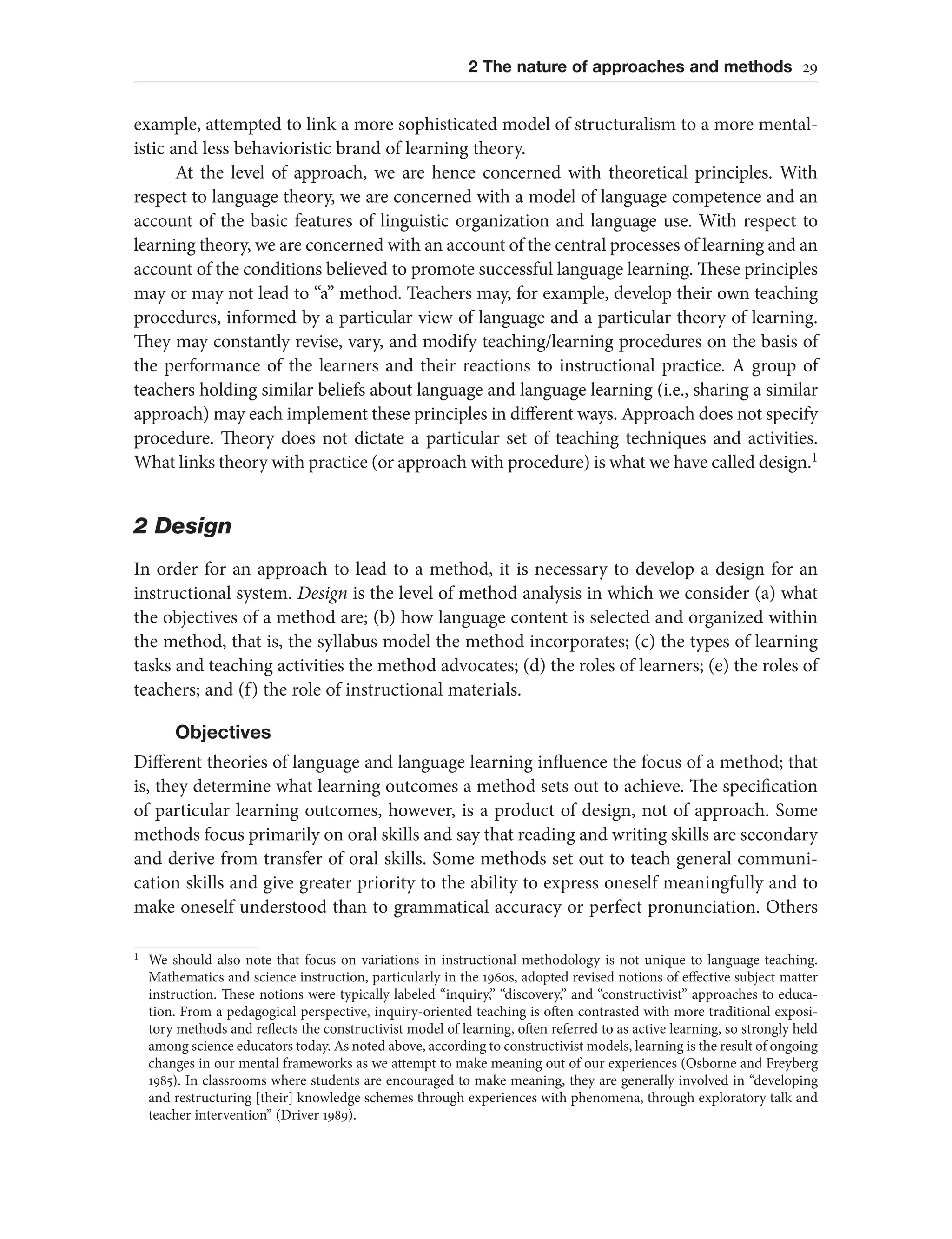 2 The nature of approaches and methods 29
example, attempted to link a more sophisticated model of structuralism to a more mental-
istic and less behavioristic brand of learning theory.
At the level of approach, we are hence concerned with theoretical principles. With
respect to language theory, we are concerned with a model of language competence and an
account of the basic features of linguistic organization and language use. With respect to
learning theory, we are concerned with an account of the central processes of learning and an
account of the conditions believed to promote successful language learning. These principles
may or may not lead to “a” method. Teachers may, for example, develop their own teaching
procedures, informed by a particular view of language and a particular theory of learning.
They may constantly revise, vary, and modify teaching/learning procedures on the basis of
the performance of the learners and their reactions to instructional practice. A group of
teachers holding similar beliefs about language and language learning (i.e., sharing a similar
approach) may each implement these principles in different ways. Approach does not specify
procedure. Theory does not dictate a particular set of teaching techniques and activities.
What links theory with practice (or approach with procedure) is what we have called design.1
2 Design
In order for an approach to lead to a method, it is necessary to develop a design for an
instructional system. Design is the level of method analysis in which we consider (a) what
the objectives of a method are; (b) how language content is selected and organized within
the method, that is, the syllabus model the method incorporates; (c) the types of learning
tasks and teaching activities the method advocates; (d) the roles of learners; (e) the roles of
teachers; and (f) the role of instructional materials.
Objectives
Different theories of language and language learning influence the focus of a method; that
is, they determine what learning outcomes a method sets out to achieve. The specification
of particular learning outcomes, however, is a product of design, not of approach. Some
methods focus primarily on oral skills and say that reading and writing skills are secondary
and derive from transfer of oral skills. Some methods set out to teach general communi-
cation skills and give greater priority to the ability to express oneself meaningfully and to
make oneself understood than to grammatical accuracy or perfect pronunciation. Others
1 We should also note that focus on variations in instructional methodology is not unique to language teaching.
Mathematics and science instruction, particularly in the 1960s, adopted revised notions of effective subject matter
instruction. These notions were typically labeled “inquiry,” “discovery,” and “constructivist” approaches to educa-
tion. From a pedagogical perspective, inquiry-oriented teaching is often contrasted with more traditional exposi-
tory methods and reflects the constructivist model of learning, often referred to as active learning, so strongly held
among science educators today. As noted above, according to constructivist models, learning is the result of ongoing
changes in our mental frameworks as we attempt to make meaning out of our experiences (Osborne and Freyberg
1985). In classrooms where students are encouraged to make meaning, they are generally involved in “developing
and restructuring [their] knowledge schemes through experiences with phenomena, through exploratory talk and
teacher intervention” (Driver 1989).
 