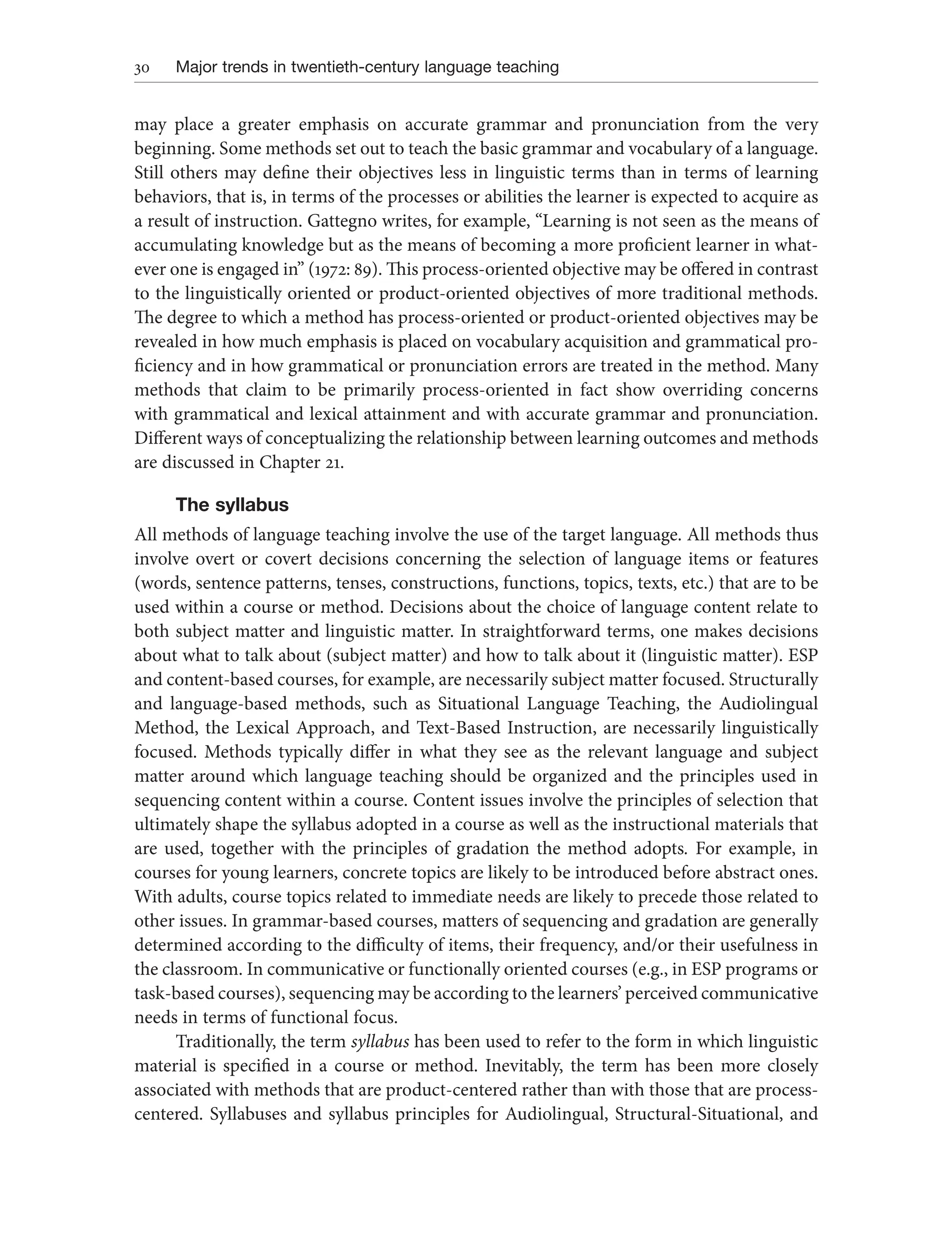30 Major trends in twentieth-century language teaching
may place a greater emphasis on accurate grammar and pronunciation from the very
beginning. Some methods set out to teach the basic grammar and vocabulary of a language.
Still others may define their objectives less in linguistic terms than in terms of learning
behaviors, that is, in terms of the processes or abilities the learner is expected to acquire as
a result of instruction. Gattegno writes, for example, “Learning is not seen as the means of
accumulating knowledge but as the means of becoming a more proficient learner in what-
ever one is engaged in” (1972: 89). This process-oriented objective may be offered in contrast
to the linguistically oriented or product-oriented objectives of more traditional methods.
The degree to which a method has process-oriented or product-oriented objectives may be
revealed in how much emphasis is placed on vocabulary acquisition and grammatical pro-
ficiency and in how grammatical or pronunciation errors are treated in the method. Many
methods that claim to be primarily process-oriented in fact show overriding concerns
with grammatical and lexical attainment and with accurate grammar and pronunciation.
Different ways of conceptualizing the relationship between learning outcomes and methods
are discussed in Chapter 21.
The syllabus
All methods of language teaching involve the use of the target language. All methods thus
involve overt or covert decisions concerning the selection of language items or features
(words, sentence patterns, tenses, constructions, functions, topics, texts, etc.) that are to be
used within a course or method. Decisions about the choice of language content relate to
both subject matter and linguistic matter. In straightforward terms, one makes decisions
about what to talk about (subject matter) and how to talk about it (linguistic matter). ESP
and content-based courses, for example, are necessarily subject matter focused. Structurally
and language-based methods, such as Situational Language Teaching, the Audiolingual
Method, the Lexical Approach, and Text-Based Instruction, are necessarily linguistically
focused. Methods typically differ in what they see as the relevant language and subject
matter around which language teaching should be organized and the principles used in
sequencing content within a course. Content issues involve the principles of selection that
ultimately shape the syllabus adopted in a course as well as the instructional materials that
are used, together with the principles of gradation the method adopts. For example, in
courses for young learners, concrete topics are likely to be introduced before abstract ones.
With adults, course topics related to immediate needs are likely to precede those related to
other issues. In grammar-based courses, matters of sequencing and gradation are generally
determined according to the difficulty of items, their frequency, and/or their usefulness in
the classroom. In communicative or functionally oriented courses (e.g., in ESP programs or
task-based courses), sequencing may be according to the learners’ perceived communicative
needs in terms of functional focus.
Traditionally, the term syllabus has been used to refer to the form in which linguistic
material is specified in a course or method. Inevitably, the term has been more closely
associated with methods that are product-centered rather than with those that are process-
centered. Syllabuses and syllabus principles for Audiolingual, Structural-Situational, and
 