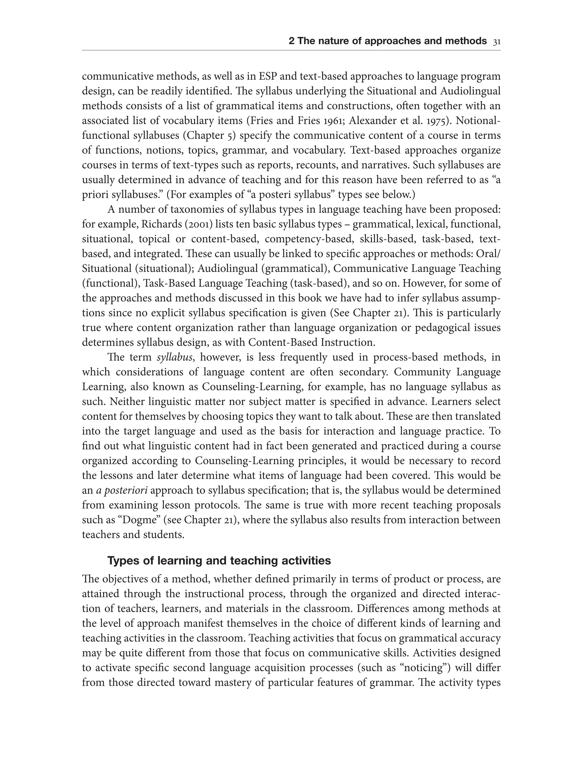2 The nature of approaches and methods 31
communicative methods, as well as in ESP and text-based approaches to language program
design, can be readily identified. The syllabus underlying the Situational and Audiolingual
methods consists of a list of grammatical items and constructions, often together with an
associated list of vocabulary items (Fries and Fries 1961; Alexander et al. 1975). Notional-
functional syllabuses (Chapter 5) specify the communicative content of a course in terms
of functions, notions, topics, grammar, and vocabulary. Text-based approaches organize
courses in terms of text-types such as reports, recounts, and narratives. Such syllabuses are
usually determined in advance of teaching and for this reason have been referred to as “a
priori syllabuses.” (For examples of “a posteri syllabus” types see below.)
A number of taxonomies of syllabus types in language teaching have been proposed:
for example, Richards (2001) lists ten basic syllabus types – grammatical, lexical, functional,
situational, topical or content-based, competency-based, skills-based, task-based, text-
based, and integrated. These can usually be linked to specific approaches or methods: Oral/
Situational (situational); Audiolingual (grammatical), Communicative Language Teaching
(functional), Task-Based Language Teaching (task-based), and so on. However, for some of
the approaches and methods discussed in this book we have had to infer syllabus assump-
tions since no explicit syllabus specification is given (See Chapter 21). This is particularly
true where content organization rather than language organization or pedagogical issues
determines syllabus design, as with Content-Based Instruction.
The term syllabus, however, is less frequently used in process-based methods, in
which considerations of language content are often secondary. Community Language
Learning, also known as Counseling-Learning, for example, has no language syllabus as
such. Neither linguistic matter nor subject matter is specified in advance. Learners select
content for themselves by choosing topics they want to talk about. These are then translated
into the target language and used as the basis for interaction and language practice. To
find out what linguistic content had in fact been generated and practiced during a course
organized according to Counseling-Learning principles, it would be necessary to record
the lessons and later determine what items of language had been covered. This would be
an a posteriori approach to syllabus specification; that is, the syllabus would be determined
from examining lesson protocols. The same is true with more recent teaching proposals
such as “Dogme” (see Chapter 21), where the syllabus also results from interaction between
teachers and students.
Types of learning and teaching activities
The objectives of a method, whether defined primarily in terms of product or process, are
attained through the instructional process, through the organized and directed interac-
tion of teachers, learners, and materials in the classroom. Differences among methods at
the level of approach manifest themselves in the choice of different kinds of learning and
teaching activities in the classroom. Teaching activities that focus on grammatical accuracy
may be quite different from those that focus on communicative skills. Activities designed
to activate specific second language acquisition processes (such as “noticing”) will differ
from those directed toward mastery of particular features of grammar. The activity types
 