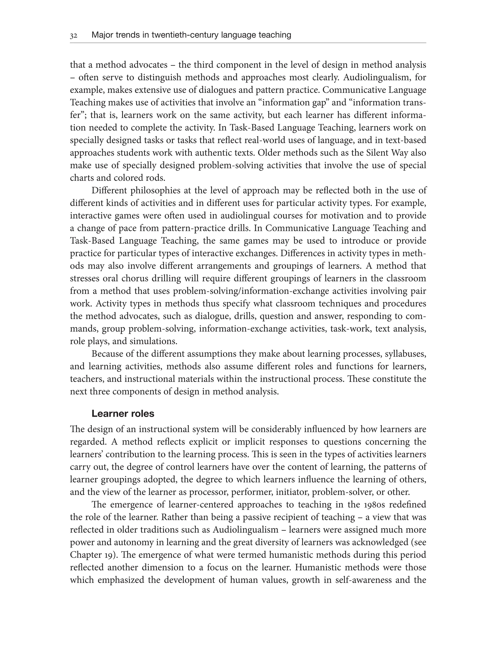 32 Major trends in twentieth-century language teaching
that a method advocates – the third component in the level of design in method analysis
– often serve to distinguish methods and approaches most clearly. Audiolingualism, for
example, makes extensive use of dialogues and pattern practice. Communicative Language
Teaching makes use of activities that involve an “information gap” and “information trans-
fer”; that is, learners work on the same activity, but each learner has different informa-
tion needed to complete the activity. In Task-Based Language Teaching, learners work on
specially designed tasks or tasks that reflect real-world uses of language, and in text-based
approaches students work with authentic texts. Older methods such as the Silent Way also
make use of specially designed problem-solving activities that involve the use of special
charts and colored rods.
Different philosophies at the level of approach may be reflected both in the use of
different kinds of activities and in different uses for particular activity types. For example,
interactive games were often used in audiolingual courses for motivation and to provide
a change of pace from pattern-practice drills. In Communicative Language Teaching and
Task-Based Language Teaching, the same games may be used to introduce or provide
practice for particular types of interactive exchanges. Differences in activity types in meth-
ods may also involve different arrangements and groupings of learners. A method that
stresses oral chorus drilling will require different groupings of learners in the classroom
from a method that uses problem-solving/information-exchange activities involving pair
work. Activity types in methods thus specify what classroom techniques and procedures
the method advocates, such as dialogue, drills, question and answer, responding to com-
mands, group problem-solving, information-exchange activities, task-work, text analysis,
role plays, and simulations.
Because of the different assumptions they make about learning processes, syllabuses,
and learning activities, methods also assume different roles and functions for learners,
teachers, and instructional materials within the instructional process. These constitute the
next three components of design in method analysis.
Learner roles
The design of an instructional system will be considerably influenced by how learners are
regarded. A method reflects explicit or implicit responses to questions concerning the
learners’ contribution to the learning process. This is seen in the types of activities learners
carry out, the degree of control learners have over the content of learning, the patterns of
learner groupings adopted, the degree to which learners influence the learning of others,
and the view of the learner as processor, performer, initiator, problem-solver, or other.
The emergence of learner-centered approaches to teaching in the 1980s redefined
the role of the learner. Rather than being a passive recipient of teaching – a view that was
reflected in older traditions such as Audiolingualism – learners were assigned much more
power and autonomy in learning and the great diversity of learners was acknowledged (see
Chapter 19). The emergence of what were termed humanistic methods during this period
reflected another dimension to a focus on the learner. Humanistic methods were those
which emphasized the development of human values, growth in self-awareness and the
 
