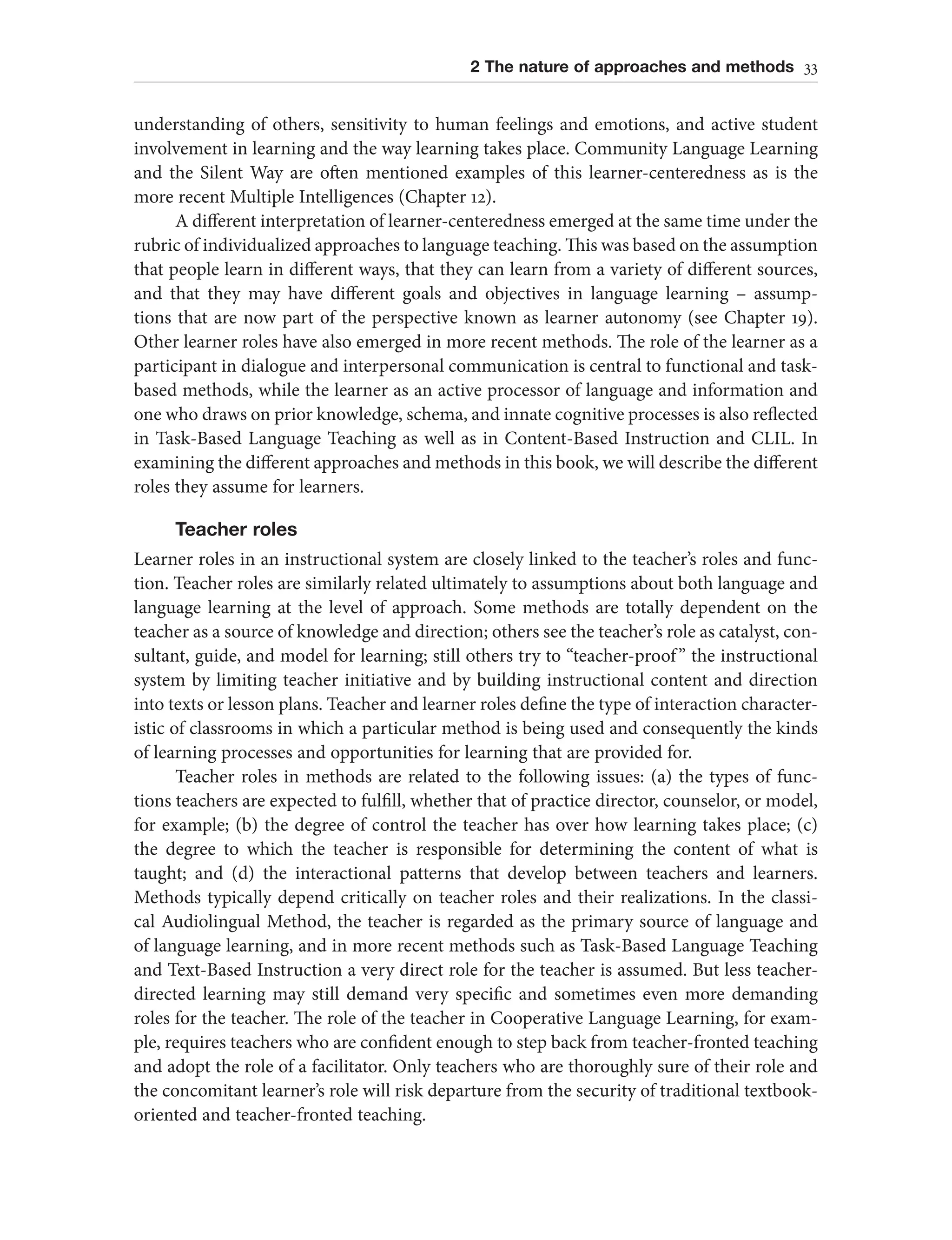 2 The nature of approaches and methods 33
understanding of others, sensitivity to human feelings and emotions, and active student
involvement in learning and the way learning takes place. Community Language Learning
and the Silent Way are often mentioned examples of this learner-centeredness as is the
more recent Multiple Intelligences (Chapter 12).
A different interpretation of learner-centeredness emerged at the same time under the
rubric of individualized approaches to language teaching. This was based on the assumption
that people learn in different ways, that they can learn from a variety of different sources,
and that they may have different goals and objectives in language learning – assump-
tions that are now part of the perspective known as learner autonomy (see Chapter 19).
Other learner roles have also emerged in more recent methods. The role of the learner as a
participant in dialogue and interpersonal communication is central to functional and task-
based methods, while the learner as an active processor of language and information and
one who draws on prior knowledge, schema, and innate cognitive processes is also reflected
in Task-Based Language Teaching as well as in Content-Based Instruction and CLIL. In
examining the different approaches and methods in this book, we will describe the different
roles they assume for learners.
Teacher roles
Learner roles in an instructional system are closely linked to the teacher’s roles and func-
tion. Teacher roles are similarly related ultimately to assumptions about both language and
language learning at the level of approach. Some methods are totally dependent on the
teacher as a source of knowledge and direction; others see the teacher’s role as catalyst, con-
sultant, guide, and model for learning; still others try to “teacher-proof” the instructional
system by limiting teacher initiative and by building instructional content and direction
into texts or lesson plans. Teacher and learner roles define the type of interaction character-
istic of classrooms in which a particular method is being used and consequently the kinds
of learning processes and opportunities for learning that are provided for.
Teacher roles in methods are related to the following issues: (a) the types of func-
tions teachers are expected to fulfill, whether that of practice director, counselor, or model,
for example; (b) the degree of control the teacher has over how learning takes place; (c)
the degree to which the teacher is responsible for determining the content of what is
taught; and (d) the interactional patterns that develop between teachers and learners.
Methods typically depend critically on teacher roles and their realizations. In the classi-
cal Audiolingual Method, the teacher is regarded as the primary source of language and
of language learning, and in more recent methods such as Task-Based Language Teaching
and Text-Based Instruction a very direct role for the teacher is assumed. But less teacher-
directed learning may still demand very specific and sometimes even more demanding
roles for the teacher. The role of the teacher in Cooperative Language Learning, for exam-
ple, requires teachers who are confident enough to step back from teacher-fronted teaching
and adopt the role of a facilitator. Only teachers who are thoroughly sure of their role and
the concomitant learner’s role will risk departure from the security of traditional textbook-
oriented and teacher-fronted teaching.
 