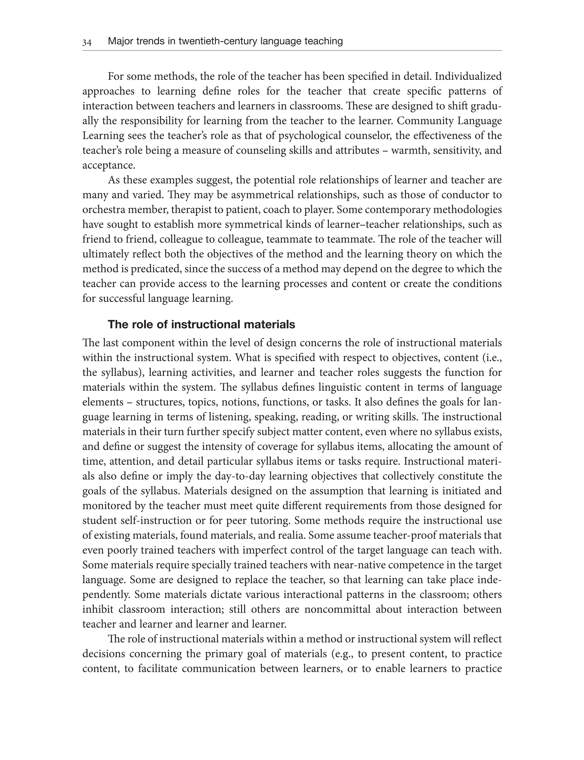 34 Major trends in twentieth-century language teaching
For some methods, the role of the teacher has been specified in detail. Individualized
approaches to learning define roles for the teacher that create specific patterns of
interaction between teachers and learners in classrooms. These are designed to shift gradu-
ally the responsibility for learning from the teacher to the learner. Community Language
Learning sees the teacher’s role as that of psychological counselor, the effectiveness of the
teacher’s role being a measure of counseling skills and attributes – warmth, sensitivity, and
acceptance.
As these examples suggest, the potential role relationships of learner and teacher are
many and varied. They may be asymmetrical relationships, such as those of conductor to
orchestra member, therapist to patient, coach to player. Some contemporary methodologies
have sought to establish more symmetrical kinds of learner–teacher relationships, such as
friend to friend, colleague to colleague, teammate to teammate. The role of the teacher will
ultimately reflect both the objectives of the method and the learning theory on which the
method is predicated, since the success of a method may depend on the degree to which the
teacher can provide access to the learning processes and content or create the conditions
for successful language learning.
The role of instructional materials
The last component within the level of design concerns the role of instructional materials
within the instructional system. What is specified with respect to objectives, content (i.e.,
the syllabus), learning activities, and learner and teacher roles suggests the function for
materials within the system. The syllabus defines linguistic content in terms of language
elements – structures, topics, notions, functions, or tasks. It also defines the goals for lan-
guage learning in terms of listening, speaking, reading, or writing skills. The instructional
materials in their turn further specify subject matter content, even where no syllabus exists,
and define or suggest the intensity of coverage for syllabus items, allocating the amount of
time, attention, and detail particular syllabus items or tasks require. Instructional materi-
als also define or imply the day-to-day learning objectives that collectively constitute the
goals of the syllabus. Materials designed on the assumption that learning is initiated and
monitored by the teacher must meet quite different requirements from those designed for
student self-instruction or for peer tutoring. Some methods require the instructional use
of existing materials, found materials, and realia. Some assume teacher-proof materials that
even poorly trained teachers with imperfect control of the target language can teach with.
Some materials require specially trained teachers with near-native competence in the target
language. Some are designed to replace the teacher, so that learning can take place inde-
pendently. Some materials dictate various interactional patterns in the classroom; others
inhibit classroom interaction; still others are noncommittal about interaction between
teacher and learner and learner and learner.
The role of instructional materials within a method or instructional system will reflect
decisions concerning the primary goal of materials (e.g., to present content, to practice
content, to facilitate communication between learners, or to enable learners to practice
 