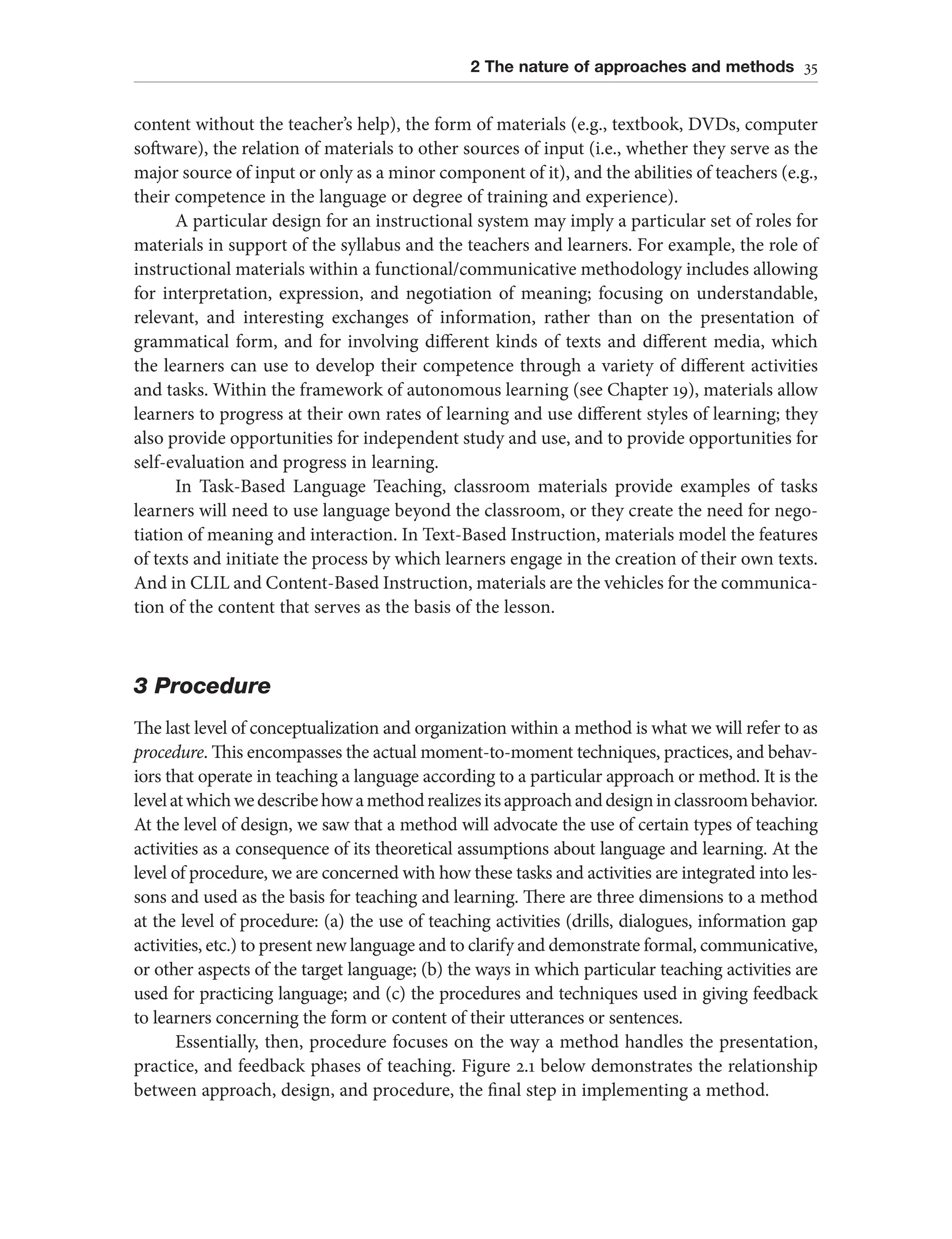 2 The nature of approaches and methods 35
content without the teacher’s help), the form of materials (e.g., textbook, DVDs, computer
software), the relation of materials to other sources of input (i.e., whether they serve as the
major source of input or only as a minor component of it), and the abilities of teachers (e.g.,
their competence in the language or degree of training and experience).
A particular design for an instructional system may imply a particular set of roles for
materials in support of the syllabus and the teachers and learners. For example, the role of
instructional materials within a functional/communicative methodology includes allowing
for interpretation, expression, and negotiation of meaning; focusing on understandable,
relevant, and interesting exchanges of information, rather than on the presentation of
grammatical form, and for involving different kinds of texts and different media, which
the learners can use to develop their competence through a variety of different activities
and tasks. Within the framework of autonomous learning (see Chapter 19), materials allow
learners to progress at their own rates of learning and use different styles of learning; they
also provide opportunities for independent study and use, and to provide opportunities for
self-evaluation and progress in learning.
In Task-Based Language Teaching, classroom materials provide examples of tasks
learners will need to use language beyond the classroom, or they create the need for nego-
tiation of meaning and interaction. In Text-Based Instruction, materials model the features
of texts and initiate the process by which learners engage in the creation of their own texts.
And in CLIL and Content-Based Instruction, materials are the vehicles for the communica-
tion of the content that serves as the basis of the lesson.
3 Procedure
The last level of conceptualization and organization within a method is what we will refer to as
procedure. This encompasses the actual moment-to-moment techniques, practices, and behav-
iors that operate in teaching a language according to a particular approach or method. It is the
levelatwhichwedescribehowamethodrealizesitsapproachanddesigninclassroombehavior.
At the level of design, we saw that a method will advocate the use of certain types of teaching
activities as a consequence of its theoretical assumptions about language and learning. At the
level of procedure, we are concerned with how these tasks and activities are integrated into les-
sons and used as the basis for teaching and learning. There are three dimensions to a method
at the level of procedure: (a) the use of teaching activities (drills, dialogues, information gap
activities, etc.) to present new language and to clarify and demonstrate formal, communicative,
or other aspects of the target language; (b) the ways in which particular teaching activities are
used for practicing language; and (c) the procedures and techniques used in giving feedback
to learners concerning the form or content of their utterances or sentences.
Essentially, then, procedure focuses on the way a method handles the presentation,
practice, and feedback phases of teaching. Figure 2.1 below demonstrates the relationship
between approach, design, and procedure, the final step in implementing a method.
 