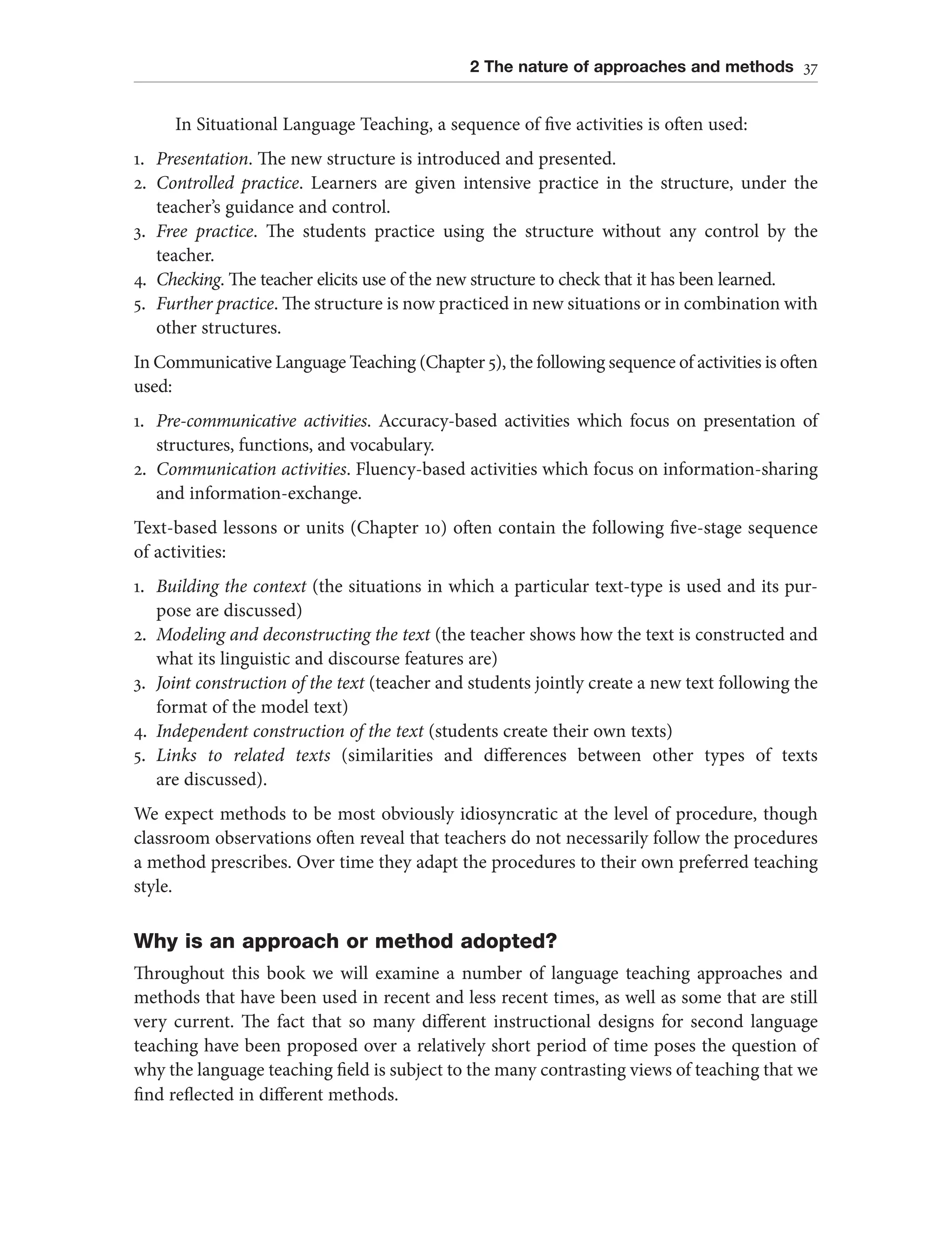 2 The nature of approaches and methods 37
In Situational Language Teaching, a sequence of five activities is often used:
1. Presentation. The new structure is introduced and presented.
2. Controlled practice. Learners are given intensive practice in the structure, under the
teacher’s guidance and control.
3. Free practice. The students practice using the structure without any control by the
teacher.
4. Checking. The teacher elicits use of the new structure to check that it has been learned.
5. Further practice. The structure is now practiced in new situations or in combination with
other structures.
In Communicative Language Teaching (Chapter 5), the following sequence of activities is often
used:
1. Pre-communicative activities. Accuracy-based activities which focus on presentation of
structures, functions, and vocabulary.
2. Communication activities. Fluency-based activities which focus on information-sharing
and information-exchange.
Text-based lessons or units (Chapter 10) often contain the following five-stage sequence
of activities:
1. Building the context (the situations in which a particular text-type is used and its pur-
pose are discussed)
2. Modeling and deconstructing the text (the teacher shows how the text is constructed and
what its linguistic and discourse features are)
3. Joint construction of the text (teacher and students jointly create a new text following the
format of the model text)
4. Independent construction of the text (students create their own texts)
5. Links to related texts (similarities and differences between other types of texts
are discussed).
We expect methods to be most obviously idiosyncratic at the level of procedure, though
classroom observations often reveal that teachers do not necessarily follow the procedures
a method prescribes. Over time they adapt the procedures to their own preferred teaching
style.
Why is an approach or method adopted?
Throughout this book we will examine a number of language teaching approaches and
methods that have been used in recent and less recent times, as well as some that are still
very current. The fact that so many different instructional designs for second language
teaching have been proposed over a relatively short period of time poses the question of
why the language teaching field is subject to the many contrasting views of teaching that we
find reflected in different methods.
 