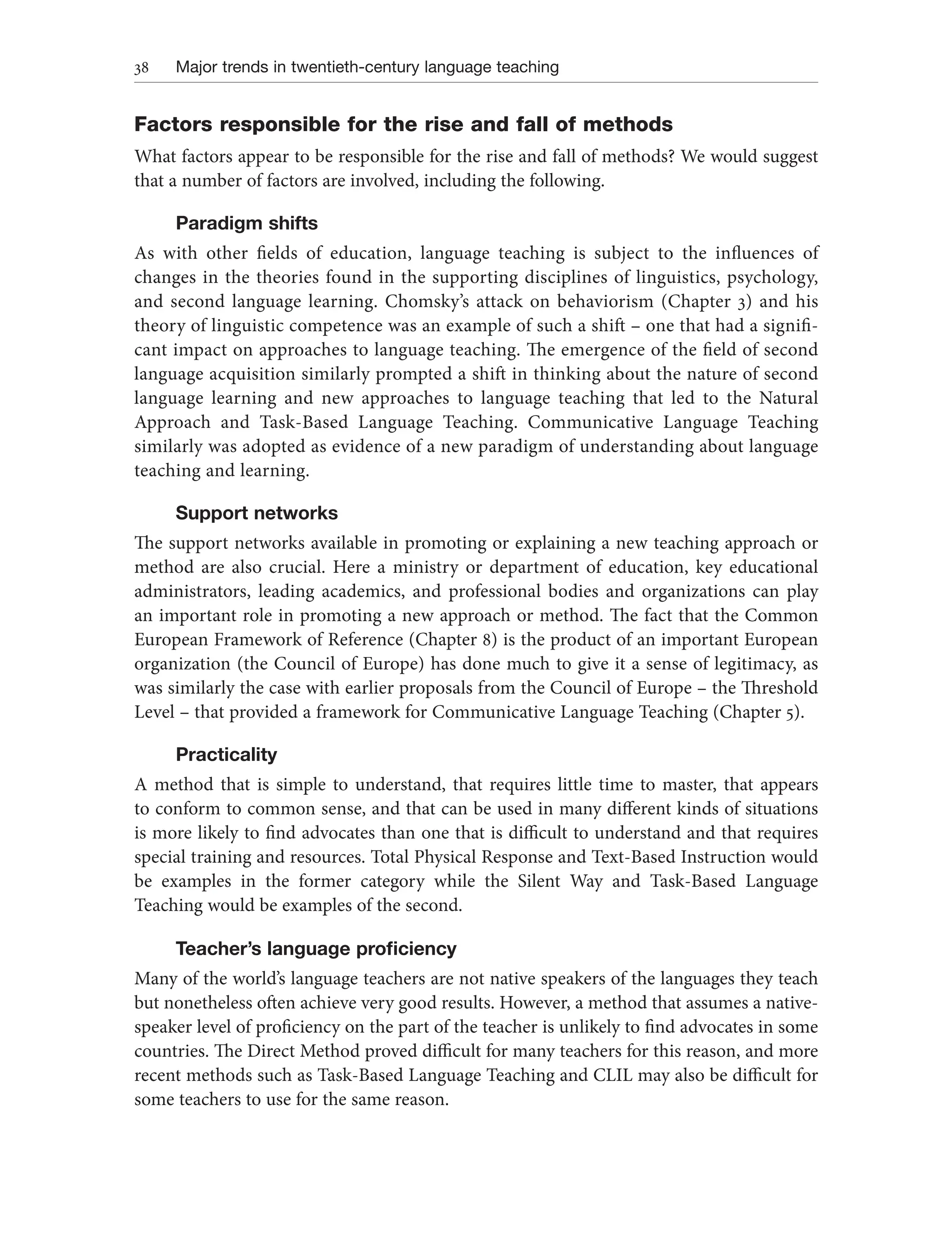 38 Major trends in twentieth-century language teaching
Factors responsible for the rise and fall of methods
What factors appear to be responsible for the rise and fall of methods? We would suggest
that a number of factors are involved, including the following.
Paradigm shifts
As with other fields of education, language teaching is subject to the influences of
changes in the theories found in the supporting disciplines of linguistics, psychology,
and second language learning. Chomsky’s attack on behaviorism (Chapter 3) and his
theory of linguistic competence was an example of such a shift – one that had a signifi-
cant impact on approaches to language teaching. The emergence of the field of second
language acquisition similarly prompted a shift in thinking about the nature of second
language learning and new approaches to language teaching that led to the Natural
Approach and Task-Based Language Teaching. Communicative Language Teaching
similarly was adopted as evidence of a new paradigm of understanding about language
teaching and learning.
Support networks
The support networks available in promoting or explaining a new teaching approach or
method are also crucial. Here a ministry or department of education, key educational
administrators, leading academics, and professional bodies and organizations can play
an important role in promoting a new approach or method. The fact that the Common
European Framework of Reference (Chapter 8) is the product of an important European
organization (the Council of Europe) has done much to give it a sense of legitimacy, as
was similarly the case with earlier proposals from the Council of Europe – the Threshold
Level – that provided a framework for Communicative Language Teaching (Chapter 5).
Practicality
A method that is simple to understand, that requires little time to master, that appears
to conform to common sense, and that can be used in many different kinds of situations
is more likely to find advocates than one that is difficult to understand and that requires
special training and resources. Total Physical Response and Text-Based Instruction would
be examples in the former category while the Silent Way and Task-Based Language
Teaching would be examples of the second.
Teacher’s language proficiency
Many of the world’s language teachers are not native speakers of the languages they teach
but nonetheless often achieve very good results. However, a method that assumes a native-
speaker level of proficiency on the part of the teacher is unlikely to find advocates in some
countries. The Direct Method proved difficult for many teachers for this reason, and more
recent methods such as Task-Based Language Teaching and CLIL may also be difficult for
some teachers to use for the same reason.
 