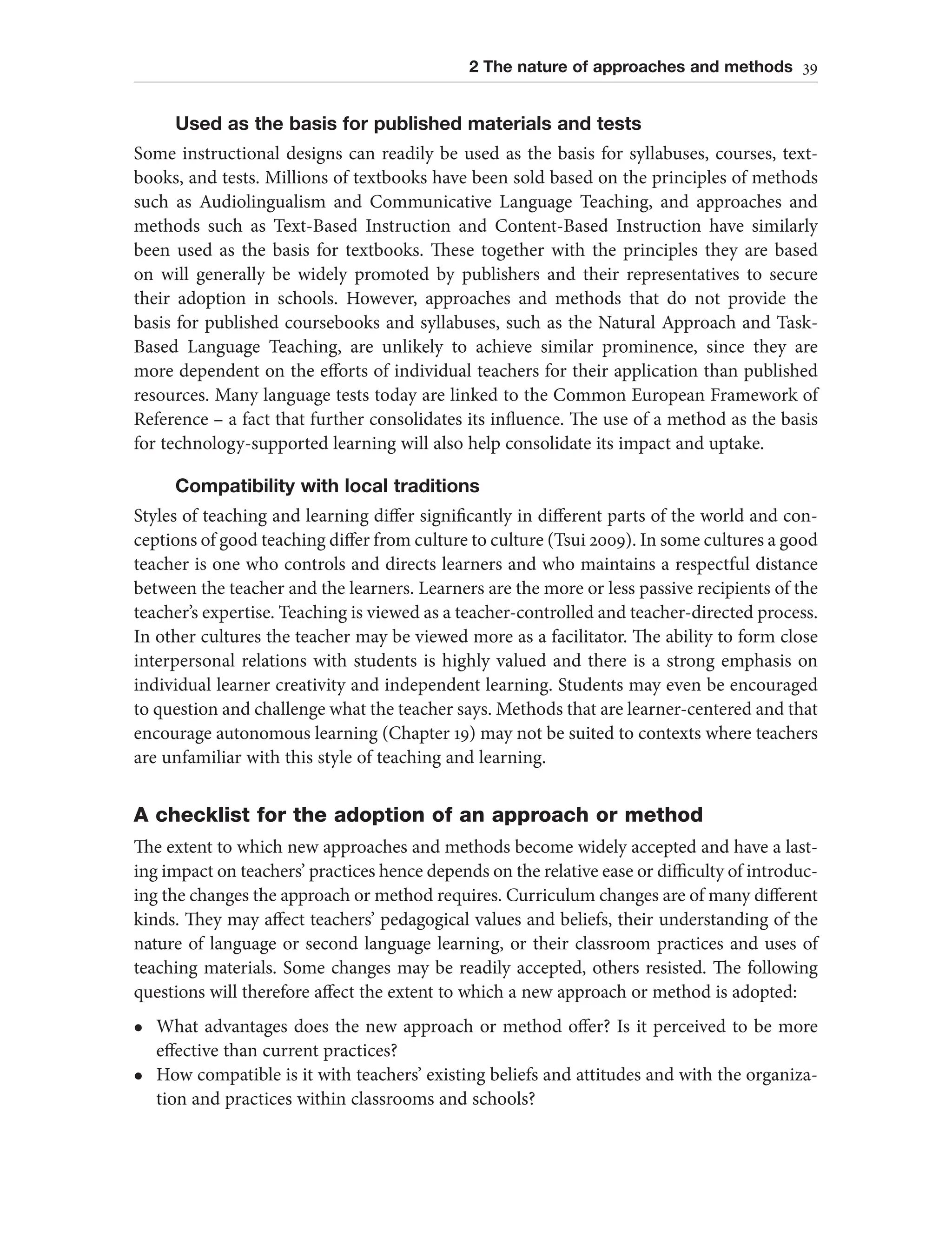 2 The nature of approaches and methods 39
Used as the basis for published materials and tests
Some instructional designs can readily be used as the basis for syllabuses, courses, text-
books, and tests. Millions of textbooks have been sold based on the principles of methods
such as Audiolingualism and Communicative Language Teaching, and approaches and
methods such as Text-Based Instruction and Content-Based Instruction have similarly
been used as the basis for textbooks. These together with the principles they are based
on will generally be widely promoted by publishers and their representatives to secure
their adoption in schools. However, approaches and methods that do not provide the
basis for published coursebooks and syllabuses, such as the Natural Approach and Task-
Based Language Teaching, are unlikely to achieve similar prominence, since they are
more dependent on the efforts of individual teachers for their application than published
resources. Many language tests today are linked to the Common European Framework of
Reference – a fact that further consolidates its influence. The use of a method as the basis
for technology-supported learning will also help consolidate its impact and uptake.
Compatibility with local traditions
Styles of teaching and learning differ significantly in different parts of the world and con-
ceptions of good teaching differ from culture to culture (Tsui 2009). In some cultures a good
teacher is one who controls and directs learners and who maintains a respectful distance
between the teacher and the learners. Learners are the more or less passive recipients of the
teacher’s expertise. Teaching is viewed as a teacher-controlled and teacher-directed process.
In other cultures the teacher may be viewed more as a facilitator. The ability to form close
interpersonal relations with students is highly valued and there is a strong emphasis on
individual learner creativity and independent learning. Students may even be encouraged
to question and challenge what the teacher says. Methods that are learner-centered and that
encourage autonomous learning (Chapter 19) may not be suited to contexts where teachers
are unfamiliar with this style of teaching and learning.
A checklist for the adoption of an approach or method
The extent to which new approaches and methods become widely accepted and have a last-
ing impact on teachers’ practices hence depends on the relative ease or difficulty of introduc-
ing the changes the approach or method requires. Curriculum changes are of many different
kinds. They may affect teachers’ pedagogical values and beliefs, their understanding of the
nature of language or second language learning, or their classroom practices and uses of
teaching materials. Some changes may be readily accepted, others resisted. The following
questions will therefore affect the extent to which a new approach or method is adopted:
l What advantages does the new approach or method offer? Is it perceived to be more
effective than current practices?
l How compatible is it with teachers’ existing beliefs and attitudes and with the organiza-
tion and practices within classrooms and schools?
 