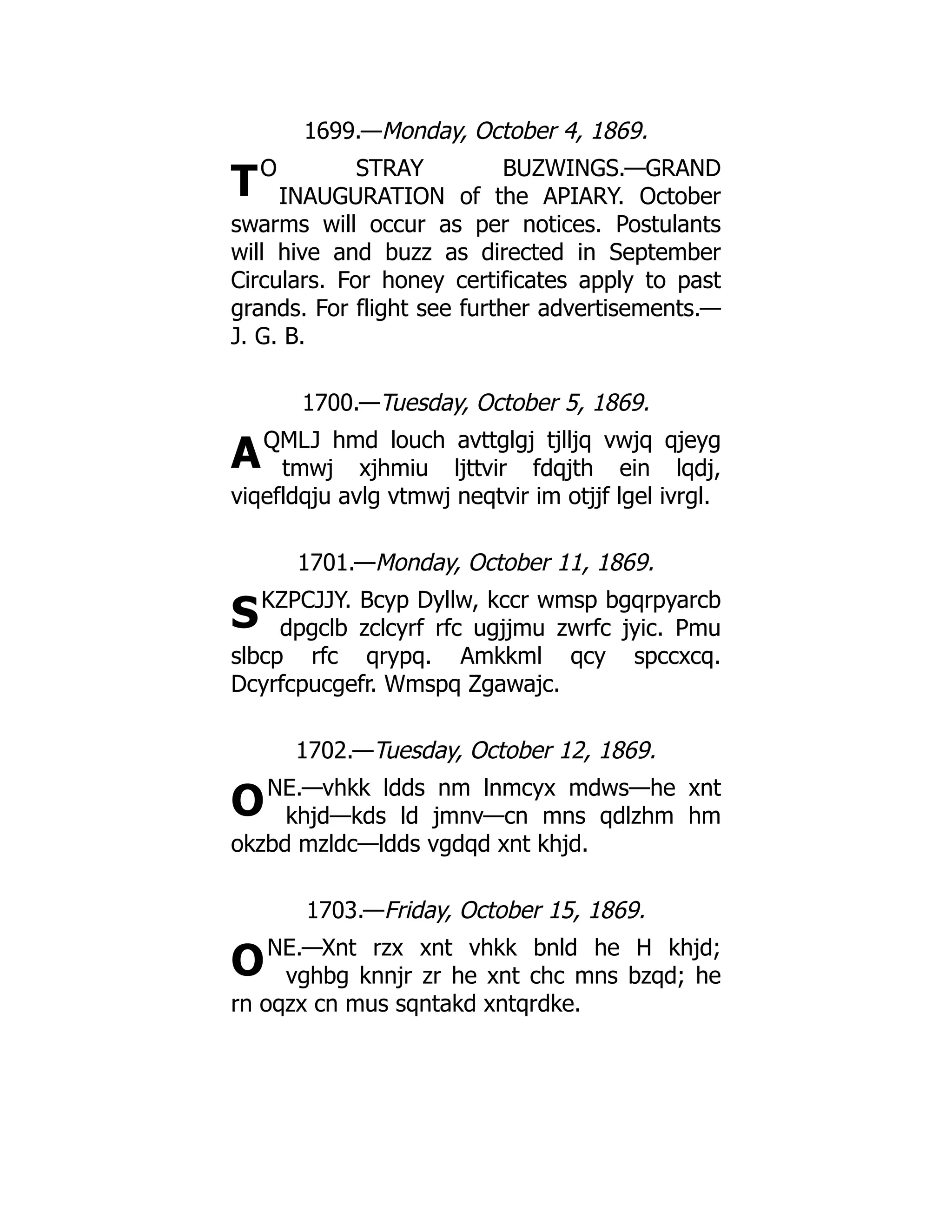 T
A
S
O
O
1699.—Monday, October 4, 1869.
O STRAY BUZWINGS.—GRAND
INAUGURATION of the APIARY. October
swarms will occur as per notices. Postulants
will hive and buzz as directed in September
Circulars. For honey certificates apply to past
grands. For flight see further advertisements.—
J. G. B.
1700.—Tuesday, October 5, 1869.
QMLJ hmd louch avttglgj tjlljq vwjq qjeyg
tmwj xjhmiu ljttvir fdqjth ein lqdj,
viqefldqju avlg vtmwj neqtvir im otjjf lgel ivrgl.
1701.—Monday, October 11, 1869.
KZPCJJY. Bcyp Dyllw, kccr wmsp bgqrpyarcb
dpgclb zclcyrf rfc ugjjmu zwrfc jyic. Pmu
slbcp rfc qrypq. Amkkml qcy spccxcq.
Dcyrfcpucgefr. Wmspq Zgawajc.
1702.—Tuesday, October 12, 1869.
NE.—vhkk ldds nm lnmcyx mdws—he xnt
khjd—kds ld jmnv—cn mns qdlzhm hm
okzbd mzldc—ldds vgdqd xnt khjd.
1703.—Friday, October 15, 1869.
NE.—Xnt rzx xnt vhkk bnld he H khjd;
vghbg knnjr zr he xnt chc mns bzqd; he
rn oqzx cn mus sqntakd xntqrdke.
 