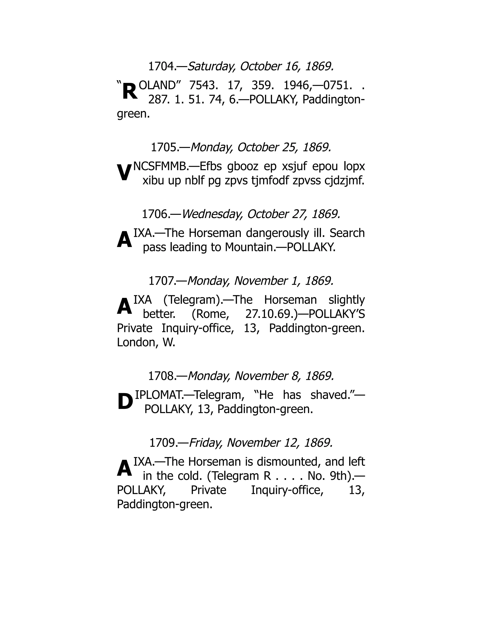 “
R
V
A
A
D
A
1704.—Saturday, October 16, 1869.
OLAND” 7543. 17, 359. 1946,—0751. .
287. 1. 51. 74, 6.—POLLAKY, Paddington-
green.
1705.—Monday, October 25, 1869.
NCSFMMB.—Efbs gbooz ep xsjuf epou lopx
xibu up nblf pg zpvs tjmfodf zpvss cjdzjmf.
1706.—Wednesday, October 27, 1869.
IXA.—The Horseman dangerously ill. Search
pass leading to Mountain.—POLLAKY.
1707.—Monday, November 1, 1869.
IXA (Telegram).—The Horseman slightly
better. (Rome, 27.10.69.)—POLLAKY’S
Private Inquiry-office, 13, Paddington-green.
London, W.
1708.—Monday, November 8, 1869.
IPLOMAT.—Telegram, “He has shaved.”—
POLLAKY, 13, Paddington-green.
1709.—Friday, November 12, 1869.
IXA.—The Horseman is dismounted, and left
in the cold. (Telegram R . . . . No. 9th).—
POLLAKY, Private Inquiry-office, 13,
Paddington-green.
 