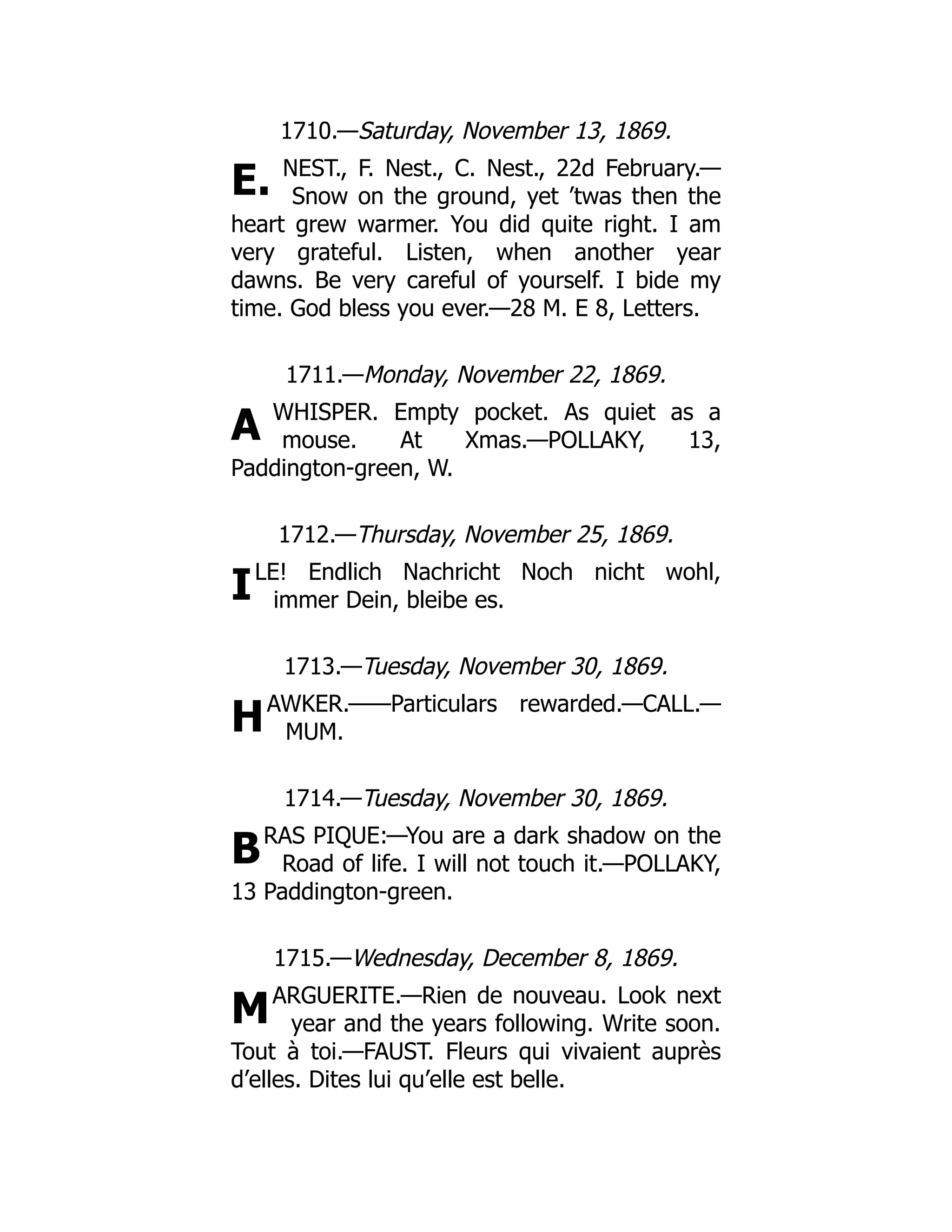 E.
A
I
H
B
M
1710.—Saturday, November 13, 1869.
NEST., F. Nest., C. Nest., 22d February.—
Snow on the ground, yet ’twas then the
heart grew warmer. You did quite right. I am
very grateful. Listen, when another year
dawns. Be very careful of yourself. I bide my
time. God bless you ever.—28 M. E 8, Letters.
1711.—Monday, November 22, 1869.
WHISPER. Empty pocket. As quiet as a
mouse. At Xmas.—POLLAKY, 13,
Paddington-green, W.
1712.—Thursday, November 25, 1869.
LE! Endlich Nachricht Noch nicht wohl,
immer Dein, bleibe es.
1713.—Tuesday, November 30, 1869.
AWKER.——Particulars rewarded.—CALL.—
MUM.
1714.—Tuesday, November 30, 1869.
RAS PIQUE:—You are a dark shadow on the
Road of life. I will not touch it.—POLLAKY,
13 Paddington-green.
1715.—Wednesday, December 8, 1869.
ARGUERITE.—Rien de nouveau. Look next
year and the years following. Write soon.
Tout à toi.—FAUST. Fleurs qui vivaient auprès
d’elles. Dites lui qu’elle est belle.
 