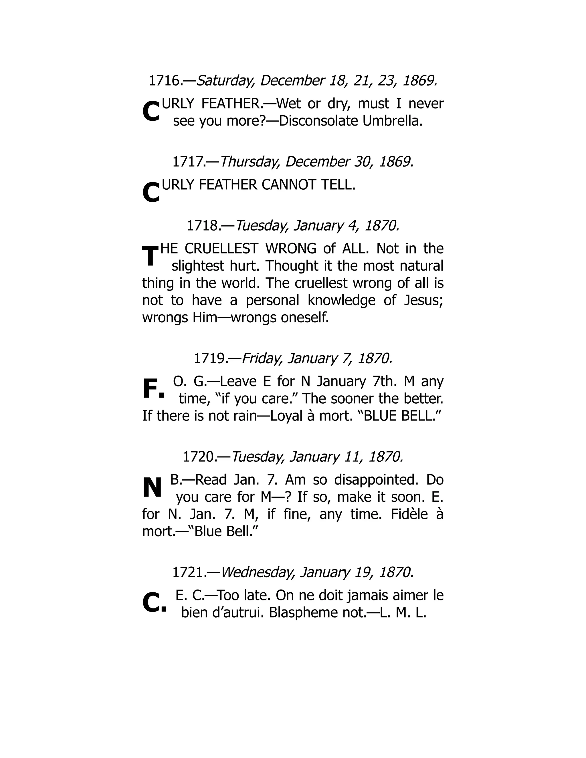 C
C
T
F.
N
C.
1716.—Saturday, December 18, 21, 23, 1869.
URLY FEATHER.—Wet or dry, must I never
see you more?—Disconsolate Umbrella.
1717.—Thursday, December 30, 1869.
URLY FEATHER CANNOT TELL.
1718.—Tuesday, January 4, 1870.
HE CRUELLEST WRONG of ALL. Not in the
slightest hurt. Thought it the most natural
thing in the world. The cruellest wrong of all is
not to have a personal knowledge of Jesus;
wrongs Him—wrongs oneself.
1719.—Friday, January 7, 1870.
O. G.—Leave E for N January 7th. M any
time, “if you care.” The sooner the better.
If there is not rain—Loyal à mort. “BLUE BELL.”
1720.—Tuesday, January 11, 1870.
B.—Read Jan. 7. Am so disappointed. Do
you care for M—? If so, make it soon. E.
for N. Jan. 7. M, if fine, any time. Fidèle à
mort.—“Blue Bell.”
1721.—Wednesday, January 19, 1870.
E. C.—Too late. On ne doit jamais aimer le
bien d’autrui. Blaspheme not.—L. M. L.
 