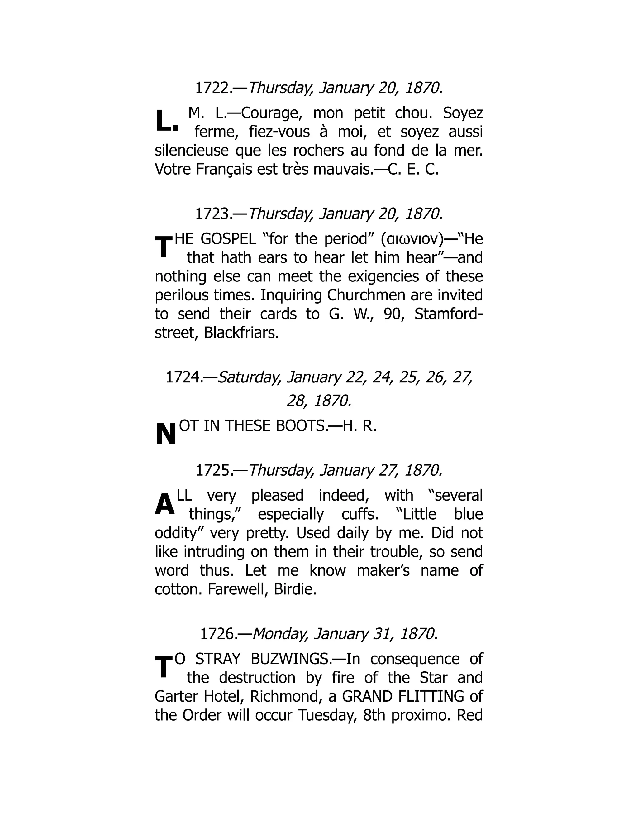 L.
T
N
A
T
1722.—Thursday, January 20, 1870.
M. L.—Courage, mon petit chou. Soyez
ferme, fiez-vous à moi, et soyez aussi
silencieuse que les rochers au fond de la mer.
Votre Français est très mauvais.—C. E. C.
1723.—Thursday, January 20, 1870.
HE GOSPEL “for the period” (αιωνιον)—“He
that hath ears to hear let him hear”—and
nothing else can meet the exigencies of these
perilous times. Inquiring Churchmen are invited
to send their cards to G. W., 90, Stamford-
street, Blackfriars.
1724.—Saturday, January 22, 24, 25, 26, 27,
28, 1870.
OT IN THESE BOOTS.—H. R.
1725.—Thursday, January 27, 1870.
LL very pleased indeed, with “several
things,” especially cuffs. “Little blue
oddity” very pretty. Used daily by me. Did not
like intruding on them in their trouble, so send
word thus. Let me know maker’s name of
cotton. Farewell, Birdie.
1726.—Monday, January 31, 1870.
O STRAY BUZWINGS.—In consequence of
the destruction by fire of the Star and
Garter Hotel, Richmond, a GRAND FLITTING of
the Order will occur Tuesday, 8th proximo. Red
 