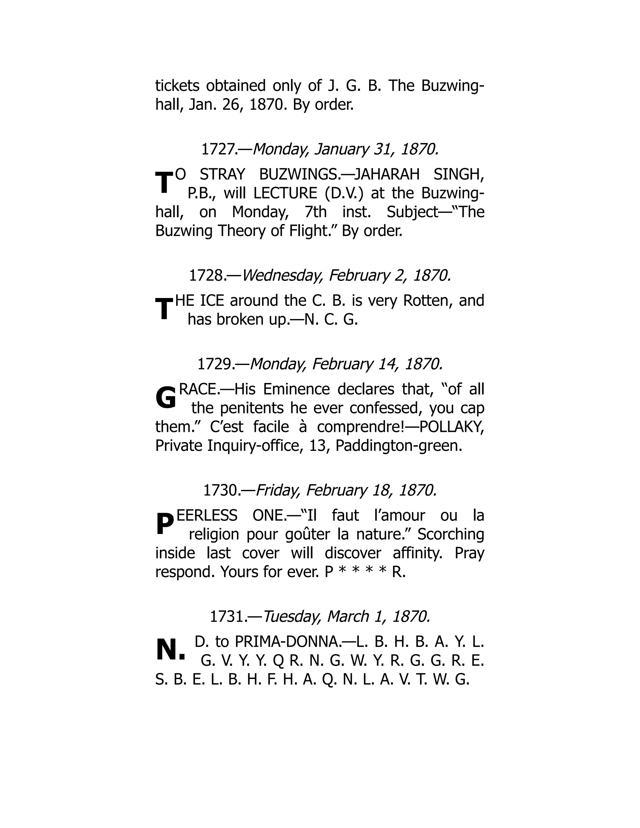 T
T
G
P
N.
tickets obtained only of J. G. B. The Buzwing-
hall, Jan. 26, 1870. By order.
1727.—Monday, January 31, 1870.
O STRAY BUZWINGS.—JAHARAH SINGH,
P.B., will LECTURE (D.V.) at the Buzwing-
hall, on Monday, 7th inst. Subject—“The
Buzwing Theory of Flight.” By order.
1728.—Wednesday, February 2, 1870.
HE ICE around the C. B. is very Rotten, and
has broken up.—N. C. G.
1729.—Monday, February 14, 1870.
RACE.—His Eminence declares that, “of all
the penitents he ever confessed, you cap
them.” C’est facile à comprendre!—POLLAKY,
Private Inquiry-office, 13, Paddington-green.
1730.—Friday, February 18, 1870.
EERLESS ONE.—“Il faut l’amour ou la
religion pour goûter la nature.” Scorching
inside last cover will discover affinity. Pray
respond. Yours for ever. P * * * * R.
1731.—Tuesday, March 1, 1870.
D. to PRIMA-DONNA.—L. B. H. B. A. Y. L.
G. V. Y. Y. Q R. N. G. W. Y. R. G. G. R. E.
S. B. E. L. B. H. F. H. A. Q. N. L. A. V. T. W. G.
 