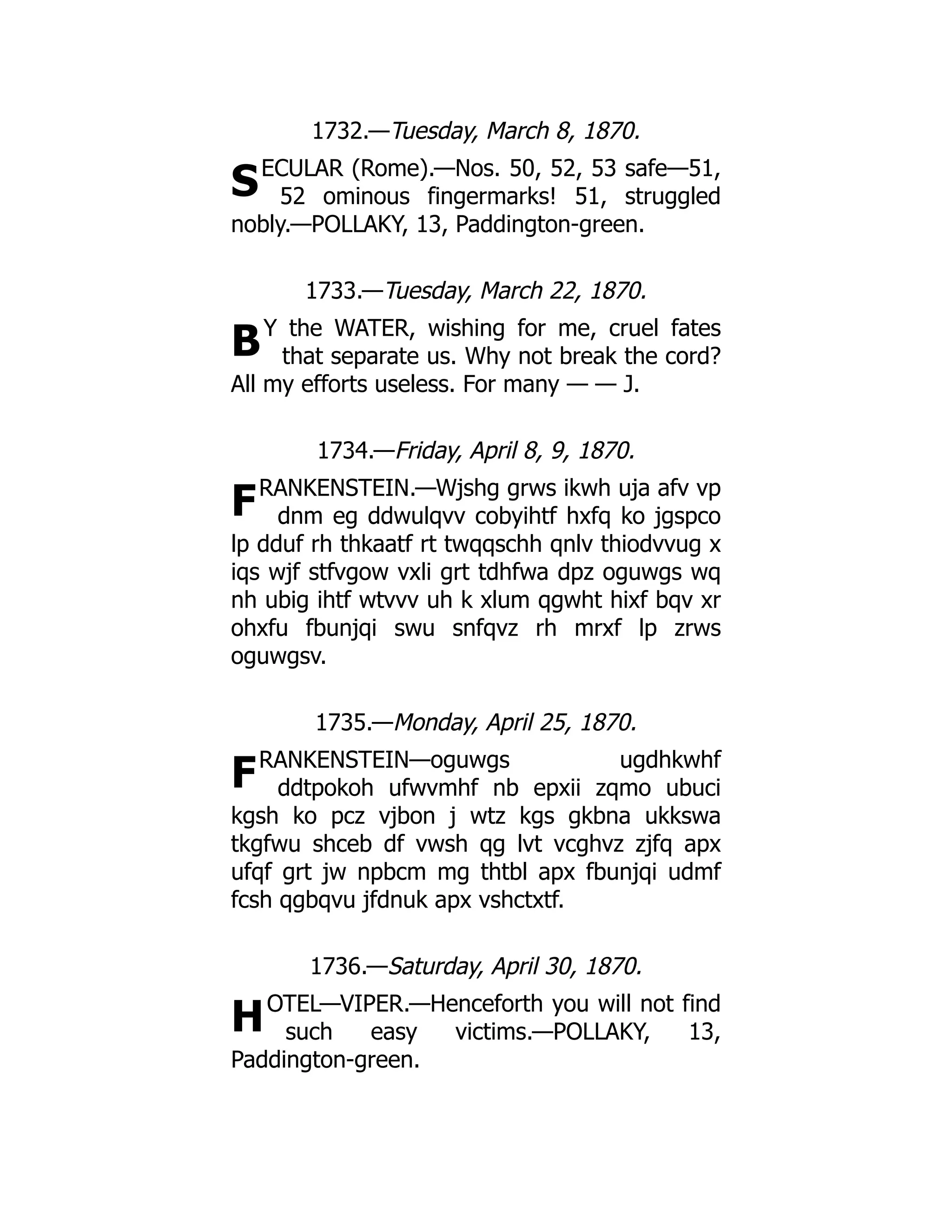 S
B
F
F
H
1732.—Tuesday, March 8, 1870.
ECULAR (Rome).—Nos. 50, 52, 53 safe—51,
52 ominous fingermarks! 51, struggled
nobly.—POLLAKY, 13, Paddington-green.
1733.—Tuesday, March 22, 1870.
Y the WATER, wishing for me, cruel fates
that separate us. Why not break the cord?
All my efforts useless. For many — — J.
1734.—Friday, April 8, 9, 1870.
RANKENSTEIN.—Wjshg grws ikwh uja afv vp
dnm eg ddwulqvv cobyihtf hxfq ko jgspco
lp dduf rh thkaatf rt twqqschh qnlv thiodvvug x
iqs wjf stfvgow vxli grt tdhfwa dpz oguwgs wq
nh ubig ihtf wtvvv uh k xlum qgwht hixf bqv xr
ohxfu fbunjqi swu snfqvz rh mrxf lp zrws
oguwgsv.
1735.—Monday, April 25, 1870.
RANKENSTEIN—oguwgs ugdhkwhf
ddtpokoh ufwvmhf nb epxii zqmo ubuci
kgsh ko pcz vjbon j wtz kgs gkbna ukkswa
tkgfwu shceb df vwsh qg lvt vcghvz zjfq apx
ufqf grt jw npbcm mg thtbl apx fbunjqi udmf
fcsh qgbqvu jfdnuk apx vshctxtf.
1736.—Saturday, April 30, 1870.
OTEL—VIPER.—Henceforth you will not find
such easy victims.—POLLAKY, 13,
Paddington-green.
 